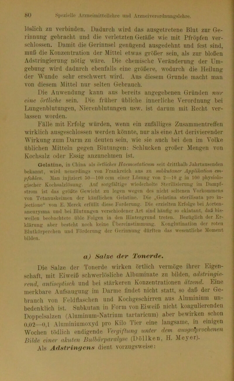 löslich zu verbinden. Dadurch wird das ausgeti'etene Blut zur Ge- rinnung gebracht und die verletzten Geiäße wie mit Pfropfen ver- schlossen. Damit die Gerinnsel genügend ausgedehnt und fest sind, muß die Konzentration der Mittel etwas größer sein, als zur bloßen Adstringierung nötig Aväre. Die chemische Veränderung der Um- gebung wird dadurch ebenfalls eine größere, wodurch die Heilung der Wunde sehr erschwert wird. Aus diesem Grunde macht man von diesem IMittel nur selten Gebrauch. Die Anwendung kann aus bereits angegebenen Gründen nur eine örtliche sein. Die früher übliche innerliche Verordnung bei Lungenblutungen. Nierenblutungen usw. ist darum mit Eecht ver- lassen worden. Fälle mit Erfolg würden, wenn ein zufälliges Zusammentretten wirklich ausgeschlossen werden könnte, nur als eine Art derivierender Wirkung zum Darm zu deuten sein, wie sie auch bei den im A'olke üblichen Mitteln gegen Blutungen: Schlucken großer Mengen von Kochsalz oder Es.sig anzunehmen ist. Gelatine, in Cliina als örtliches Haemostntiaan seit drittbalb Jalirtansenden bekannt, wird neuerdings von Frankreich aus zu subkutaner Applikation em- pfohlen. 3Ian injiziert 50—100 ccm einer Lösung von 2—10 g in 100 pJiysiolo- gischer Kochsalzlösung. Auf sorgfältige wiederholte Stcrilisiernng im Dampf- strom ist das größte Gewicht zu legen wegen des nicht seltenen Vorkommens von Tetanu-skeimen der käuflichen Gelatine. Die „Gelatina sterilisata pro in- Jectione“ von E. Merck erfüllt diese Fonlernng. Die erzielten Erfolge hei Aorten- aneurysma und hei Blutungen verschiedener Art sind häufig so eklatant, daß hi.s- weilen heohachtete üble Folgen in den Hintergrund treten. Bezüglich der Er- klärung aber besteht noch keine Übereinstimmung. Konglutination der roten Blutkörperchen niul Forderung der Gerinnung dürften das wesentliche Moment bilden. aj Satze der Tonerde. Die Salze der Tonerde wirken örtlich vermöge ihrer Eigen- schaft, mit Eiweiß sclnverlösliche Albuminate zu bilden, adstringie- rend, antiseptisch und bei stärkeren Konzentrationen ätzend. Eine merkbare Aufsaugung im Darme findet nicht statt, so daß der Ge- brauch von Feldfiaschen und Kochgeschirren aus Aluminium un- bedenklich ist. Subkutan in Form von Eiweiß nicht koagulierenden Doppelsalzen (Aluminum-Natrium tartaricum) aber bewirken schon 0,02—0,1 Aluminiumoxyd pro Kilo Tier eine langsame, in einigen Wochen tödlich endigende Vergiftung unter dem aiisge^rrochenen Bilde einer ahnten Bulhärparalyse (Döllken. H. Meyer). Als Adstringens dient vorzugsweise:
