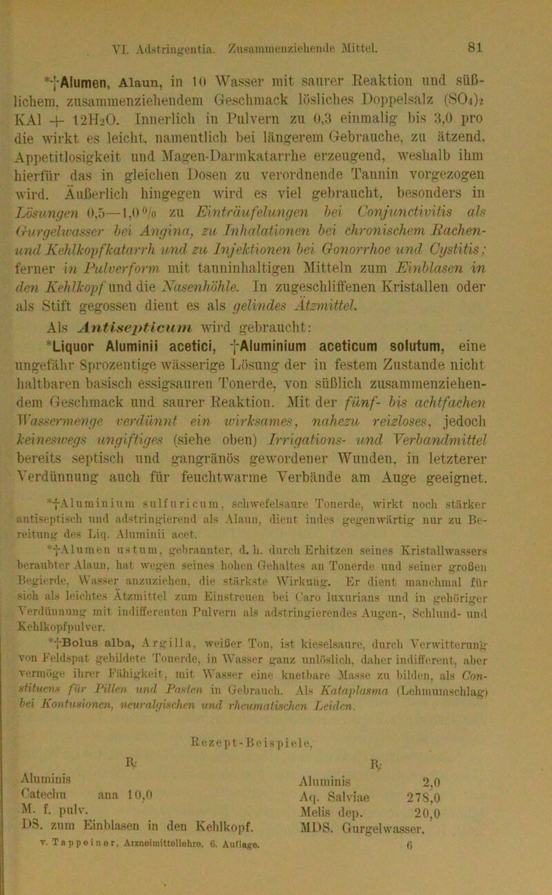 Yl. Adstriugi'utift. Zusiuninenzieheiulo Mittel. *-J-Alumen, Alaun, in Ki Wasser mit saurer Eeaktion und süß- lichem. zusammenziehendem Geschmack lösliches Doppelsalz (SO4)’ KAI -4- 12H2O. Innerlich in Pulvern zu 0,3 einmalig bis 3,0 pro die wirkt es leicht, namentlich bei längerem Gebrauche, zu ätzend, Appetitlosigkeit und Magen-Darmkatarrhe erzeugend, weshalb ihm hierfür das in gleichen Dosen zu verordnende l'annin vorgezogen wird. Äußerlich hingegen Avird es viel gebraucht, besonders in Lösungen 0,5—1,0 ®/o zu Einträufelungen hei Conjunctivitis als (rurgelwasser hei Angina, zu Inhalationen hei chronischem Eachen- und Kehlkopfkatarrh und zu Injektionen hei Gonorrhoe und Cgstitis: ferner in Pulverform mit tauninhaltigen Mitteln zum Einhlasen in den Kehll'opfxmöiöxQ Nasenhöhle. In zugeschlitienen Kristallen oder als Stift gegossen dient es als gelindes Ätzmittel. Als Antisepticum AAÜrd gebraucht: ^Liquor Alumini i acetici, fAluminium aceticum solutum, eine ungefähr Sprozeutige Avässerige Lösung der in festem Zustande nicht lialtbaren basisch essigsauren Tonerde, von süßlich zusammenziehen- dem Geschmack und saurer Heaktiou. Mit der fünf- Ins achtfachen M’asse^-menge verdüiint ein wirksames, nahezu reizloses, jedoch kemeswegs ungiftiges (siehe oben) Irrigations- und Verhandniittel bereits septisch und gangränös geAVordener Wunden, in letzterer Verdünnung auch für feuchtAA^arme Verbände am Auge geeignet. *-{-Ahiminiuiu sulfuricum. Schwefelsäure Tonerde, wirkt noch stärker antiseptiscli und adstringierend als Alaun, dient indes gegenwärtig nur zu Be- reitung des Liq. Almninii acet. ^•j-Alumeu ustnm, gehraunter. d, h. durch Erhitzen seines Kristallwassers licraubter .Alaun, hat wegen seines hohen Gehaltes au Tonerde und seiner großen Begierde, Wasser anzuziehen, die stärkste AVirkung. Er dient manchmal für .sich als leielites Ätzmittel zum Einstreuen hei Caro luxurians und in gehöriger A'erdünnnng mit indifferenten Pulvern als ad.stringierendes .Augen-, Schlund- und Kehlkopfpulver. ’'-j-Bolu8 alba, .\rgilla, weißer Ton, Ist kieselsaure, durch Verwitterung von Felds])at gehildete 'ronerde, in Wasser ganz unlöslicli, dalier indifferent, aber vennöge ihrer Fähigkeit, mit Wasser eine knethare Masse zu hildeii, als Con- stitumH für Pillen und Faxten in (iehraueh. .Als Kafaplasma (Eehmumschlag) bei KonUmoncn, neuralgischen und rheumatischen Leiden. Bezept-B eispiele. Aluiniuis Oateclm ana 10,0 M. f. j)ulv. D3. zum Einhlasen in den Kelilkopf. Aluniinis 2,0 A(j. Salviae 278,0 Melis dep. 20,0 MDS. Gurgelwasser. V. Tappoinor, Arzneimittellehre. 6. Auflage. 0
