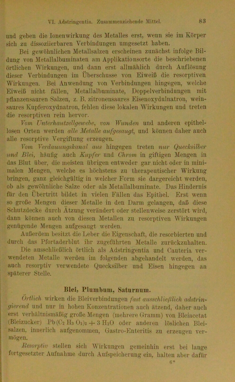 und geben die lonemvirkung des ]\[etalles erst, wenn sie im Körper sich zu dissoziierbaren Verbindungen unigesetzt haben. Bei gewöhnlichen Metallsalzen erscheinen zunächst infolge Bil- dung von Metallalbuminateii am Applikationsorte die beschriebenen örtlichen Wirkungen, und dann erst allmählich durch Auflösung dieser Verbindungen im Überschüsse von Eiweiß die resorptiven Wirklingen. Bei Anwendung von Verbindungen hingegen, welche Eiweiß nicht fällen, Metallalbuminate, Doppelverbindungen mit ptlanzensauren Salzen, z. B. zitronensaures Eisenoxydulnatron, wein- saures Kupferoxydnatron, fehlen diese lokalen Wirkungen und treten die resorptiven rein hervor. Vom Unterhautzellgeioebe^ von Wunden und anderen epithel- losen Orten werden alle Metalle aufgesaugt, und können daher auch alle resorptive Vergiftung erzeugen. Vom Verdauungslianal aus hingegen treten nur Quecksilber^ und Blei, häufig auch Kupfer und Chrom in giftigen Mengen in das Blut über, die meisten übrigen entweder gar nicht oder in mini- malen Mengen, welche es höchstens zu therapeutischer Wirkung bringen, ganz gleichgültig in welcher Form sie dargereicht werden, ob als gewöhnliche Salze oder als Metallalbuminate. Das Hindernis für den Übertritt bildet in vielen Fällen das Epithel. Erst wenn so große Mengen dieser Metalle in den Darm gelangen, daß diese Schutzdecke durch Atzung verändert oder stellenweise zerstört wird, dann können auch von diesen üiletallen zu resorptiven Wirkungen genügende Mengen aufgesaugt werden. Außerdem besitzt die Leber die Eigenschaft, die resorbierten und durch das Pfortaderblut ihr zugeführten Metalle zurückzuhalten. Die ausschließlich örtlich als Adstringentia und Cauteria ver- wendeten Metalle werden im folgenden abgehandelt werden, das auch resorptiv verwendete Quecksilber und Eisen hingegen an späterer Stelle. Blei, Plumbuiu, Saturnimi. Örtlich wirken die Bleiverbindiingen fast ausschließlich adstrin- gierend und nur in hohen Konzentrationen auch ätzend, daher auch erst verhältnismäßig große Mengen (mehi-ere (:iramm) von Bleiacetat (Bleizucker) Pb(C2 Hs 02)2-f-3 oder anderen löslichen Blei- salzen. innerlich aufgenommen, Gastro-Enteritis zu erzeugen ver- mögen. Resorptiv stellen sich Wirkungen gemeinhin erst bei lange fortgesetzter Aufnahme durch Aufspeicherung ein, halten aber dafür fi*