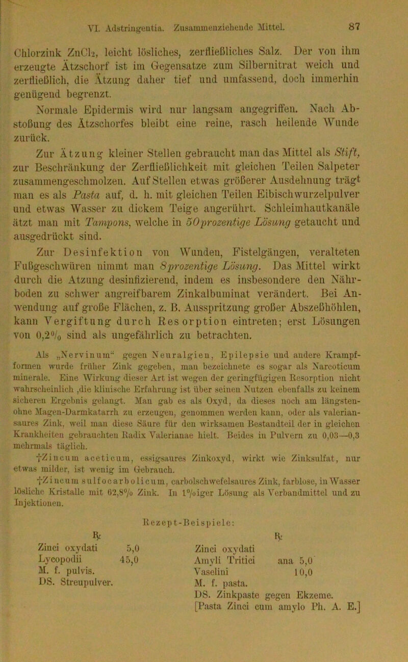 Clilorzink; ZiiClü, leicht lösliches, zerftießliches Salz. Der von ihm erzeugte Ätzschorf ist im Gegensätze zum Silbernitrat weich und zerüießlich, die .Vtzung daher tief und umfassend, docli immerhin genügend begrenzt. Normale Epidermis wird nur langsam angegriffen. Nach Ab- stoßung des Ätzschorfes bleibt eine reine, rasch heilende Wunde zurück. Zur Ätzung kleiner Stellen gebraucht man das Mittel als Stift, zur Beschränkung der Zerfließlichkeit mit gleichen Teilen Salpeter zusammengeschmolzen. Auf Stellen etwas größerer Ausdehnung trägt man es als Pasta auf, d. h. mit gleichen Teilen Eibischwurzelpiilver und etwas Wasser zu dickem Teige angerührt. Schleimhautkanäle ätzt man mit Tampons, welche in 50prozenüge Lösung getaucht und ausgedrückt sind. Zur Desinfektion von Wunden, Fistelgängen, veralteten Fußgeschwüren nimmt man Sprozentige Lösung. Das Mittel wirkt durch die Atzung desinfizierend, indem es insbesondere den Nähr- boden zu schwer angreifbarem Zinkalbuminat verändert. Bei An- wendung auf große Flächen, z. B. Ausspritzung großer Abszeßhöhlen, kann Vergiftung durch Resorption eintreteii; erst Lösungen von 0,2 “/o sind als ungefährlich zu betrachten. Als „Nerv in um gegen Neuralgien, Epilepsie und andere Krampf- formeu wurde früher Zink gegeben, man bezeichnete es sogar als Narcoticum minerale. Eine Wirkung dieser Art ist wegen der geringfügigen Resorption nicht wahrscheinlich ,die klinische Erfahrung ist über seinen Nutzen ebenfalls zu keinem sicheren Ergebnis gelangt. Man gab es als Oxyd, da dieses noch am längsten- ohne Magen-Darmkatarrh zu erzeugen, genommen werden kann, oder als valerian- saures Zink, weil man diese Säure für den wirksamen Bestandteil der in gleichen Krankheiten gehraucliteu Radix Valerianae hielt. Beides in Pulvern zu 0,03—0,3 mehrmals täglich. fZincum aceticum, essigsaures Zinkoxyil, wirkt wie Zinksulfat, nur etwas milder, ist wenig im Gebrauch. ■]-Zincum sulfocarbolicum, carbolschwefelsaures Zink, farblose, in Wasser lösliche Kristalle mit 02,8% Zink. In l°/oiger Lösung als Verbandmittel und zu Injektionen. Rezept-Beispiele: H: Ziiici oxydati 5,0 Zinci oxydati Lycopoclii 45,0 Aniyli Tritici ana 5,0 M. f. pulvis. Vaselini 10,0 DS. Streupulver. M. f. pjista. DS. Zinkpaate gegen Ekzeme. [Pasta Zinci cum amylo Ph.