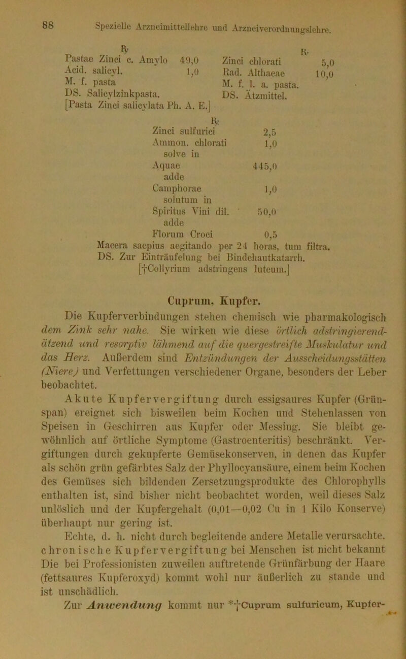 Pastae Zinci c. Amylo 4!),0 Acitl. salieyl. M. f. pasta DS. Salicylzinkpasta, [Pasta Zinci salicylata Ph. A. E.J Iv Zinci chlorati 5,0 Kad. Althaeae 10,0 M. f. 1. a. pasta. DS. Ätzmittel. K: Zinci sulfiu'ici 2,5 Ammon, clilorati 1,0 Sülve in Aquae 445,0 adde Camphorae 1,0 solutum in Spiritus Vini dil. 50,0 adde Florum Croci 0,5 Macera saepius aegitando per 24 horas, tum filtra. DS. Zur Einträufelung bei Bindeliautkatarrh. [*j-Collyrium adstringens luteum.j Cupriim. Kupfer. Die Kupferverbiiidimgen stehen chemisch wie pharmakologiscli devi Zink sehr nahe. Sie wirken Avie diese örtlich adstringierend- ätzend U7id resoi'ptiv lähmend auf die quergestreifte Muskulatur und das Herz. Außerdem sind Entzündungen der Ausscheidungsstätten (NiereJ und Verfettungen verschiedener Organe, besonders der Leber beobachtet. Akute Knpfervergiftung durch essigsaures Kupfer (Grün- span) ereignet sicli bisweilen beim Kochen und Stehenlassen von Speisen in Geschirren ans Kupfer oder i\ressing. Sie bleibt ge- wöhnlich auf örtliche Symptome (Gastroenteritis) beschränkt. Ver- giftungen durch gekupferte Gemüsekonserven, in denen das Kupfer als schön grün gefärbtes Salz der Phyllocyansäure, einem beim Kochen des Gemüses sich bildenden Zersetzungsprodukte des Chlorophylls enthalten ist, sind bisher nicht beobachtet Avorden, Aveil dieses Salz unlöslich und der Kupfergehalt (0,01—0,02 ('u in 1 Kilo Konserve) überhaupt nur gering ist. Echte, d. h. nicht durch begleitende andere Metalle A^erursachte. c h r 0 n i s c h e K n p f e r V e r g i f t u n g bei Menschen ist nicht bekannt Die bei Professionisten zuAveilen auftretende (Trünfärbung der Haare (fettsaures Kupferoxyd) kommt Avohl nur äußerlich zu stände und ist unschädlich. Zur Anwendung kommt nur *-[-Cuprum sulfviricum, Kupfer-