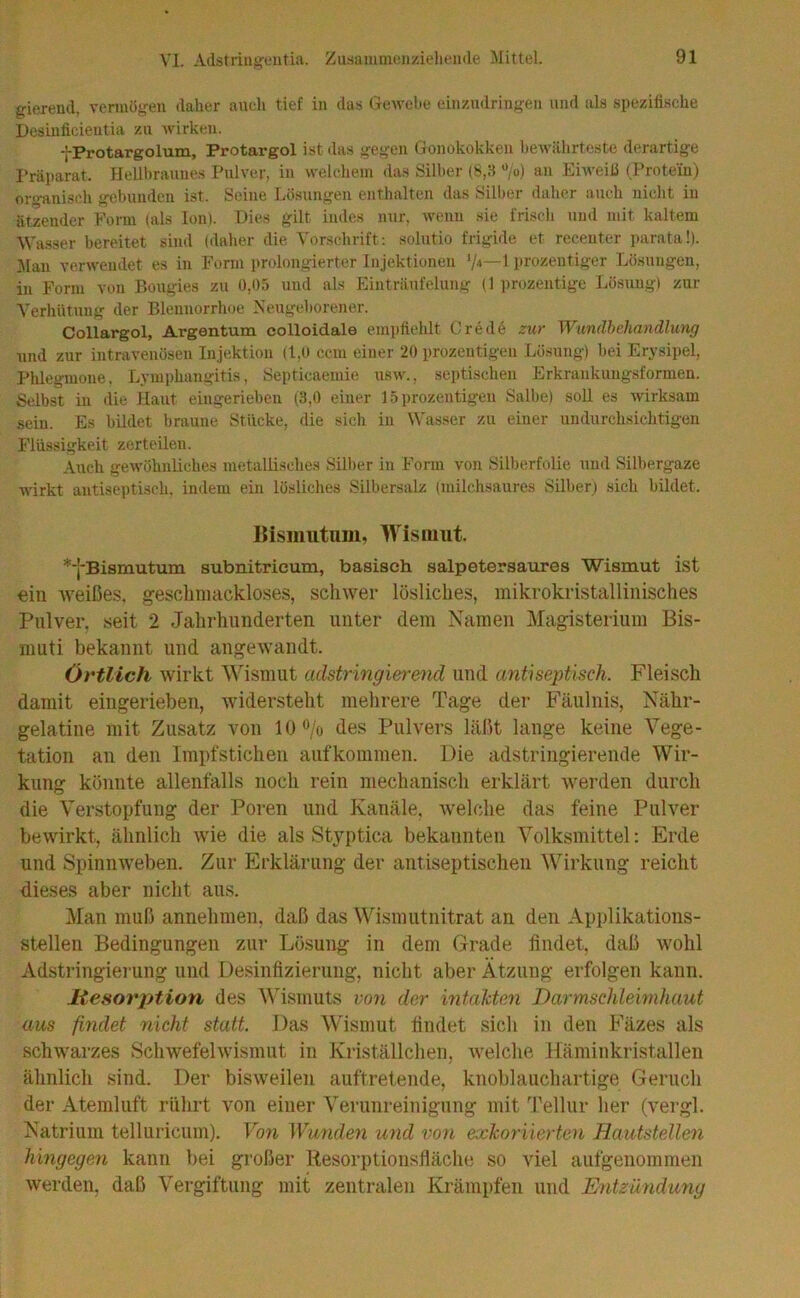 gierend, vermögen daher auch tief in das Gewehe einzndringen und als ,spezifi.sc.he Desinficientia zu wirken. fProtargolum, Protargol ist das gegen Gonokokken hcAviUirteste derartige I'räparat. Hellbraunes Pulver, in welchem das Silber (8,3 “/ü) an Eiweili (Protein) oro-anisch gebunden ist. Seine Lösungen enthalten das Silber daher auch niclit in ntzender Form (als Ion). Dies gilt indes nur, wenn sie frisch und mit kaltem Wasser bereitet sind (daher die ’i'orschrift: solutio frigide et recenter parata!). Man verwendet es in Form prolongierter Injektionen (»rozentiger Lösungen, in Form von Bougies zu 0,05 und als Einträufelung (1 ])rozentige Lösung) zur Verhütung der Blennorrhoe Meugehorener. Collargol, Argentum colloidale em])tiehlt Crede zur Wundbehandlung und zur intravenösen Injektion (1,0 ccm einer 20 prozentigeu Lösung) hei Erysipel, Phlegmone, Lymphangitis, Septieaemie usw., sei)tischen Erkrankuugsformen. Selbst in die Haut eingerieben (3,0 einer 15 prozentigeu Sall)e) soll es wirksam sein. Es bildet braune Stücke, die sich in Wasser zu einer undurchsichtigen Flüssigkeit zerteilen. Auch gewöhnliches metallisches Silber in Form von Silberfolie und Silhergaze Avirkt autiseptisch. indem ein lösliches Silbersalz (milchsaures Silber) sich bildet. ]{isiimtum, Wismut ^-j-Bismutum subnitrieum, basisch salpetersaures Wismut ist €iii weißes, gesclimackloses, schwer lösliches, mikrokristallinisches Pulver, seit 2 Jahrhunderten unter dem Namen Mag-isterium Bis- muti bekannt und angewandt. Örtlich wirkt AMsmut adstringierend und antiseptisch. Fleisch damit eingerieben, widersteht mehrere Tage der Fäulnis, Nähr- gelatine mit Zusatz von 10 ^/o des Pulvers läßt lange keine Vege- tation an den Impfstichen auf kommen. Die adstringierende Wir- kung könnte allenfalls noch rein mechanisch erklärt werden durch die Verstopfung der Poren und Kanäle, welche das feine Pulver bewirkt, ähnlich wie die als Styptica bekannten Volksmittel: Erde und Spinnweben. Zur Erklärung der antiseptischen Wirkung reicht dieses aber nicht aus. Man muß annehmen, daß das Wismutnitrat an den Applikations- stellen Bedingungen zur Lösung in dem Grade findet, daß wohl Adstringierung und Desinfizierung, nicht aber Ätzung erfolgen kann. Mesorption des Wismuts von der infalcten Darmschiebnhaut am findet nicht statt. Das Wismut findet sich in den Fäzes als schwarzes Schwefelwismut in Kilställchen, welche Käminkristallen ähnlich sind. Der bisweilen auftretende, knoblauchartige Geruch der Atemluft rülirt von einer Verunreinigung mit Tellur her (vergl. Natrium telluricum). Von Wunden und von exkoriierten Hautstellen hingegen kann bei großer Resorptionsfläche so viel aufgenommen werden, daß Vergiftung mit zentralen Krämpfen und Entzmidung