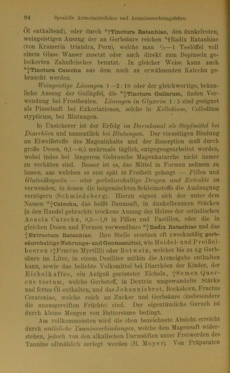 Öl entlialtend), oder durch *fTinctura Ratanhiae, den diinkelroten, ■weingeistigen Auszug der an Gerbsäure reichen *fliadix Ratanhiae (von Kranieria triandra. Peru), welclie man */•>—1 Teelötfel voll einem Glase Wasser zusetzt oder auch direkt zum Bepinseln ge- lockerten Zahnfleisches benutzt. In gleicher Weise kann auch *7Tinctura Cateehu aus dem noch zu erwähnenden Katechu ge- braucht werden. Wemgeistige Lösungen 1—2:10 oder der gleichwertige, bräun- liche Auszug der Galläpfel, die *-fTinctura Gallarum, linden Ver- ■wendung bei Frostbeulen. Lösungen in Glyzerin 1: 5 sind geeignet als Pinselsaft bei Fxkoriationen, solche in Kollodium., Collodium stypticum, bei Blutungen. b) Unsicherer ist der Erfolg im Darmkanal als Stopfmittel hei Diarrhöen und namentlich hei Blutungen. Der vorzeitigen Bindung an Eiweißstotfe des Mageninhalts und der Resorption muß durch große Dosen, 0,1—0,5 mehrmals täglich, entgegengearbeitet werden, wobei indes bei lätigerem Gebrauche Magenkatarrhe nicht immer zu verhüten sind. Besser ist es, das Büttel in Formen nehmen zu lassen, aus welchen es erst spät in Freiheit gelangt — Fille)i und Glutoidkapseln — oder gerhsäurehaltige Drogen und Extrakte zu verwenden, in denen die beigemischten Schleimstoffe die Auslaugung verzögern (Schmiedeberg). Hierzu eignet sich der unter dem Namen *fCateehu, das heißt Baunisaft, in dunkelbraunen Stücken in den Handel gebrachte trockene Auszug des Holzes der ostindischen Acacia Cateehu, 0,5—1,0 in Pillen und Pastillen, oder die in gleichen Dosen und Formen verwendbare *-|-Radix Ratanhiae und das ■(■Extractum Ratanhiae. Ihre Stelle ersetzen oft zweckmäßig gerb- säurehaltigeNahrungs-und Genussmittel, wie Heidel- und Preißel- beeren (-|-Fructus M5U’tilli) oder Rotwein, welcher bis zu 4g Gerb- säure im Liter, in einem Deziliter mithin die Arzneigabe enthalten kann, sowie das beliebte Volksmittel bei Diarrhöen der Kinder, der Eichelkaffee, ein Aufguß gerö.steter Eicheln, -j-Semen Quer- en s tost um, welche Gerbstoff, in Dextrin umgewandelte Stärke und fettes Öl enthalten, und das Johannisbrot, Bockshorn, Fructus Ceratoniae, welche reich an Zucker und Gerbsäure (insbesondere die unausgei’eiften Früchte) sind. Der eigentümliche Geruch ist durch kleine Mengen von Buttersäure bedingt. Am vollkommensten wird die oben bezeichnete Absicht erreicht durch unlösliche TannGwerhindungen. welche dem Magensaft wider- stehen, jedocli von den alkalischen Darmsäften unter h reiwerden des Tannins allmählich zerlegt Averden (H. Meyer), ^on Präparaten