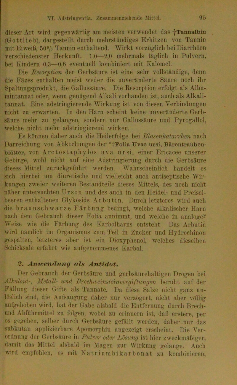 dieser Art wird ffegenwärtif^ am meisten verwendet das -j-Tannalbin (Gottlieb), dargestellt durch mehrstündiges Erhitzen von Tannin mit Eiweiß, 50<’/o Tannin enthaltend. A\'irkt vorzüglich bei Diarrhöen verschiedenster Herkunft, 1.0—2,0 mehrmals täglich in ihilvern, bei Kindern 0.5—0.6 eventuell kombiniert mit Kalomel. Die Eescnytion der Gerbsäure ist eine sehr vollständige, denn die P’äzes enthalten meist weder die unveränderte Säure noch ihr Spaltungsprodukt, die Gallussäure. Die Resorption erfolgt als Albu- mintannat oder, wenn genügend Alkali vorhanden ist. auch als Alkali- tannat. Eine adstringierende Wirkung ist von diesen Verbindungen nicht zu ei’warten. In den Harn scheint keine unveränderte Gerb- säure mehr zu gelangen, sondern nur Gallussäure und Pyrogallol, welche nicht mehr adstringierend wirken. Es können daher auch die Heilerfolge bei BlasenJcatarrhen nach Darreichung von Abkochungen der *jPolia Uvae ursi, Bärentrauben- blätter, von Arctostaphylos uva ursi, einer Ericacee unserer Gebirge, wohl nicht auf eine Adstringierung durch die Gerbsäure dieses Alittel zurlickgeführt werden. Wahrscheinlich handelt es sich hierbei um diuretische und vielleicht auch antiseptische Wir- kungen zweier weiteren Bestandteile dieses Mittels, des noch nicht näher untei-suchten Urson und des auch in den Heidel- und Preisel- beeren enthaltenen Glykosids Arbutin. Durch letzteres tvird auch die braunschwarze P^ärbiing bedingt, welche alkalischer Harn nach dem Gebrauch dieser Folia annimmt, und welche in analoger Weise wie die Färbung des Karbolharns entsteht. Das Arbutin Avird nämlich im Organismus zum Teil in Zucker und Hydrochinon gespalten, letzteres aber ist ein Diox}'phenol, welches dieselben Schicksale erfährt wie aufgenommenes Karbol. 2. Anwendung als Antidot. Der Gebrauch der Gerbsäure und gerbsäurehaltigen Drogen bei Alkaloid-, Metall- und Brechweinsteinvergiftungen beruht auf der Fällung dieser Gifte als Tannate. Da diese Salze nicht ganz un- löslich sind, die Aufsaugung daher nur verzögert, nicht aber völlig aufgehoben wird, hat der Gabe alsbald die Entfernung durch Brech- und Abführmittel zu folgen, wobei zu erinnern ist, daß erstere, per OS gegeben, selber durch Gerbsäiii-e gefällt werden, daher nur das subkutan ap|)lizierbai’e Apomorphin angezeigt erscheint. Die Ver- ordnung der Gerbsäure in PuIvm' oder Lösung ist hier ZAveckmäßiger, damit das Mittel ahsbald ini Klagen zur Wirkung gelange. Auch wird empfohlen, es mit Natriumbikarbonat zu kombinieren.