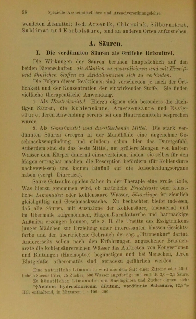 wendeten Ätzmittel; Jod, Arsenik, Clilorzink, Silbernitrat, Sublimat und Karbolsäure, sind an anderen Orten aufzusuchen. A. Säuren. I. Die Ycrdüiinteii Säuren als ärtliclie Keizmittel. Die Wirkungen der Säuren beruhen hauptsächlich auf den beiden Eigenschaften: dieAlhalien zu neutraWsieren und mitEiweiß- und ähnlichen Stoffen zu Azidalhuminen sich zu verbinden. Die Folgen dieser Reaktionen sind verschieden je nach der Ört- lichkeit und der Konzentration der einwirkenden Stoffe. Sie finden vielfache therapeutische Anwendung. 1. Als Hautreizmittel. Hierzu eignen sich besonders die flüch- tigen Säuren, die Kohlensäure, Ameisensäure und Essig- säure, deren Anwendung bereits bei den Hautreizmitteln besprochen wurde. 2. Als Genußmittel und durstlöschende Mittel. Die stark ver- dünnten Säuren erregen in der Mundhöhle eine angenehme Ge- schmacksempfindung und mindern schon hier das Durstgefühl. Außerdem sind sie das beste Mittel, um größere Mengen von kaltem Wasser dem Körper dauernd einzuverleiben, indem sie selbes für den Magen ertragbar machen, die Resorption befördern (für Kohlensäm-e nachgewiesen) und keinen Einfluß auf die Ausscheidungsorgane haben (vergl. Diuretica). Saure Getränke spielen daher in der Therapie eine große Rolle. Was hierzu genommen wird, ob natürliche Fruchtsäfte oder künst- liche Limonaden oder kohlensaure Wässer, Säuerlinge ist ziemlich gleichgültig und Geschmackssache. Zu beobachten bleibt indessen, daß alle Säuren, mit Ausnahme der Kohlensäure, andauernd und im Übermaße aufgenommen, j\ragen-Darmkatarrhe und hartnäckige Anämien ei’zeugeii können, wie z. 13. die Unsitte des Essigtrinkens junger IMädchen zur Erzielung einer interessanten blassen Gesichts- farbe und der übertriebene Gebi’auch der sog. „Citronenkur“ dartut. Andererseits sollen nach den Erfahrungen angesehener Bruiinen- ärzte die kohlensäurereichen Wässer das Auftreten von Kongestionen und Blutungen (Haemoptoe) begünstigen und bei Menschen, deren Blutgefäße atheromatös sind, geradezu gefährlich werden. Eine natürliche Limonade wird aus dem Saft einer Zitrone oder käuf- lichem Succus Citri, 25 Zucker, 50Ü \^'usser angefertigt und enthält 2,0 2,5 Säure. Zu künstlichen Limonaden mit Jlucilaginosa und Zucker eignen sich: *•{-Acidum hydrochloricum dilutum, verdünnte Salzsäure, 12,5“/i) HCl enthaltend, in Hixturen 1 ; 100—200.