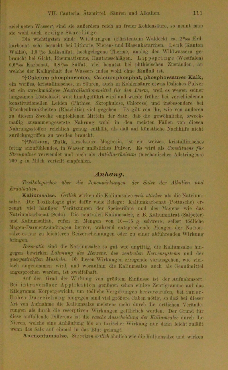 zeichneten Wäs.ser', sind sie anüerdeni reich an freier Koldensänre, so nennt man sie wohl auch erdige Säuerlini>'e. Die wichtigsten .sind: Wildungen (Fürstentum W’aldeck) ca. 2®/oo Erd- karbonat, .sehr besucht bei Lithurie, Nieren- und Blasenkatarrhen. Lenk (Kanton Wallis), l,5®/oo Kalksulfat, hochgelegene Therme, analog den Wildwässern ge- braucht bei Gicht, Eheumatismus, Hautausschlägen. L ippspri nge (W'estfalen) 0.6“/oo Karbonat. 0,b®/oo .Sulfat, viel benutzt bei phthisischen Zuständen, an welche der Kalkgehalt des Wassers indes wohl ohne Einfluü ist. Calcium phoephorieum, Calciumphosphat, phosphorsaurer Kalk, ein weißes, kristallinisches, in Säuren, auch in Kohlensäure etwas lösliches Pulver ist ein zweckmäßiges Neutralisationsmittel für den Darm, weil es wegen seiner langsamen Löslichkeit weit hinabgeführt wird und wurde früher bei verscliiedenen konstitutionellen Leiden (Phthise, Skrophulose, Chlorose) und insbesondere bei Knochenkrankheiten (Khachitis) viel gegeben. Es gilt von ihr, wie von anderen zu diesem Zw'ecke empfohlenen Mittebi der Satz, daß die gewöhnliche, zweck- mäßig zusammengesetzte Nahrung w'ohl in den meisten Fällen von diesen Nahrungsstoffen reichlich genug enthält, als daß auf künstliche Nachhilfe nicht zurückgegriffen zu werden braucht. *7Talkum, Talk, kieselsaure idagnesia, ist ein weißes, kristallinisches fettig anzufühlendes, in W'asser unlösliches Pulver. Es wird als Constituens für Streupulver verwendet und auch als Antidiarrhoicum (mechanisches Adstringens) 200 g in Milch verteilt empfohlen. Anhang. Toxikologisches über die Jonenwirkimgen der Salze da' Alkalien und Erdalkalien. Kaliumsalze, (jrtlich wirken die Kaliumsalze weit stärker als die Natrium- salze. Die Toxikologie gibt dafür viele Belege: Kaliumkarbonat (Pottasche) er- zeugt viel häufiger Verätzungen der Sjieiseröhre und des Magens wie das Natriumkarbonat (Soda). Die neutralen Kaliumsalze, z. B. Kaliumnitrat (Salpeter) und Kaliumsulfat, rufen in Mengen von 10—15 g schwere, selbst tödliche Magen-Darmentzündungen hervor, während entsprechende Mengen der Natron- salze es nur zu leichteren Reizerscheinuugen oder zu einer abführenden Wirkung bringen. Resorptiv sind die Natriumsalze so gut wie ungiftig, die. Kaliumsalze hin- gegen bewirken Lähmung des Herzens, des zentralen Nervensystems und der quergestreiften Muskeln. Ob diesen Wirkungen erregende vorausgehen, Avie A'iel- fach angenommen wird, und woraufhin die Kaliumsalze auch als (lenußmittel angesprochen werden, ist ZAveifelhaft. .Vuf den Grad der Wirkung von größtem Einflüsse ist der Aufnahmsort. Bei intravenöser .Applikation genügen schon einige Zentigramme auf das Kilogramm Körpergewicht, um tödliche Vergiftungen hervorzurufen, bei inner- licher Darreichung hingegen sind viel größere Gaben nötig, so daß bei dieser ■Art von Aufnahme die Kaliumsalze meistens mehr durch die örtlichen Verände- rungen als durch die resorjitiven Wirkungen gefährlich werden. Der Grund für diese auffaUende Differenz ist die rasche Ausseheidung der Kaliumsalze durch die Nieren, welche eine Anhäufung bis zu toxischer Wirkung nur dann leicht zuläßt wenn das .Salz auf einmal in das Blut g(dangt. Ammoniumsalze. .Sie reizen ärtlich ähnlich Avie die Kaliumsalze und Avirken