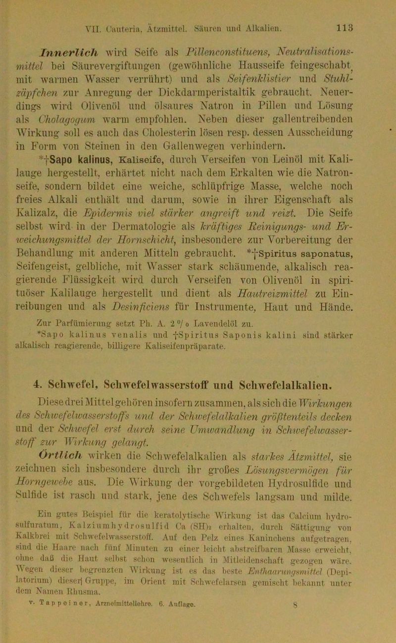 Innerlich wird Seife als Pillenconstituens, Neutraliaatiom- mittel bei Säurevero^iftuugen (gewölinliclie Hausseife feingescliabt^ mit wannen Wasser verrnlirt) und als Seifenklistier und Stuhl- zäpfchen zur Anregung der Dickdarinperistaltik gebraucht. Neuer- dings wird Olivenöl und ölsaures Natron in Pillen und Tiösung als Cholagofpim warm emitfohlen. Neben dieser gallentreibenden ÄV^irkung soll es auch das Cholesterin lösen resp. dessen Ausscheidung in Form von Steinen in den Gallenwegen verhindern. *fSapo kalinus, Kaliseife, durch Verseifen von Leinöl mit Kali- lauge hergestellt, erhärtet nicht nach dem Erkalten wie die Natron- seife, sondern bildet eine weiche, schlüpfrige l\[asse, welche noch freies Alkali enthält und darum, sowie in ihrer Eigenschaft als Kalizalz, die Epidermis viel stärJeer anyreift und reizt. Die Seife selbst wird in der Dermatologie als kräftiges Remigungs- und Er- weichungsmittel der Hornschicht, insbesondere zur Vorbereitung der Behandlung mit anderen Mitteln gebraucht. *fSpiritus saponatus, Seifengeist, gelbliche, mit Wasser stark schäumende, alkalisch rea- gierende Flüssigkeit wird durch Verseifen von Olivenöl in spiri- tuöser Kalilauge hergestellt und dient als Hautreizmittel zu Ein- reibungen und als Desinfeiens für Instrumente, Haut und Hände. Zur Parfümierung setzt Ph. A. 2 “/ o Lavendelöl zu. *Sai)o kalinus venalis und fSpiritus Saponis kalini sind stärker alkalisch reagierende, billigere Kaliseifenpräparate. 4. Schwefel, ScliwefclWasserstoff und Schwefelalkalien. Diese drei Mittel gehören insofern zusammen, als sich die Wirkimgim des Schwefelivasserstoffs und der Schwefelalkalien größtenteils decken und der Schwefel erst durch seine Umwandlung in Schwefelwasser- stoff zur Wirkung gelangt. Örtlich wirken die Schwefelalkalien als starkes Ätzmittel, sie zeichnen sich insbesondere durch ihr großes Lösungsvermögen für Horngewehe aus. Die \\ irkiing der vorgebildeten Hydrosulfide und Sulfide ist lasch und stark, jene des Schwefels langsam und milde. Ein gnte.s Beispiel für die keratolytischc Wirkung ist das Calcitim liydro- snlfuratum, Kalziumhydrosulfid (!a (811)2 erhalten, durch Sättigung von Kalkbrei mit Schwefehvas.serstoff. Auf den Pelz eines Kaninchens aufgetragen, «ind die Haare nach fünf Minuten zu einer leicht ahstreifharen Masse erweicht, ohne daß die Haut .sell)st schon wesentlich in Mitleidenschaft gezogen wäre. Wegen dieser begrenzten Wirkung ist es das beste Ei)fhanriüu/smiUcl (Dei)i- latorinm) die.ser| Gru])iie, im Orient mit Sehwefelarsen gemischt Ix'kannt unter dem Namen Bhusma. V. Tappoiner, Arznoimittollohre. 6. AnflaRO. S
