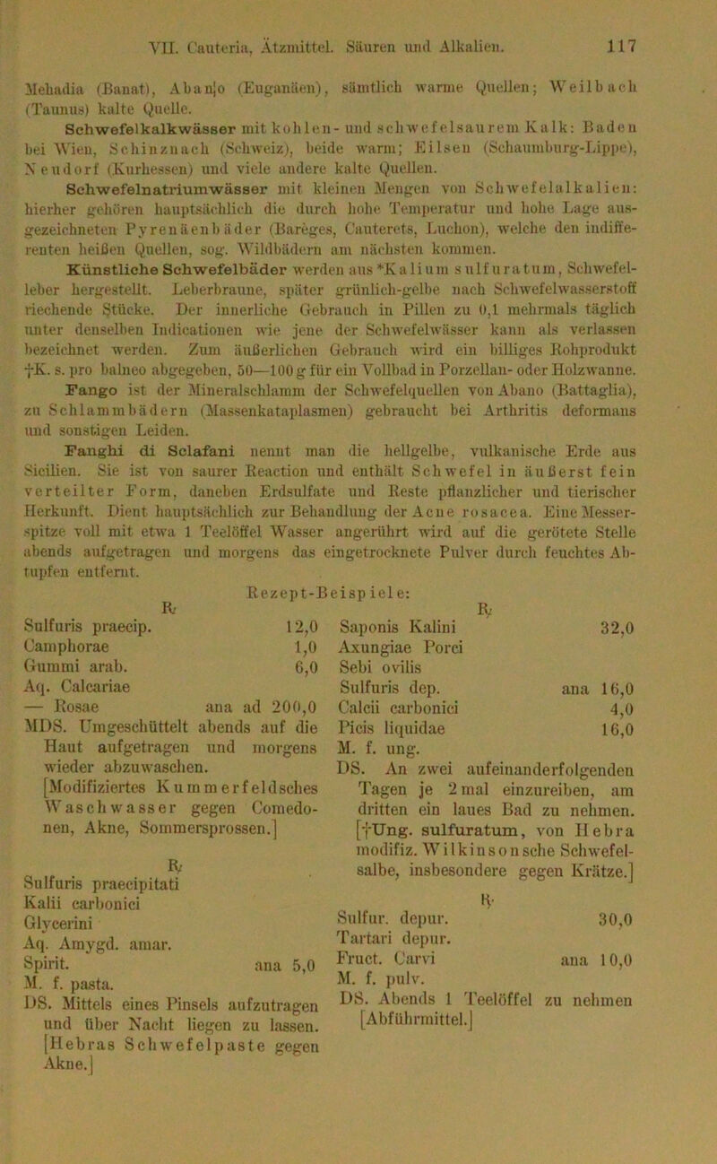 Mehailia (Banat), Abanjo (Euganäen), siiintlicb wamie Quellen; Weilb ach (Taunii!<) kalte Quelle. Schwefelkalkwässer mit kohlen - und .seliwefelsaureni Kalk: Baden bei Wien, Schinznaeh (Sebweiz), beide warm; Eilsen (Sehaumburg-Lipite), Xeudorf (Kurhessen) und viele andere kalte Quellen. Schwefelnatriumwässer mit kleinen Mengen von Schwefelalkalien: hierher gehören hauptsächlich die durch hohe Temperatur und hohe Lage aus- gezeichneten Pyrenäen!) äder (Bareges, Cauterets, Luchon), welche den indiffe- renten heißen Quellen, sog. Wildbädern am nächsten kommen. Künstliche Schwefelbäder werden aus *K a 1 i u m s u 1 f n r a t u m, Sehwefel- leber hergestellt. Leherbraune, später grünlich-gelbe nach Schwefelwas.serstoff riechende Stücke. Der innerliche Gebrauch in Pillen zu 0,1 mehrmals täglich unter denselben Indicatiouen wie jene der Schwefelwässer kann als verlassen bezeichnet werden. Zum äußerlichen Gebrauch Avird ein billiges Rohprodukt -J-K. s. pro balneo abgegeben, 50—100 g für ein Vollbad in Porzellan- oder HolzAvanne. Fango ist der Mineralschlamm der SchAvefelquellen von Abano (Battaglia), zu Schlammbädern (Mas-senkataplasmen) gebraucht bei Arthritis deformans und sonstigen Leiden. Fanghi di Sclafani nennt man die hellgelbe, vulkanische Erde aus Sicilien. Sie ist von saurer Reaction und enthält Schwefel in äußerst fein verteilter Form, daneben Erdsulfate und Reste pflanzlicher und tierischer Herkunft. Dient hauptsächlich zur Behandlung der Acne rosacea. Eine Messer- spitze voll mit etwa 1 Teelöffel Wasser angerührt wird auf die gerötete Stelle abends aufgetragen und morgens das eingetrocknete Pulver durch feuchtes Ah- tupfen entfernt. Rezept-Beispiele: R.’ IV Sulfuris praecip. 12,0 Saponis Kalini 32,0 Camphorae 1,0 Axungiae Porci Gummi arab. 6,0 Sebi ovilis Aq. Calcariae Sulfuris dep. ana 16,0 — Rosae ana ad 200,0 Calcii carbonici 4,0 MDS. Umgeschüttelt abends auf die Picis liquidae 16,0 Haut aufgetragen und morgens M. f. ung. wieder abzuwaschen. DS. An zwei aufeinanderfolgenden [Modifiziertes Kumme rfeldsclies Tagen je 2 mal einzureiben, am Bad zu nehmen. Waschwasser gegen Comedo- dritten ein laues Sulfuris praecipitati Kalii carhonici Glycerini Aq. Araygd. amar. Spirit. ana 5,0 M. f. pasta. 1)S. Mittels eines Pinsels aufzutragen und über Nacht liegen zu lassen, [liebras Schwefelpaste gegen Akne.l [fUng. sulfuratum, von Ilebra inodifiz. W i l k i n s o n sehe Schwefel- salbe, insbesondere gegen Krätze.] •V Sulfur, depur. 30,0 Tartari depur. Fruct. Carvi ana 10,0 M. f. pulv. DS. Abends 1 'Peelöffel zu nehmen [Abführmittel.]
