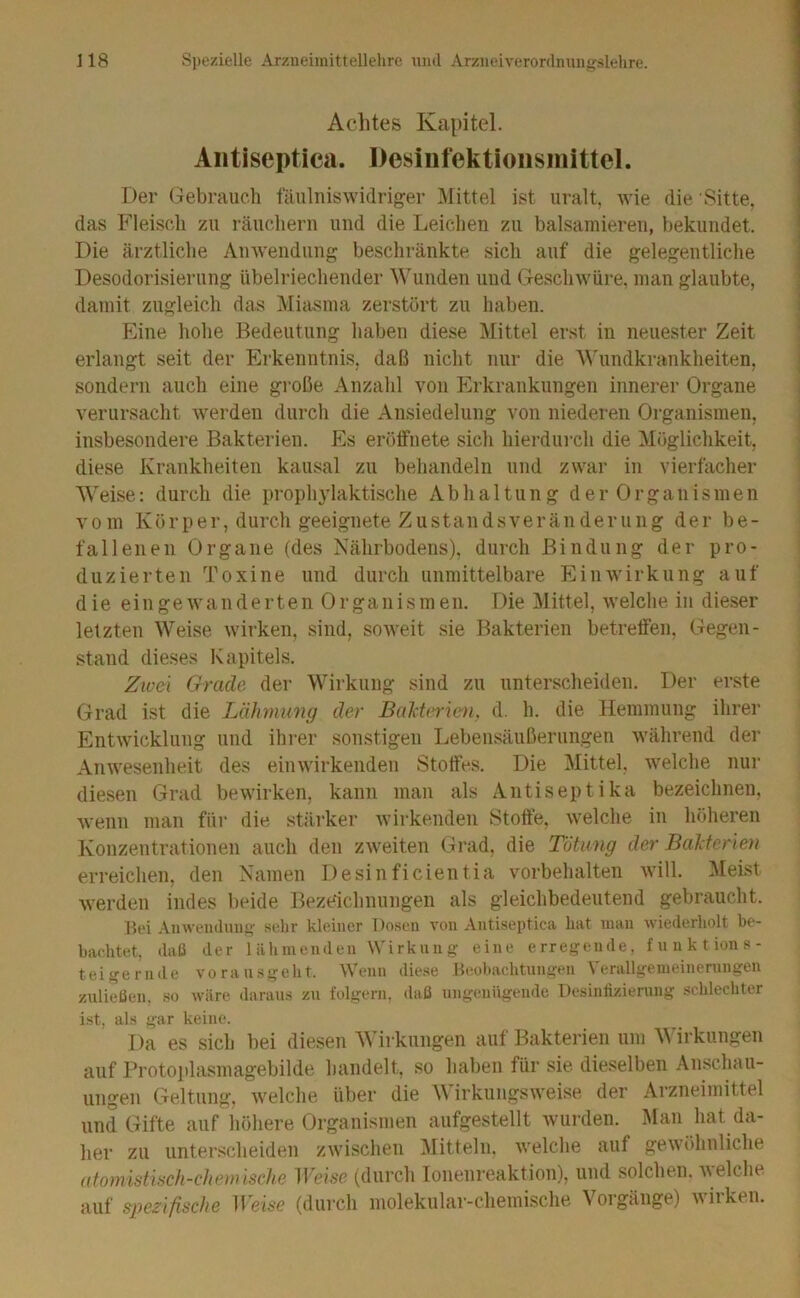 Achtes Kapitel. Aiitiseptica. Desinfektionsmittel. Der (jebrauch fäulniswidriger Mittel ist uralt, wie die Sitte, das Fleiscli zu räuchern und die Leichen zu balsamieren, bekundet. Die ärztliche Anwendung beschränkte sich auf die gelegentliche Desodorisierung übelriechender Wunden und Geschwüre, man glaubte, damit zugleich das Miasma zerstört zu haben. I Eine hohe Bedeutung haben diese Mittel erst in neuester Zeit ] erlangt seit der Erkenntnis, daß nicht nur die Mhmdkrankheiten, I sondern auch eine große Anzahl von Erkrankungen innerer Organe i verursacht werden durch die Ansiedelung von niederen Oi’ganismen, j insbesondere Bakterien. Es erölfuete sich hierdurch die Möglichkeit, i diese Krankheiten kausal zu behandeln und zwar in vierfacher Weise: durch die prophylaktische Abhaltung der Organismen vom Körper, durch geeignete Zustandsveränderuiig der be- fallenen Organe (des Nährbodens), durch Bindung der pro- duzierten Toxine und durch unmittelbare Einwirkung auf d ie ein ge wunderten Organismen. Die Mittel, welche in dieser letzten Weise wirken, sind, soweit sie Bakterien betreffen, (regen- stand dieses Kapitels. Zwei Grade der Wirkung sind zu unterscheiden. Der erste Grad ist die Lähmung der Bal-Urrien. d. h. die Hemmung ihrer Entwicklung und ihi-er sonstigen Lebensäußerungen während der Anwesenheit des einwirkenden Stoffes. Die Mittel, welche nur diesen Grad bewirken, kann man als Antiseptika bezeichnen, wenn man für die stärker wirkenden Stoffe, welche in höheren Konzentrationen auch den zweiten Grad, die Tötung der Bakterien erreichen, den Namen Desinficientia Vorbehalten will. Meist werden indes beide Bezeichnungen als gleichbedeutend gebraucht. l?ei Amvenilnn^- sehr kleiner Do.sen von Antiseptica hat man wiederholt be- bachtet, dali der lähmenden Wirkung eine erregende, fnnktions- teigeriule voransgeht. Wenn diese Beobachtungen Verallgemeinerungen zulielien, so wäre daraus zu folgern, daß ungenügende Desinlizierung .schlechter ist, als gar keine. Da es sich bei diesen M’irkungen auf Bakterien um M’irkungen auf Protojdasmagebilde handelt, so haben für sie dieselben Anschau- ungen Geltung, welche über die Wirkungsweise der Arzneimittel und Gifte auf höhere Organismen aufgestellt wui-den. ISlau hat da- her zu unter.scheiden zwischen Mitteln. Avelche auf gewöhnliche ütomistiüch-chemischc Weise (durch lonenreaktion), und solchen. a\ eiche auf spezifische Weise (durch molekular-chemische Vorgänge) Avirken.