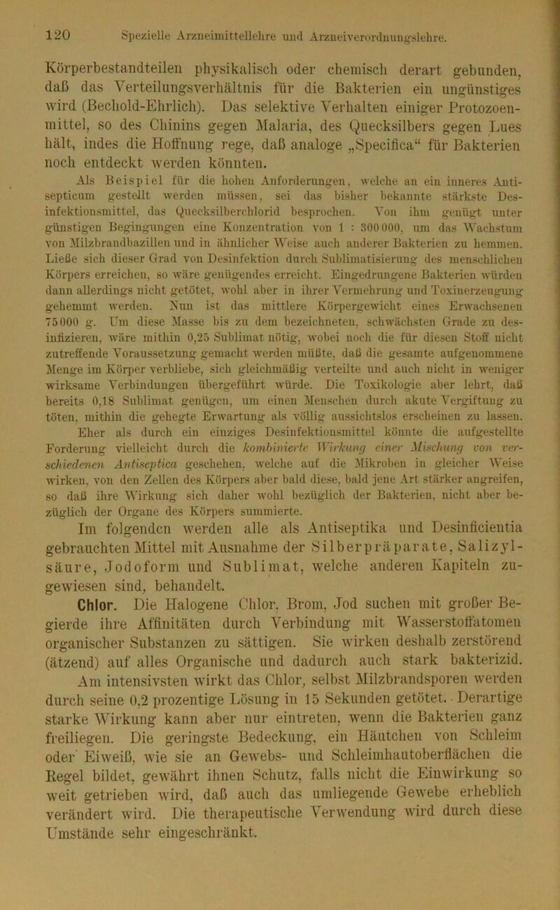 Kürperbestandteilen plu^sikaliscli oder cliemiscli derart gebunden, daß das Verteiliingsverbältnis für die Bakterien ein ungünstiges wird (Becliold-Ehrlich). Das selektive Verhalten einiger Protozoen- mittel, so des Chinins gegen Malaria, des Quecksilbers gegen Lues hält, indes die Holfnung rege, daß analoge „Specifica“ für Bakterien noch entdeckt werden könnten. Als Beispiel l'iir die hohen Anforderungen, welche an ein inneres Anti- septicum gestellt werden müssen, sei das bisher bekannte stärkste Des- infektionsmittel, das Quecksilberchlorid besi»rochen. A^on ihm genügt unter günstigen Begingungen eine Konzentration von 1 : .HOüOOO, um das Wachstum von Milzbrandbazilleii und in ähnlicher AVeise auch anderer Bakterien zu hemmen. Ließe sich dieser Grad von Desinfektion durch Sublimatisierimg des menschlichen Körpers erreichen, so wäre genügendes erreicht. Eingedrungene Bakterien würden dann allerdings nicht getötet, wohl aber in ihrer A'ermehrung und Toxinerzeugung gehemmt Averden. Kuu ist das mittlere KörpergeAvicht eines ErAvachseneu 75000 g. Um diese Alasse bis zu dem bezeichneten, schwächsten Gra<le zu des- iuliziereu, Aväre mithin 0,25 Sublimat nötig, Avobei noch die für die.sen Stoff nicht zutreffende A’oraussetzung gemacht werden müßte, daß die gesamte aufgenommene Menge im Kör])cr verbliebe, sich gleichmäßig verteilte und auch nicht in Aveniger wirksame A’erbindungen übergeführt Avürde. Die Toxikologie aber lehrt, daß bereits 0,18 Sublimat genügen, um einen Alenschen durcli akute ATrgiftung zu töten, mithin die gehegte ErAvartung als völlig aussichtslos ersclieinen zu lassen. Eher als durch ein einziges Desinfektionsmittel könnte die aufgestellte Forderung vielleicht durcli die komhinierfc Wirkiuu) e'mrr Mi-schunfj von ver- schiedenen Antiseptica geschehen, Avelche auf die Alikroben in gleiclier AA'eise Avirken, von den Zellen des Körpers aber bald diese, liald jene Art stärker angreifen, so daß ihre AVirkung sich daher Avohl bezüglich der Bakterien, nicht aber be- züglich der Organe des Körjiers summierte. Im folgenden werden alle als Antiseptika und Desinficientia gebrauchten Mittel mit Ausnahme der Silberpräparate, Salizyl- säure, Jodoform und Sublimat, welche anderen Kapiteln zu- gewiesen sind, behandelt. Chlor. Die Halogene Chlor. Brom, Jod suchen mit großer Be- gierde ihre Affinitäten durch Verbindung mit Wasserstoftätomen organischer Substanzen zu sättigen. Sie wirken deshalb zerstörend (ätzend) auf alles Organische und dadurch auch stark bakterizid. Am intensivsten wirkt das Chlor, selbst Milzbi’andsporen werden durch seine 0,2 prozentige Ijösung in 15 Sekunden getötet. Derartige starke Wirkung kann aber nur eintreten, Avenn die Bakterien ganz freiliegen. Die geringste Bedeckung, ein Häutchen von Schleim oder Eiweiß, wie sie an Gewebs- und Schleimhautobertiächen die Regel bildet, gewährt ihnen Schutz, falls nicht die Einwirkung so weit getrieben wird, daß auch das umliegende Gewebe erheblich verändert Avird. Die therapeutische Venvendung Avird durch diese Umstände sehr eingeschränkt.
