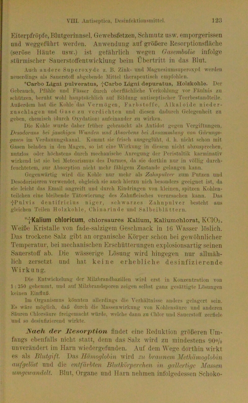 Eiterpfropfe, Blutgerinnsel. GeAvebsfetzen, Sclnnutz iisvv. enii)orgerissen und weggefiihrt werden. Anwendung auf größere Kesorptionstlüclie (seröse Häute usw.) ist gefährlich wegen (fasomhoHe infolge stürmischer Sauerstotfentwicklung beim Übertritt in das Blut. Auch iindcre Su])eroxy(ln z, H. Zink- und .Ma;,niesiuiiisuperuxyd wcnlen ucuerdings al:< .Sauerstoff ahirehende Mittel theraiteutisch einjd'olileu. *Carbo liigni pulveratus, I Carbo Ligni depuratus, Holzkohle. Der Gebrauch, l’l'iilile und Fä.sser durcdi oherflächliche Yerkohluiiif vor Fäulnis zu schützen, beruht wolil haupt.silchlich auf Hihlunü' antiseptischer Teerhestandteile. Außerdem hat die Kohle das Vennügen, Farbstoffe, Alkaloide nieder- zuschlageu und (fase zu verdichten und die.sen dadurch Gelegenheit zu gehen, chemisch (durch Oxydation) aufeinamler zu wirken. Die Kohle wurde daher früher gebraucht als Antidot gegen A'ergiftungeu. Dt'sodorans hei jaudiitjen Wunden und Ah.sorhens hei Anmmmhuni von (iäruni/s- gasen im Verdauungskaual. Kommt sie frisch au.sgeglüht, d. h. nicht schon mit Gasen beladen in den Magen, so ist eine Wirkung in diesem nickt ahzusprecheu, nutzlos od(‘r höchstens durch mechanische Anregning der Peristaltik karniinativ wirkend ist sie hei Meteorismus des Darmes, da sie dorthin nur in völlig durch- feuchtetem, zur .\hsor])tion nicht mehr fähigem Zustande gelangen kann. Gegenwärtig wird die Kohle nur mehr als Zahnpulver zum Putzen und Desodorisieren verwendet, obgleich sie auch hierzu nich besonders geeignet ist, da sie leicht das Email angreift und durch Eindringen von kleinen, sjiitzen Kohlen- teilchen eine bleibende Tätowierung des Zahnfleisches verursachen kann. Das fPulvis dentifricius niger, schwarzes Zahn))ulver besteht aus gleichen Teilen Holzkohle, (_’hinarinde und Salheihlä 11ern. *^'Kalium chloricum, ehlorsaures Kalium, Kaliumchlorat, KClOs. Weiße Kristalle von fade-.salzigem Geschmack in Iß Wasser löslich. Da.s trockene Salz gibt an organische Körper schon bei gewöhnlicher Temperatur, bei mechani.schen Er.schütterungen explosionsartig seinen Sauerstoff ab. Die wässerige Ijösuug wird hingegen nur allmäh- lich zersetzt und hat keine erhebliche desinfizierende Wirkun g. Die Entwickelung der Milzhrandbazillen wird erst in Konzentration voji 1 : '250 gehemmt, uu<l auf Alilzbrandsporen zeigen seihst ganz gesättigte Lösungen keinen Einfluß. Im Organismus könutim allerdings die Verhältnisse anders gelagert sein. Es wäre möglich, daß <lurch die Alassenwirkung von Kohlensäure und anderen .Säuren ('hlorsänre freigemacht würde, tvelche dann zu Chlor und Sauerstoff zerfiele und so desitifizicrend wirkte. JSach dev liesovption findet eine Reduktion größeren Um- fangs ebenfalls nicht statt, denn das .Salz wird zu mindestens OOo/o unverändert im Harn Aviedergefunden. Auf dem W'ege dorthin Avirkt es als Blutgift., llnü .Hiiwoglobin Avird zu braiwem Jrethiimoglohin fiufgelöst und die cntfdrbten Blutlc6}'perche)i in gallerfigc Mus.‘<&u umgeiramlelt. P>lut, Organe und Harn nehmen infolgedessen Schoko-