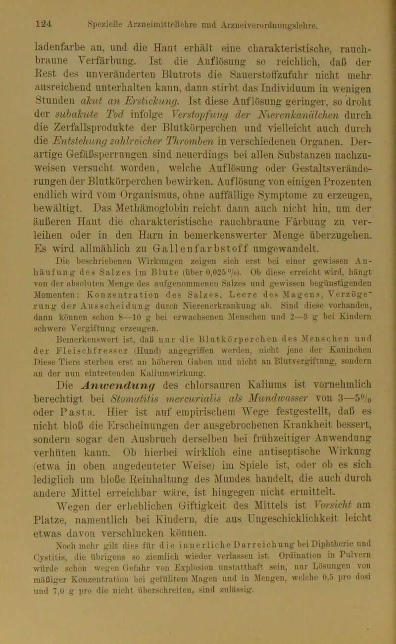 ladenfarbe an. und die Haut erliält eine charakteristische, rauch- braune Verfärbung. Ist die Auflösung so reichlich, daß der Rest des unveränderten Blutrots die Sauerstolfzufuhr nicht mehr ausreichend unterhalten kann, dann stirbt das Individuum in wenigen Stunden akut an Erstickung. Ist diese Auflösung geringer, so droht der subakute Tod infolge Verstoi^fumj der Nierenkanälchen durch die Zerfallsprodukte der Blutkörperchen und vielleicht auch durch die Entstehung zahlreicher Thromben in verschiedenen Organen. Der- artige Gefäßsperrungen sind neuerdings bei allen Substanzen nachzu- weisen versucht worden, welche Auflösung oder Gestaltsverände- rungen der Blutkörperchen beAvirken. Auflösung von einigen Prozenten endlich Avird vom Organismus, ohne auffällige Symptome zu erzeugen, beAVältigt. Das Methämoglobin reicht dann auch nicht hin, um der äußeren Haut die charakteristische rauchbraune Färbung zu A'^er- leihen oder in den Harn in bemerkensAverter ]\Ienge überzugehen. Es Avird allmählich zu Gallenfarbstoff uingewandelt. Die beschrieltenen AVirkuugen zeigen sich erst bei einer gewissen An- häufung des Salzes iin Blute (über 0,02.)•’/o). Ob diese erreicht wird, hängt von der absoluten Menge des aufgenomnienen Salzes und gewissen begünstigenden Momenten: Konzentration des Salzes, Leere des Magens, Verzöge rung der Ausscheidung durch Nierenerkrankung ab. Sind diese vorhanden, dann können schon 8—10 g bei erwachsenen Menschen und 2—3 g bei Kindern schwere Vergiftung erzeugen. Bemerkenswert ist, daß nur die Blutkörperchen des 31 ensehen und der Fleischfresser (Hund) angegriffen werden, nicht jene der Kaninchen Diese Tiere sterben erst an höheren Gaben und nicht au Blutvergiftung, sondern an der nun eintretenden Kaliumwirkung. Die Amveriduny des chlorsauren Kaliums ist vornehmlich berechtigt bei Stomatitis niercurialis als Mundwasser von 3—b^lo oder Pasta. Hier ist auf empirischem Wege festgestellt, daß es nicht bloß die Erscheinungen der ausgebrochenen Krankheit bessert, sondern sogar den Ausbruch derselben bei frühzeitiger Ainvendung verhüten kann. Ob hierbei Avirklich eine antiseptische Wirkung (etwa in oben angedeuteter Weise) im Spiele ist, oder ob es sich lediglich um bloße Reinhaltung des Mundes handelt, die auch durch andere Mittel erreichbar Aväi’e, ist hingegen nicht ermittelt. M'egen der erheblichen Giftigkeit des Mittels ist Vorsicht am Platze, namentlich bei Kindern, die aus Ungeschicklichkeit leicht etwas davon verschlucken können. Noch mehr gilt dies für die innerliche Darreichung bei Diphtherie und (Jystitis, die übrigens so ziemlich wieder verlassen ist. Ordination in Pulvern würde .schon wegen Gefahr von Ex])losion unstatthaft sein, nur Lösungen von mäßiger Konzentration bei gefülltem Magen und in Alengen, welche 0,5 ]iro dosi und 7,0 g pro die niclit überschreiten, sind zulässig.