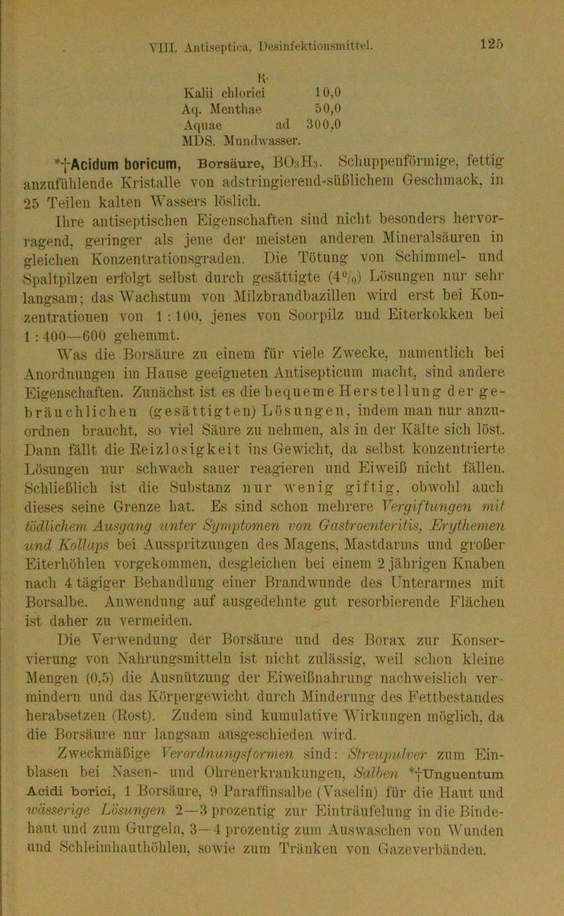 VJII. Aiiti.septii'ii, DesintVktionsniitrel. Iv Kalii clilorici 10,0 Aq. Menthae 50,0 Aqiiae ad 300,0 MDS. Mundwasser. Acidum boricum, Borsäure, Scliuppeiiförmige, fettig anziitulilende Kristalle von adstringierend-süßlichem Geschmack, in 25 Teilen kalten Wassers löslich. Ihre antisej)tischen Eigenschaften sind nicht besonders hervor- ragend. geringer als jene der meisten anderen Mineralsäiiren in gleichen Konzentrationsgraden. Die Tötung von Schimmel- und Spaltpilzen erfolgt selbst durch gesättigte (4%) Lösungen nui- sehr langsam; das Wachstum von Milzbrandbazillen wird erst bei Kon- zentrationen von 1:100, jenes von Soorpilz und Eiterkokken bei 1 : 400—600 gehemmt. M'as die Borsäure zu einem für viele Zwecke, namentlich bei Anordnungen im Plaiise geeigneten Antisepticum macht, sind andere hligenschaften. Zunächst ist es die b e q u e m e H e r s t e 11 u n g d e r g e - bräuchlichen (gesättigten) Lösungen, indem man nur anzu- ordnen braucht, so viel Säure zu nehmen, als in der Kälte sich löst. Dann fällt die Reizlosigkeit ins Gewicht, da selbst konzentrierte Lösungen nur schwach sauer reagieren und hliweiß nicht fällen. Schließlich ist die Substanz nur Avenig giftig, obwohl auch dieses seine Grenze hat. Es sind schon mehrere Vergiftungen mit tödlicheni Ausgang unter Symptomen von Gastroenteritis, Erythemen und Kollaps bei Ausspritzungen des Magens, Mastdarms und großer Eiterhöhlen vorgekommen, desgleichen bei einem 2 jährigen Knaben nach 4 tägiger Behandlung einer Brandwunde des Unterarmes mit Borsalbe. Anwendung auf ausgedehnte gut resorbierende Flächen ist daher zu vermeiden. Die Verwendung der Borsäure und des Borax zur Konser- vierung von Nahrungsmitteln ist nicht zulässig, weil schon kleine J1engen (0,5) die Ausnützung der Fhweißnahrung nachweislich ver- mindern und das Körpergewicht durch Minderung des Fettbestandes herabsetzen (Rost). Zudem sind kumulative Wirkungen möglich, da die Borsäui'e nur langsam ausgeschiedeii wird. ZAveckmäßige Verordniuigsformen sind: Streupulver zum Flin- blasen bei Nasen- und Ohrenerkrankungen, Salben Unguentum Aoidi borici, 1 Borsäure, 9 Baraffinsalbe (Vaselin) für die Haut und wässerige Lösungen 2—3 prozentig zur Einträufelung in die Binde- haut und zum Gurgeln, 3-4 prozentig zum Auswaschen von \\'unden und Schleimhauthöhleii, sowie zum Tränken von Gazeverbänden.