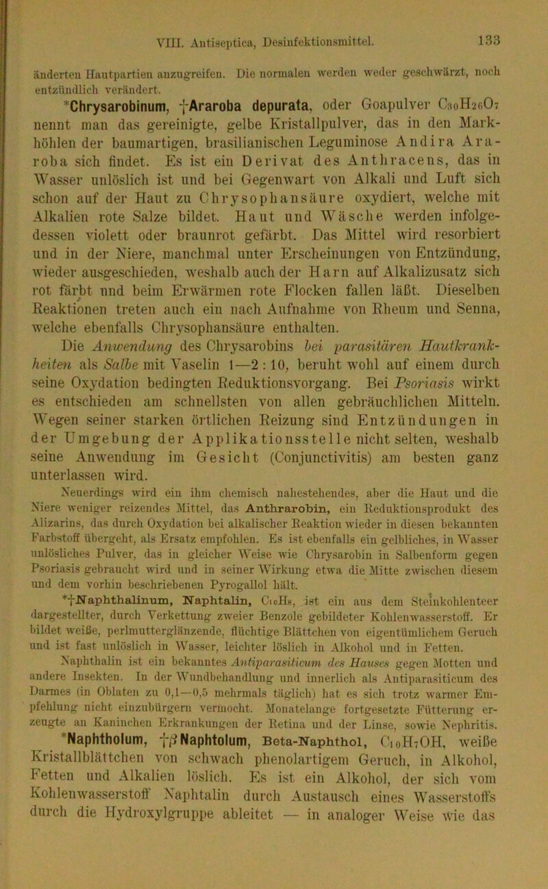 änderten Hautpartien anzugreifen. Die normalen werden weder geschwärzt, noch entzündlich verändert. *Chrysarobinum, yAraroba depurata, oder Goapulver C30H26O7 nennt man das gereinigte, gelbe Kristallpulver, das in den Mark- liöhlen der baumartigen, brasilianischen Leguminose Andira Ara- roba sich findet. Es ist ein Derivat des Anthracens, das in Wasser unlöslich ist und bei Gegenwart von Alkali und Luft sich schon auf der Haut zu Chrysophansäure oxydiert, welche mit Alkalien rote Salze bildet. Haut und Wäsche werden infolge- dessen violett oder braunrot gefärbt. Das Mittel wird resorbiert und in der Niere, manchmal unter Erscheinungen von Entzündung, wiederausgeschieden, weshalb auch der Harn auf Alkalizusatz sich rot färbt und beim Erwärmen rote Flocken fallen läßt. Dieselben / Reaktionen treten auch ein nach Aufnahme von Rheum und Senna, welche ebenfalls Chrysophansäure enthalten. Die Anioendung des Chrysarobins hei parasitären Hautkranh- heite^i als Salbe mit Vaselin 1—2 :10, beruht wohl auf einem durch seine Oxydation bedingten Reduktionsvorgang. Bei Psoriasis wirkt es entschieden am schnellsten von allen gebräuchlichen Mitteln. Wegen seiner starken örtlichen Reizung sind Entzündungen in der Umgebung der Applikationsstelle nicht selten, weshalb seine Anwendung im Gesicht (Conjunctivitis) am besten ganz unterlassen wird. Neuerdings wird ein ihm chemisch nahestehendes, aber die Haut und die Niere weniger reizendes Mittel, das Anthrarobin, ein lleduktionsprodukt des Alizarins, das durch Oxydation bei alkalischer Keaktiou wieder in iliesen bekannten Farbstoff übergeht, als Ersatz empfohlen. Es ist ebenfalls ein gelbliches, in Wasser unlösliches Pulver, das in gleicher Weise wie Ghrysarobin in Salbenfonu gegen Psoriasis gebraucht wird und in seiner Wirkung etwa die Mitte zAvischen diesem und dem vorhin beschriebenen PyrogaUol hält. ♦fNaphthalinum, Naphtalin, CioHa, ist ein aus dem Steinkohleuteer dargestellter, durch Verkettung zweier Benzole gebildeter KohlenAvasserstoff. Er bildet weiße, perlmutterglänzende, flüchtige Blättchen von eigentümlichem Geruch und ist fast unlöslich in Wasser, leichter löslich in Alkohol und in Fetten. Naphthalin ist ein bekanntes Antiparasiticum des Hauses gegen Motten und andere Insekten. In der Wundbehandlung und innerlich als Antiparasiticum des Darmes (in Oblaten zu 0,1—0,5 mehrmals täglich) hat es sich trotz warmer Em- pfehlung nicht eiuzuhürgern vermocht. Monatelange fortgesetzte Fütterung er- zeugte an Eaninchen Erkrankungen der Betina und der Linse, soAA'ie Nephritis. *Naphtholum, f/iNaphtolum, Beta-Naphthoi, C10H7OH, weiße Kristallblättchen von schwach phenolartigem Geruch, in Alkohol, Fetten und Alkalien löslich. Es ist ein Alkohol, der sich vom Kohlenwasserstotf Naphtalin durch Austausch eines Wasserstofts durch die Hydroxylgruppe ableitet — in analoger Weise ^Vie das