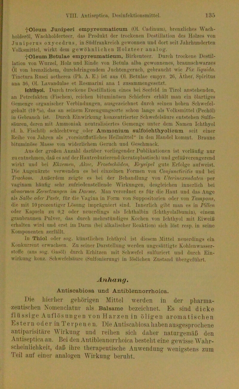 VIII. Aiitiseiitica, I)i'sinft’klioii.'<]iiilt{?l. 13ö fOleum Juniperi empyreumaticum (01. (’adiumn), breiizHchc.s Wacli- holderöl, ^\'a(,‘l^lloMel•teer, das Produkt der trockenen Destillation des Holzes von Juniperus oxycedrtis, inSüdfrnnkreich gewonnen und dort seit Jahrhunderten Volk.smittel, wirkt dem gewöhnlichen Holzteer analog. -[ Oleum Betulae empyreumaticum, Birkenteer. Durch trockene Destil- lation von Wurzel, Holz und Kimle von Betula alba gewonnenes, braunschwarzes Öl von brenzlichem, durchdringendem Juchtengeruch, gebraucht wie Pix liquida. Tinctura Rusci aetherca (Ph. A. .E.) ist aus 01. Betulae emi)yr. 2G, Äther, Spiritus ana 3G, 01. Lavandulae et Rosmarini ana 1 zusammengesetzt. Ichthyol. Durch trockene Destillation eines bei Seefeld in Tirol anstehenden, an Petrefakten (Fischen), reichen bituminösen S<-hiefers erhält mau ein ölartiges Demenge organischer Verbindungen, ausgezeichnet durch seinen hohen Schwefel- gehalt (10 “/ol, das an seinem Erzeugung.sorte schon lange als Volksmittel (Pechül) in Gebrauch ist. Durch Einwirkung konzentrierter Schwefelsäure entstehen Sulfo- säiiren, deren mit Ammoniak neutralisiertes Gemenge unter dem Namen Ichthyol (d. h. Fischöl) schlechtweg oder Ammonium sulfoiclithyolicum seit einer Reihe von Jahren als ,.vorsinttlutliches Heilmittel“ in den Handel kommt. Braune bituminöse Masse von widerlichem Geruch und Geschmack. Aus der großen Anzahl darüber vorliegender l’ublikationen ist vorläufig nur zu entnehmen, daß es auf derHautreduziereiul(kerato])las(isch) und gefäßvereugerend wirkt und bei Ekzemni, Akne, FrosMiü'den, Erysipel gute Erfolge aufweist. Die Augenärzte verwenden es bei einzelnen Formen von Conjunefivitis und bei Trachom. Außerdem zeigte es bei der Behandlung von Vterinexsudaten, per vaginam häufig sehr zufriedenstellende Wirkungen, desgleichen innerlich bei ahnonnen Zersetzungen im Darme. iMau verordnet e.s für die Haut und das Auge als Salbe, oder Paste, für die Vagina in Form von Suppositorien oder von Tampons, die mit 10prozentiger Lösung imprägniert sind. Innerlich gibt man es in Pillen oder Kapseln zu 0.2 oder neuerdings als Ichthalbin (Ichthyolalbumiii), einem graubraunen Pulver, das durch mehrstündiges Kochen von Ichthyol mit Eiweiß erhalten wird und erst im Darm (bei alkalischer Reaktion) sich löst res[). in seine Komponenten zerfällt. In TMol oder sog. künstlichen Ichthyol ist diesem 3Iittel neuerdings eiu Konkurrent erwachsen. Zu seiner Darstellung werden ungesättigte Kohlenwasser- stoffe (aus .sog. Ga.söl) durch Erhitzen mit .Schwefel .sulfuriert und durch Ein- wirkung konz. .Schwefelsäure (.'-Sulfonierung) in löslichen Zustand übergeführt. Anhang. Antiscabiosa und Antiblennorrhoica. Die hierlier geliörigen Mittel tverdeii in dei' pliarma- zeutischen Noinenclatur als Balsame bezeichnet. Es sind dicke flüssige Anflüsnngen von Harzen in öligen aromatischen Estern oder in Terpenen. Die Antiscabiosa haben ausgesprochene antiparisitäre M irkung und reihen sich daher naturgemäß den Antiseptica an. Bei den Antiblennorrhoica besteht eine gewisse 'Wahr- scheinlichkeit, daß ihre therapeutische Anwendung wenigstens zum 'Peil auf einer analogen Wirkung beruht.