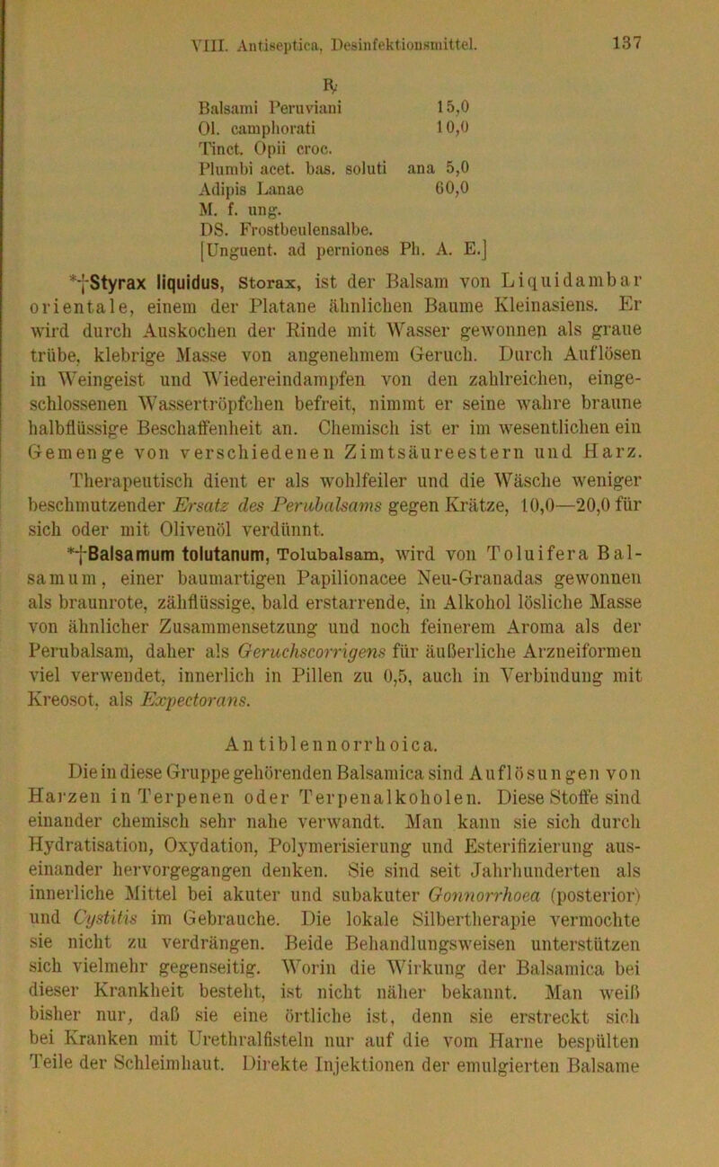 Balsami Feruviani 15,0 Ol. campliorati 10,0 Tinct. Opii croc. Pliimbi acet. bas. soluti ana 5,0 Adipis Lanae 60,0 M. f. iing. DS. Frostbeulensalbe. [Unguent. ad perniones Ph. A. E.j *fStyrax liquidus, storax, ist der Balsam von Liquida mbar orientale, einem der Platane älinliclien Baume Kleinasiens. Er wird durch Auskoclien der Rinde mit AVasser gewonnen als graue trübe, klebrige Masse von angenehmem Geruch. Durch Auflösen in Weingeist und AViedereindampfen von den zahlreichen, einge- schlossenen AAAssertröpfchen befreit, nimmt er seine wahre braune halbflüssige Beschaffenheit an. Chemisch ist er im wesentlichen ein Gemenge von verschiedenen Zimtsäureestern und Harz. Therapeutisch dient er als wohlfeiler und die AVäsche weniger beschmutzender Ersatz des Feruhalsams gegen Krätze, 10,0—20,0 für sich oder mit Olivenöl verdünnt. *fBalsamum tolutanum, Tolubalsam, wird von Toluifera Bal- samum, einer baumartigen Papilionacee Neu-Granadas gewonnen als braunrote, zähflüssige, bald erstarrende, in Alkohol lösliche Masse von ähnlicher Zusammensetzung und noch feinerem Aroma als der Perubalsam, daher als Geruchscorrigens für äußerliche Arzneiformen viel verwendet, innerlich in Pillen zu 0,5, auch in Verbindung mit Kreosot, als Expectorans. An tiblennorrhoica. Die in diese Gruppe gehörenden Balsamica sind A u f 1 ö s u n g e n v o n Harzen in Terpenen oder Terpenalkoholen. Diese Stoffe sind einander chemisch sehr nahe verwandt. Man kann sie sich durch Hydratisation, Oxydation, Polymerisierung und Esterifizierung aus- einander hervorgegangen denken. Sie sind seit Jahrhunderten als innerliche Mittel bei akuter und subakuter Gonnorrhoea (posterior) und Cystitis im Gebrauche. Die lokale Silbertherapie vermochte sie nicht zu verdrängen. Beide Behandlungsweisen unterstützen sich vielmehr gegenseitig. AA'orin die AATrkung der Balsamica bei dieser Krankheit besteht, ist nicht näher bekannt. Man weiß bisher nur, daß sie eine örtliche ist, denn sie erstreckt sich bei Kranken mit Urethralfisteln nur auf die vom Harne bespülten Teile der Schleimhaut. Dii’ekte Injektionen der emulgierten Balsame