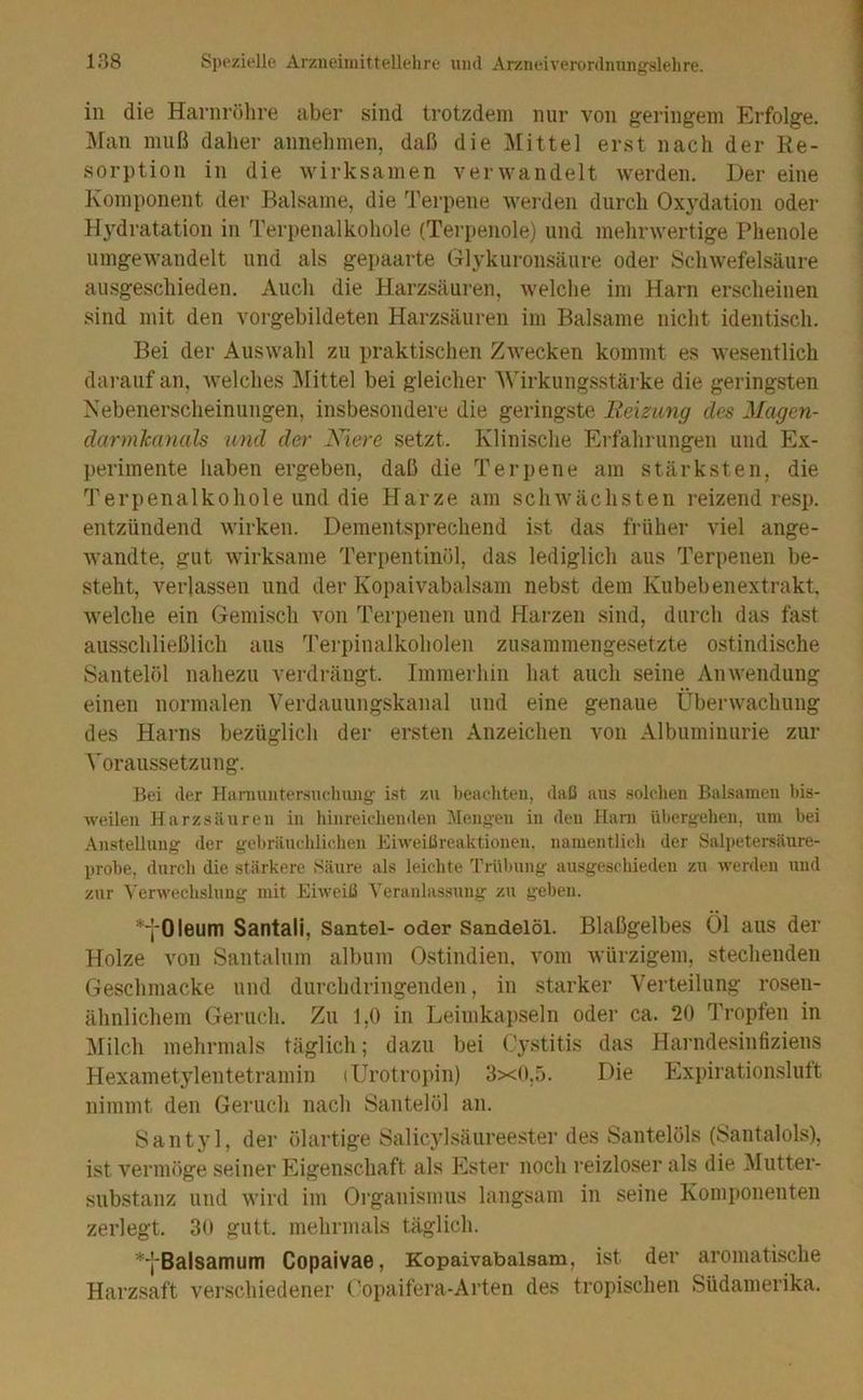 in die Harnröhre aber sind trotzdem nur von geringem Erfolge. Älan muß daher annehmen, daß die Mittel erst nach der Re- sorption in die wirksamen verwandelt werden. Der eine Komponent der Balsame, die Terpene werden durch Ox5’^dation oder Hydratation in Terpenalkohole (Terpenoie) und mehrwertige Phenole umgewandelt und als gepaarte Glykuronsäure oder Schwefelsäure ausgescliieden. Auch die Harzsäuren, welche im Harn erscheinen sind mit den vorgebildeten Harzsäuren im Balsame nicht identisch. Bei der Auswahl zu praktischen Zwecken kommt es wesentlich darauf an, welches I\littel bei gleicher Wirkungsstärke die geringsten Nebenerscheinungen, insbesondere die geringste Reizung des Magen- darmkanals und der Niere setzt. Klinische Erfahrungen und Ex- perimente haben ergeben, daß die Terpene am stärksten, die Terpenalkohole und die Harze am schwächsten reizend resp. entzündend wirken. Dementsprechend ist das früher viel ange- wandte, gut wirksame Terpentinöl, das lediglich aus Terpenen be- steht, verlassen und der Kopaivabalsam nebst dem Kubebenextrakt Avelche ein Gemisch von Terpenen und Harzen sind, durch das fast ausschließlich aus Terpiiialkoholen zusammengesetzte ostindische Santelöl nahezu verdrängt. Immerhin hat auch seine Anwendung einen normalen Verdauungskanal und eine genaue Überwachung des Harns bezüglich der ersten Anzeichen von Albuminurie zur Voraussetzung. Bei <ler Haniniitersuchung ist zu beaeliten, daß ans solchen Balsamen bis- weilen Harzsänren in hiiireichenilen Mengen in den Harn übergehen, um bei Anstellung der gebränchliclien Eiweißreaktionen, namentlich der Salpetersäure- probe, durch die stärkere Säure als leichte Trübung ausgeschieden zu werden und zur Verwechslung mit Eiweiß Veranlas.sung zu geben, *'l‘0leum Santali, Santel- oder Sandelöl. Blaßgelbes Öl aus der Holze von Santalnm album Ostindien, vom Avürzigem, stechenden Geschmacke und durchdringenden, in starker Verteilung rosen- ähnlichem Geruch. Zu 1,0 in Leimkapseln oder ca. 20 'I’ropfen in :Milch mehrmals täglich; dazu bei Cystitis das Harndesinfiziens Hexametylentetramin (Urotropin) 3x0,5. Die Expirationsluft nimmt den Geruch nach Santelöl an. SantjG, der ölartige Salicylsäiireester des Santelöls (Santalols), ist vermöge seiner Eigenschaft als Ester noch reizloser als die ^lutter- substanz und wird im Organismus langsam in seine Komi)onenten zerlegt. 30 gutt. mehrmals täglich. *‘j'Balsamum Copaivae, Kopaivabalsam, ist der aromatische Harzsaft verschiedener Copaifera-Arten des tropischen Südamerika.