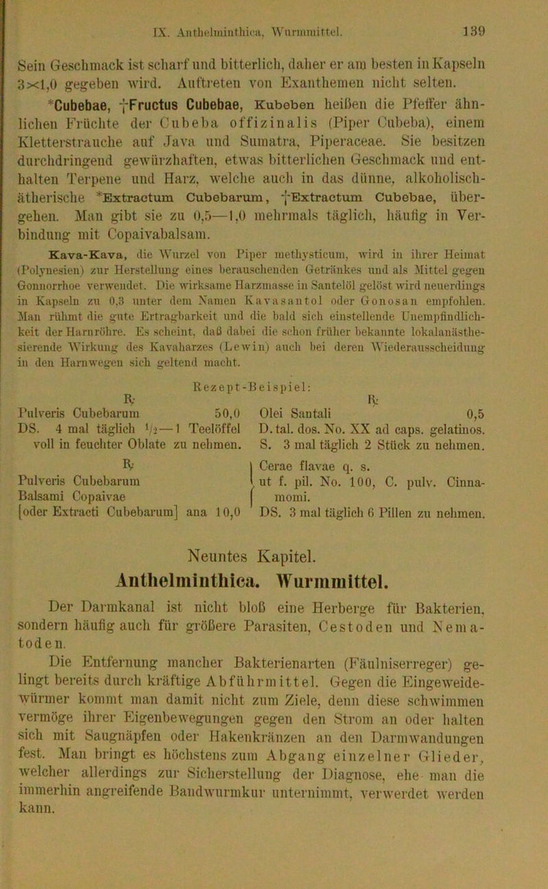 Sein Geschmack ist scliarf und bitterlich, dalier er am besten in Kapseln 3x1,0 gegeben wird, Aiifti-eten von Exanthemen nicht selten. *Cubebae, yFructus Cubebae, Kubeben heilien die Pfetfer ähn- lichen Früchte der Ciibeba offizinalis (Piper Oiibeba), einem Kletterstrauche auf Java und Siimati’a, Piperaceae. Sie besitzen durchdringend gewürzhaften, etwas bitterlichen Geschmack und ent- halten Terpene und Harz, welche auch in das dünne, alkoholisch- ätherische *Extractum Cubebarum, yExtraetum Cubebae, über- gehen. Man gibt sie zu o,.o—1,0 mehrmals täglich, häutig in Ver- bindung mit Copaivabalsam. Kava-Kava, die Wurzel von Piper inetliysticuin, wird in ihrer Heimat (Polynesien) zur Herstellung eines herauschenden Getränkes und als Mittel gegen Gonnorrhoe verwendet. Die wirksame Harzmasse in Santelöl gelöst wird neuerdings in Kap.seln zu 0,3 unter dem Namen Kavasantol oder Gonosan em])fohlen. Man rühmt die gute Ertragbarkeit und die l)ald sich einstellende Unempiindlich- keit der Harnröhre. Es scheint, daß dabei die schon früher bekannte lokalanästhe- sierende Wirkung des Kavaharzes (Lewin) auch bei deren tMederausscheidung in den Harnwegen sich geltend macht. R e z e p t - H e i s p i e 1: R- Iv Pulveris Cubebarum 50,0 Olei Santali 0,5 DS. 4 mal täglich '/>—1 Teelöffel D. tal. dos. No. XX ad caps. gelatinös, voll in feuchter Oblate zu nehmen. S. 3 mal täglich 2 Stück zu nehmen. R I Cerae flavae q. s. Pulveris Cubebarum 1 ut f. pil. No. 100, C. pulv. Cinna- Balsami Copaivae j momi. [oder Extracti Cubebarum] ana 10,0 DS. 3 mal täglich 6 Pillen zu nehmen. Neuntes Kapitel. Antlielmiiitliica. Wurmmittel. Der Darmkanal ist nicht bloß eine Herberge für Bakterien, sondern häufig auch für größere Parasiten, Ce st öden und Nema- toden. Die P^ntfernung mancher Bakterienarten (P'äulniserreger) ge- lingt bereits durch kräftige Abführmittel. Gegen die Plingeweide- würmer kommt man damit nicht zum Ziele, denn diese schwimmen vermöge ihrer Pligenbewegungen gegen den Strom an oder halten sich mit Saugnäpfen oder Hakenkränzen an den Darmwandungen fest. Man bringt es höchstens zum Abgang einzelner (Glieder, welcher allerdings zur Sicherstellung dei- Diagnose, ehe man die immerhin angreifende Bandwurmkur unternimmt, verwerdet werden kann.
