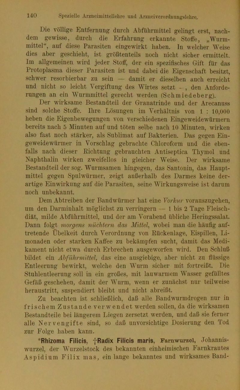 Die Völlige Entfernung durch Abführmittel gelingt erst, nach- dem gewisse, durch die Erfahrung erkannte Stoffe, „Wurm- mittel“, auf diese Parasiten eingewirkt haben. In welcher Weise dies aber geschieht, ist größtenteils noch nicht sicher ermittelt. Im allgemeinen wird jeder Stoff, der ein spezifisches Gift für das Protoplasma dieser Parasiten ist und dabei die Eigenschaft besitzt, schwer resorbierbar zu sein — damit er dieselben auch erreicht und nicht so leicht Vergiftung des Wirtes setzt - , den Anforde- rungen an ein Wurmmittel gerecht werden (Schmiedeberg). Der wirksame Bestandteil der Granatrinde und der Arecanuss sind solche Stoffe. Ihre Lösungen im Verhältnis von 1 : 10,000 heben die Eigenbewegungen von verschiedenen Eingeweidewürmern bereits nach 5 Minuten auf und töten selbe nach 10 Minuten, wirken also fast noch stärker, als Sublimat auf Bakterien. Das gegen Ein- geweidewürmer in Vorschlag gebrachte Chloroform und die eben- falls nach dieser Eichtung gebrauchten Antiseptica Thymol und Naphthalin wirken zweifellos in gleicher Weise. Der wirksame Bestandteil der sog. Wurmsamen hingegen, das Santonin, das Haupt- mittel gegen Spulwürmer, zeigt außerhalb des Darmes keine der- artige Einwirkung auf die Parasiten, seine Wirkungsweise ist darum noch unbekannt. Dem Abtreiben der Bandwürmer hat eine Vorlair vorauszugehen, um den Darminhalt möglichst zu verringern — 1 bis 2 Tage Fleisch- diät, milde Abführmittel, und der am Vorabend übliche Heringssalat. Dann folgt morgens nüchtern das Mittel^ wobei man die häufig auf- tretende Übelkeit durch Verordnung von Eückenlage, Eispillen, Li- monaden oder starken Kaffee zu bekämpfen sucht, damit das Medi- kament nicht etwa durch Erbrechen ausgeworfen wird. Den Schluß bildet ein Ähführmittel, das eine ausgiebige, aber nicht zu flüssige Entleerung bewirkt, welche den Wurm sicher mit fortreißt. Die Stuhlentleerung soll in ein großes, mit lauwarmem Wasser gefülltes Gefäß geschehen, damit der Wurm, wenn er zunächst nur teilweise heraustritt, suspendiert bleibt und nicht abreißt. Zu beachten ist schließlich, daß alle Bandwurmdrogen nur in frischem Zustande verwendet werden sollen, da die wirksamen Bestandteile bei längerem Liegen zersetzt werden, und daß sie ferner alle Nervengifte sind, so daß unvorsichtige Dosierung den Tod zur Folge haben kann. *Rhizoma Filicis, fRadix Filicis maris, Farnwurzel, Johannis- wurzel, der Wurzelstock des bekannten einheimischen Farnkrautes Aspidium Filix mas, ein lange bekanntes und wirksames Band-