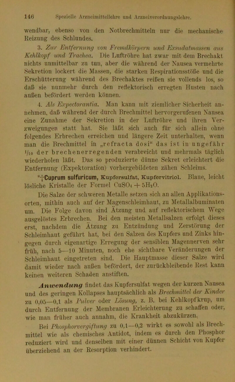 wendbar, ebenso von den Notbreclimitteln nur die mechanische Rei/Aing des Schlundes. 3. Zur Entfernung von FremdEörpern und Exsudafmassen aus Kehlliopf und Trachea. Die Luftröhre hat zwar mit dem Brecliakt nichts unmittelbar zu tun, aber die während der Nausea vermehrte Sekretion lockert die IVIassen, die starken Respirationsstöße und die Erschütterung während des Brechaktes reißen sie vollends los, so daß sie nunmehr durch den reliektorisch erregten Husten nach außen befördert werden können. 4. Als Expectoranfia. Man kann mit ziemlicher Sicherheit an- nehmen, daß während der durch Brechmittel hervorgerufenen Nausea eine Zunahme der Sekretion in der Luftröhre und ihren Ver- zweigungen statt hat. Sie läßt sich auch für sich allein ohne folgendes Erbrechen erreichen und längere Zeit unterhalten, wenn man die Brechmittel in „refracta dosi“ das ist in ungefähr i/io der brechenerregenden verabreicht und mehrmals täglich wiederholen läßt. Das so produzierte dünne Sekret erleichtert die Entfernung (Expektoration) vorhergebildeten zähen Schleims. ^■j'Cuprum sulfuricum, Kupfersulfat, Kupfervitriol. Blaue, leicht lösliche Kristalle der Formel CuS04-F öHsO. Die Salze der schweren Metalle setzen sich an allen Applikations- orten, mithin auch auf der Magenschleimhaut, zu Metallalbuminaten um. Die Folge davon sind Ätzung und auf reflektorischem Wege ausgelöstes Erbrechen. Bei den meisten Metallsalzen erfolgt dieses erst, nachdem die Ätzung zu Entzündung und Zerstörung der Schleimhaut geführt hat, bei den Salzen des Kupfers und Zinks hin- gegen durch eigenartige Erregung der sensiblen Magennerven sehr früh, nach 5—lü Minuten, noch ehe sichtbare Veränderungen der Schleimhaut eingetreten sind. Die Hauptmasse dieser Salze wird damit wieder nach außen befördert, der zurückbleibende Rest kann keinen weiteren Schaden anstiften. Anwendung findet das Kupfersulfat Avegen der kurzen Nausea und des geringen Kollapses hauptsächlich als Brechmittel defr Kinder 0,05—0,1 als Bulver oder Lösu7ig, z. B. bei Kehlkopfkrup, um durch Entfernung der Membranen Erleichterung zu schaffen oder, wie man früher auch annahm, die Krankheit abzukürzen. Bei Phosphorvergifhmg zu 0,1—0,2 wirkt es sowohl als Brech- mittel wie als chemisches Antidot, indem es durch den Phosphor reduziert wird und denselben mit einer dünnen Schicht von Kupfer überziehend an der Resorption verhindert.