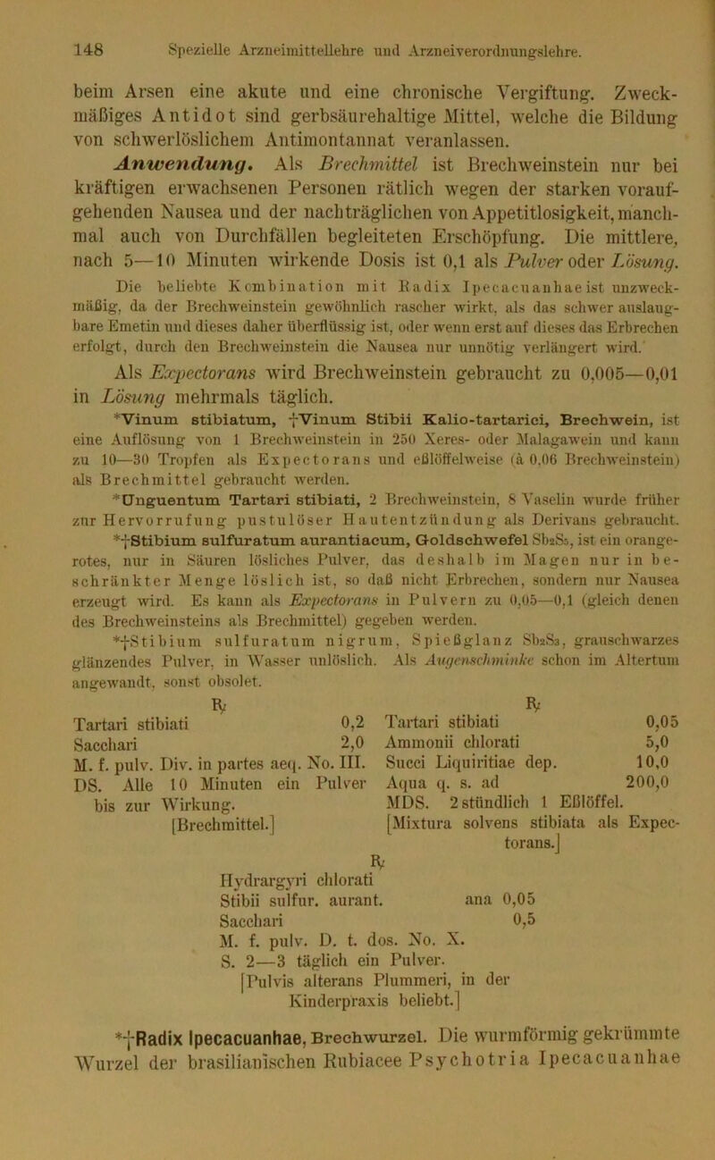 beim Arsen eine akute und eine chronische Vergiftung. Zweck- mäßiges Antidot sind gerbsäurehaltige Mittel, w^elche die Bildung von sch-\verlöslichem Antimontannat veranlassen. Anwendung. Als Brechmittel ist Brechweinstein nur bei kräftigen erwachsenen Personen rätlich wegen der starken vorauf- gehenden Nausea und der nachträglichen von Appetitlosigkeit, manch- mal auch von Durchfällen begleiteten Erschöpfung. Die mittlere, nach 5—10 Minuten wirkende Dosis ist 0,1 ?l\^ Pulver Lösung. Die beliebte Kcmbiuation mit lladix Ipecacuanhaeist unzweck- mäßig, da der Brechweinstein gewöhnlich rascher wirkt, als das schwer anslaug- bare Emetin und dieses daher überflüssig ist, oder w'enn erst auf dieses das Erbrechen erfolgt, durch den Brechweinstein die Nausea nur unnötig verlängert wird. Als Expectorans wird Brechweinstein gebraucht zu 0,005—0,01 in Lösung mehrmals täglich. *Vinum stibiatum, fVinum Stibii Kalio-tartariei, Brechwein, ist eine Auflösung von 1 Brechweinstein in 250 Xeres- oder Malagawein und kann zu 10—30 Tropfen als Expectorans und eßlöffehveise (ä 0,06 Brechweinstein) als Brechmittel gebraucht w'erden. * Unguentum Tartari stibiati, 2 Brecluveinstein, 8 Vaselin wurde früher zur Hervorrufung pustulöser Hautentzündung als Derivans gebraucht. *-j-Stibium sulfuratum aurantiacum, Goldsehwefel SbaSs, ist ein orange- rotes, nur in Säuren lösliches Pulver, das deshalb im Magen nur in be- schränkter Menge löslich ist, so daß nicht Erbrechen, sondern nur Nausea erzeugt wird. Es kann als Expectorans in Pulvern zu 0,05—0,1 (gleich denen des Brechweinsteins als Brechmittel) gegeben werden. *fStibium sulfuratum nigrura. Spießglanz Sb2S3, grauschwarzes glänzendes P\ilver, in Wasser unlöslich. Als Awjenschminke schon im Altertum angewandt, .sonst obsolet. fv IV Tartari stibiati 0,2 Tartari stibiati 0,05 Saccliari 2,0 Ammonii chlorati 5,0 M. f. pulv. Div. in partes aeq. No. III. Siicci Liquiritiae dep. 10,0 DS. Alle 10 Minuten ein Pulver Aqua q. s. ad 200,0 bis zur Wirkung. MDS. 2 stündlich 1 Eßlöffel. [Brechmittel.] [Mixtura solvens stibiata als Expec- torans.] Ilydrargyri chlorati Stibii sulfur. aurant. ana 0,05 Saccliari 0,5 M. f. pulv. D. t. dos. No. X. S. 2—3 täglich ein Pulver. [Pulvis alterans Plumraeri, in der Kinderpraxis beliebt.] *‘jRadix Ipecacuanhae, Brechwurzel. Die wurmförmig gekrümmte Wurzel der brasilianischen Rubiacee Psychotria Ipecacuanhae