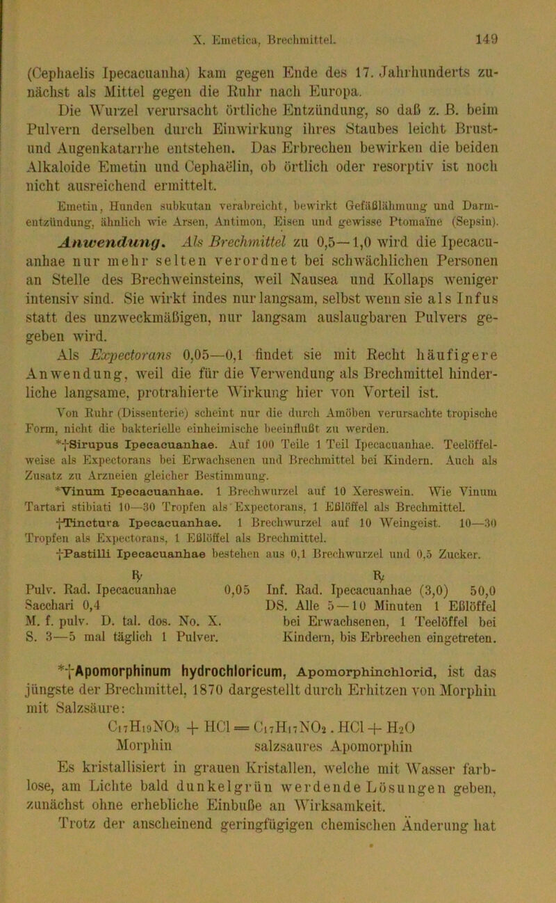 (Cephaelis Ipecaciianlia) kam gegen Ende des 17. Jalii liiinderts zu- nächst als xMittel gegen die Kiilir nach Europa. Die Wurzel verursacht örtliche Entzündung, so daß z. ß. beim Pulvern derselben durch Einwirkung ihres Staubes leicht Brust- und Augenkatarrhe entstehen. Das Erbrechen bewirken die beiden Alkaloide Emetin und Cephaelin, ob örtlich oder resorptiv ist noch nicht ausreichend ermittelt. Emetin, Hunden .subkutan verabreicht, bewirkt Gefiißliihnmuiij und Darm- entzündung, ähnlich wie Arsen, Antimon, Eisen und gewisse Ptomaine (Sepsin). Anwendung, Als Brechmittel zu 0,5—1,0 wird die Ipecacu- anhae nur mehr selten verordnet bei schwächlichen Personen an Stelle des Brechweinsteins, weil Nausea und Kollaps weniger intensiv sind. Sie wirkt indes nur langsam, selbst wenn sie als Infus statt des unzweckmäßigen, nur langsam auslaugbaren Pulvers ge- geben wird. Als Expectorans 0,05—0,1 findet sie mit Recht häufigere Anwendung, weil die für die Verwendung als Brechmittel hinder- liche langsame, protrahierte V'irkung hier von Vorteil ist. Von Ruhr (Disseuterie) scheint nur die durch Amöben verunsachte tropische Form, nicht die bakterielle einheimische beeinflußt z\i werden. *fSirupu8 Ipecacuanhae. Auf 100 Teile 1 Teil Ipecacuauliae. Teelöffel- weise als Expectorans bei Erwachsenen uml Brechmittel bei Kindern. .\uch als Zusatz zu Arzneien gleicher Bestimmung. *Vinuin Ipecacuanhae. 1 Brechwurzel auf 10 Xereswein. Wie Vinum Tartari stibiati 10—.30 Tropfen als Expectorans, 1 Eßlöffel als Brechmittel. fTinctura Ipecacuanhae. 1 Brecliwurzel auf 10 Weingeist. 10—30 Tropfen als Expectorans, 1 Eßlöffel als Brechmittel. fPastilli Ipecacuanhae bestehen aus 0,1 Brechwurzel und 0,5 Zucker. l’ulv. Rad. Ipecacuanliae 0,05 Inf. Rad. Ipecacuanhae (3,0) 50,0 Sacchari 0,4 DS. Alle 5—10 Minuten 1 Eßlöffel M. f. pulv. D. tal. dos. No. X. bei Erwachsenen, 1 Teelöffel bei S. 3—5 mal täglich 1 Pulver. Kindern, bis Erbreciien eingetreteii. *tApomorphinum hydrochloricum, Apomorphinchiorid, ist das jüngste der Brechmittel, 1870 dargestellt durch Erhitzen von Morphin mit Salzsäure: CnHisNOi, -i- HCl = (h7HnN02.HCl-f-H20 Mori)hin salzsaure.s Apomorphin Es kri.stallisiert in grauen Kristallen, tvelche mit Wasser farb- lose, am Liclite bald dunkelgrün werdende Lösungen geben, zunächst ohne erhebliche Einbuße an Wirksamkeit. Trotz der anscheinend geringfügigen chemischen Änderung hat