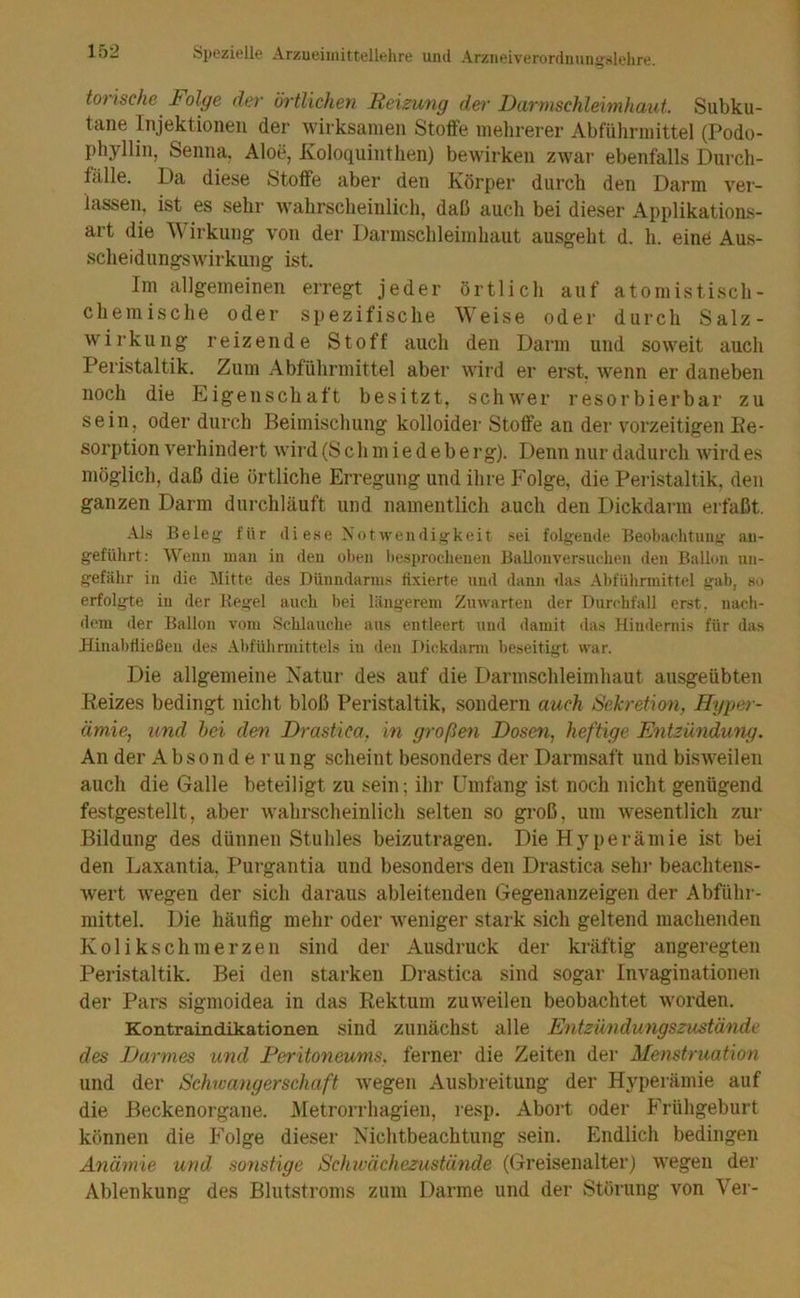 ton ische lolge dev örtlichen Reizung der IJarmschlehnhaut. Subku- tane Injektionen der wirksamen Stoffe mehrerer Abführmittel (Podo- phyllin, Senna. Aloe, Ivoloquinthen) bewirken zwar ebenfalls Durch- fälle. Da diese Stoffe aber den Körper durch den Darm ver- lassen, ist es sehr wahrscheinlich, daß auch bei dieser Applikations- art die Wirkung von der Darmschleimhaut ausgeht d. h. eind Aus- scheidungswirkung ist. Im allgemeinen erregt jeder örtlich auf atomistisch- chemische oder spezifische Weise oder durch Salz- wirkung reizende Stoff auch den Darm und soweit auch Peristaltik. Zum Abführmittel aber wird er erst, wenn er daneben noch die Eigenschaft besitzt, schwer resorbierbar zu sein, oder durch Beimischung kolloider Stoffe an der vorzeitigen De- sorption verhindert wird (8 c h m i e d e b e r g). Denn nur dadurch wird es möglich, daß die örtliche Erregung und ihre Folge, die Peristaltik, den ganzen Darm durchläuft und namentlich auch den Dickdarm erfaßt. -\ls Beleg für ili ese Notwendigkeit sei folgemle Beobachtuujü; an- geführt: Wenn man in den oben Itesprocheuen Ballonver.sudien den Ballon un- gefähr in die Mitte des Dünndarms tixierte und dann tlas Abführmittel gab, so erfolgte in der Regel auch bei längerem Zu warten der Durchfall erst, nach- dem der Ballon vom Schlauche aus entleert und damit das Hindernis für das Hinabfließeu des Abführmittels in den Dickdann beseitigt war. Die allgemeine Natur des auf die Darmschleimhaut ausgeübten Reizes bedingt nicht bloß Peristaltik, sondern auch S'ekretimi, Hype^ - ämie, und hei den Drastica, in großen Dosen, heftige Entzündung. An der Absonderung scheint besonders der Darmsaft und bisweilen auch die Galle beteiligt zu sein; ihr Umfang ist noch nicht genügend festgestellt, aber wahrscheinlich selten so groß, um wesentlich zur Bildung des dünnen Stuhles beizutragen. Die Hyperämie ist bei den Laxantia, Purgantia und besonders den Drastica sehr beachtens- wert wegen der sich daraus ableitenden Gegenanzeigen der Abführ- mittel. Die häufig mehr oder weniger stark sich geltend machenden Kolikschmerzen sind der Ausdruck der kräftig angeregten Peristaltik. Bei den starken Di'astica sind sogar Invaginationen der Pars sigmoidea in das Rektum zuweilen beobachtet worden. Kontraindikationen sind zunächst alle Entzündungszustände des Darmes und Peritoneums, ferner die Zeiten der Menstruation und der Schwangerschaft wegen Ausbreitung der Hyperämie auf die Beckenorgane. .Metrorrhagien, lesp, Abort oder Frühgeburt können die Folge dieser Nichtbeachtung sein. Endlich bedingen Ayiämie und sonstige Schxvächezustünde (Greisenalter) wegen der Ablenkung des Blutstroms zum Darme und der Störung von Ver-