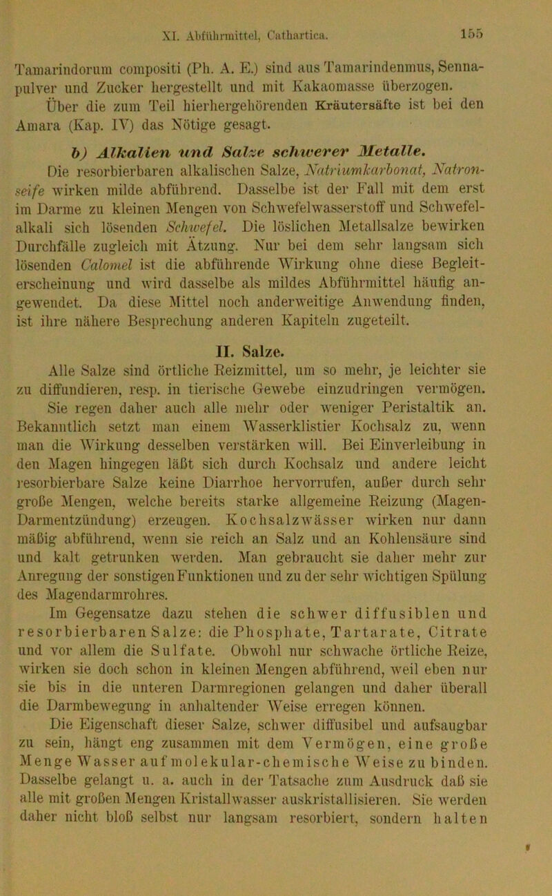 Tamarindorum compositi (Ph. A. E.) sind aus Tamarindenmus, Senna- pulver und Zucker hergestellt und mit Kakaomasse überzogen. Über die zum Teil hierliergehörenden Kräutersäfte ist bei den Amara (Kap. IV) das Nötige gesagt. b) Alkalien und Sal^e schwerer Metalle. Die resorbierbaren alkalischen Salze, Natriumlcarhonat, Natron- seife wirken milde abführend. Dasselbe ist der Fall mit dem erst im Darme zu kleinen Mengen von Schwefelwasserstoff und Schwefel- alkali sich lösenden Schwefel. Die löslichen Metallsalze bewirken Durchfälle zugleich mit Ätzung. Nur bei dem sehr langsam sich lösenden Calomel ist die abführende Wirkung ohne diese Begleit- erscheinung und wird dasselbe als mildes Abführmittel liäulig an- gewendet. Da diese i\Iittel noch anderweitige Anwendung finden, ist ihre nähere Besprechung anderen Kapiteln zugeteilt. II. Salze. Alle Salze sind örtliche Eeizmittel, um so mehr, je leichter sie zu diffundieren, resp. in tierische Gewebe einzudringen vermögen. Sie regen daher auch alle mehr oder weniger Peristaltik an. Bekanntlich setzt man einem Wasserklistier Kochsalz zu, wenn man die Wirkung desselben verstärken will. Bei Einverleibung in den Magen hingegen läßt sich durch Kochsalz und andere leicht i-esorbierbare Salze keine Diarrhoe hervorrufen, außer durch sehr große Mengen, welche bereits starke allgemeine Reizung (Magen- Darmentzündung) erzeugen. Kochsalzwässer wirken nur dann mäßig abführend, w'enn sie reich an Salz und an Kohlensäure sind und kalt getrunken werden. Man gebraucht sie daher mehr zur Anregung der sonstigen Funktionen und zu der sehr wichtigen Spülung des Magendarmrohres. Im Gegensätze dazu stehen die schwer diffusiblen und resorbierbaren Salze: die Phosphate, Tartarate, Citrate und vor allem die Sulfate. Obwmhl nur schwache örtliche Reize, wirken sie doch schon in kleinen Mengen abführend, w'eil eben nur sie bis in die unteren Darmregionen gelangen und daher überall die Darmbewegung in anhaltender Weise erregen können. Die Eigenschaft dieser Salze, schw’er diftusibel und aufsaugbar zu sein, hängt eng zusammen mit dem Vermögen, eine große Menge Wasser auf molekular-chemische Weise zu binden. Dasselbe gelangt u. a. auch in der Tatsache zum Ausdruck daß sie alle mit großen Mengen Kristalhvasser auskristallisieren. Sie w'erdeii daher nicht bloß selbst nur langsam resorbiert, sondern halten