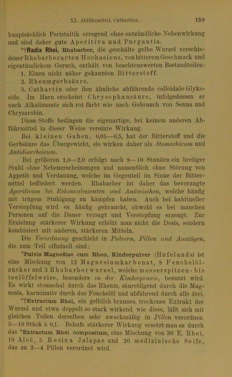 liaiiptsäclilich Peristaltik erregend ohne entzündliclie Nebenwirkung und sind daher gute Aperitiva und Purgantia. tRadix Rhei, Rhabarber, die geschälte gelbe Wurzel verschie- denerRhabarberarten Hochasiens, von bitterem Geschmack und eigentümlichem Geruch, enthält von beachtenswerten Bestandteilen: 1. Einen nicht näher gekannten Bitterstoff. 2. Rheumgerbsäure. 3. Cat hartin oder ihm ähnliche abführende colloidale Glyko- side. Im Harn erscheint Chrysophansäure, infolgedessen er nach Alkalizusatz sich rot färbt wie nach Gebrauch von Senna und Chrysarobin. Diese Stotfe bedingen die eigenartige, bei keinem anderen Ab- führmittel in dieser Weise vereinte Wirkung. Bei kleinen Gaben, 0,05—0,5, hat der Bitterstoff und die Gerbsäure das Übergewicht, sie wirken daher als Stomachicum und ÄntUUarrho'icum. Bei größeren 1,0—2.0 erfolgt nach 8—10 Stundenein breiiger Stuhl ohne Nebenerscheinungen und namentlich ohne Störung von Ai)petit und Yerdauung, welche im Gegenteil im Sinne der Bitter- mittel befördert werden. Rhabarber ist daher das bevorzugte Aperiüvmn hei Bekonvaleszenten und Anämischen^ welche häufig mit trägem Stuhlgang zu kämpfen haben. Auch bei habitueller Verstoi)fung wird es häufig gebraucht, obwohl es bei manchen Personen auf die Dauer versagt und Verstopfung erzeugt. Zur Erzielung stärkerer Wirkung erhöht man nicht die Do.sis, sondern kombiniert mit anderen, stärkeren Mitteln. Die Verordnung geschieht in Pulvern, Pillen und Auszügen, die zum Teil offizinell sind: *Pulvis Magneäiae cum Rheo, Kinderpulver (Hufelands) ist eine Mischung von 12 Magiiesiumkarbonat, 8 Fenchelöl- ziicker und 3 Rhabarberwurzel, welche messerspitzen- bis teelöffelweise, besonders in der Kinderpraxis, benutzt wird. Es wirkt stomachal durch das Rheum, säui’etilgend durch die Mag- nesia, karminativ durch das Fenchelöl und abführend durch alle drei. ^lExtractum Rhei, ein gelblich braunes, trockenes Extrakt der AVurzel und etwa doppelt so stark wirkend wie diese, läßt sich mit gleichen Teilen derselben sehr zweckmäßig in Pillen verordnen 5—10 Stück ä 0,1. Behufs stärkerer Wirkung ersetzt man es durch das *Extractum Rhei compositum, eine Mischung von 30 E. Rhei. 10 Aloe, 5 Resina Jalapae und 20 medizinische Seife, das zu 2—4 Pillen verordnet wird.