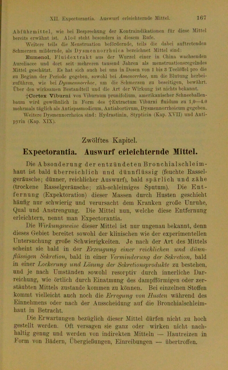 Abführmittel, wie bei Besprechung der Kontraindikationen für diese Mittel bereits erwähnt ist. Aloe steht besonders in diesem Rufe. Weitere teils die Menstruation befördernde, teils die dabei auftretenden Schmerzen mildernde, als Djsmennorrhoica bezeichnet Mittel sind: Eumenol, Fluidextrakt aus der Wurzel einer in China wachsenden Aureliacee und dort seit mehreren tausend Jahren als menstruationsregehides Mittel geschätzt. Es hat sich auch bei uns in Dosen von 1 bis 3 Teelöffel pro die zu Beginn der Periode gegeben, sowohl bei Amenorrhoe, um die Blutung herbei- zuführen, wie hei Dysmennorrhoe, um die Schmerzen zu beseitigen, bewährt. Über den wirksamen Bestandteil und die Art der Wirkung ist nichts bekannt. fCortex Viburni von Vibumum prunifolium, amerikanischer Schneeballen- haum wird gewöhnlich in Form des fExtractum Viburni fluidum zu 1,0—4.0 mehrmals täglich als Antispasmodicum, Autiabortivum, Di^smennorrhoicum gegeben. Weitere Dy.'imennorrhoica sind: Hydrastinin, Stypticin (Kap. XVII) und Anti- pyrin (Kap. XIX). Zwölftes Kapitel. Expectorantia. Auswurf erleichternde Mittel. Die Absonderung der entzündeten Bronchialschleiin- haut ist bald überreichlich und dünnflüssig (feuchte Rassel- geräusche; dünner, reichlicher Auswurfj, bald spärlich und zähe (trockene Rasselgeräusche; zäh-schleimiges Sputum). Die Ent- fernung (Expektoration) dieser Massen durch Husten geschieht häufig nur schwierig und verursacht dem Kranken große Unruhe, Qual und Anstrengung. Die Mittel nun, welche diese Entfernung erleichtern, nennt man Expectorantia. Die Wirkmigsweise dieser Mittel ist nur ungenau bekannt, denn dieses Gebiet bereitet sowmhl der klinischen wie der experimentellen Untersuchung große Schwierigkeiten. Je nach der Art des Mittels scheint sie bald in der Erzeugung einer reichlichen U7id dünn- flüseigen Sekretmi, bald in einer Verminderung der Sekretion, bald in einer Lockerung und Lösung der Sekretionsprodukte zu bestehen, und je nach Umständen sowohl resorptiv durch innerliche Dar- reichung, wie örtlich durch Einatmung des dampfförmigen oder zer- stäubten Mittels zustande kommen zu können. Bei einzelnen Stoffen kommt vielleicht auch noch die Erregung von Husten während des Einnehmens oder nach der Ausscheidung auf die Bronchialschleim- haut in Betracht. Die Erwartungen bezüglich dieser Mittel dürfen nicht zu hoch gestellt werden. Oft versagen sie ganz oder w'irken nicht nach- haltig genug und werden von indirekten Mitteln — Hautreizen in Form von Bädern, Übergießungen, Einreibungen — übertroffen.
