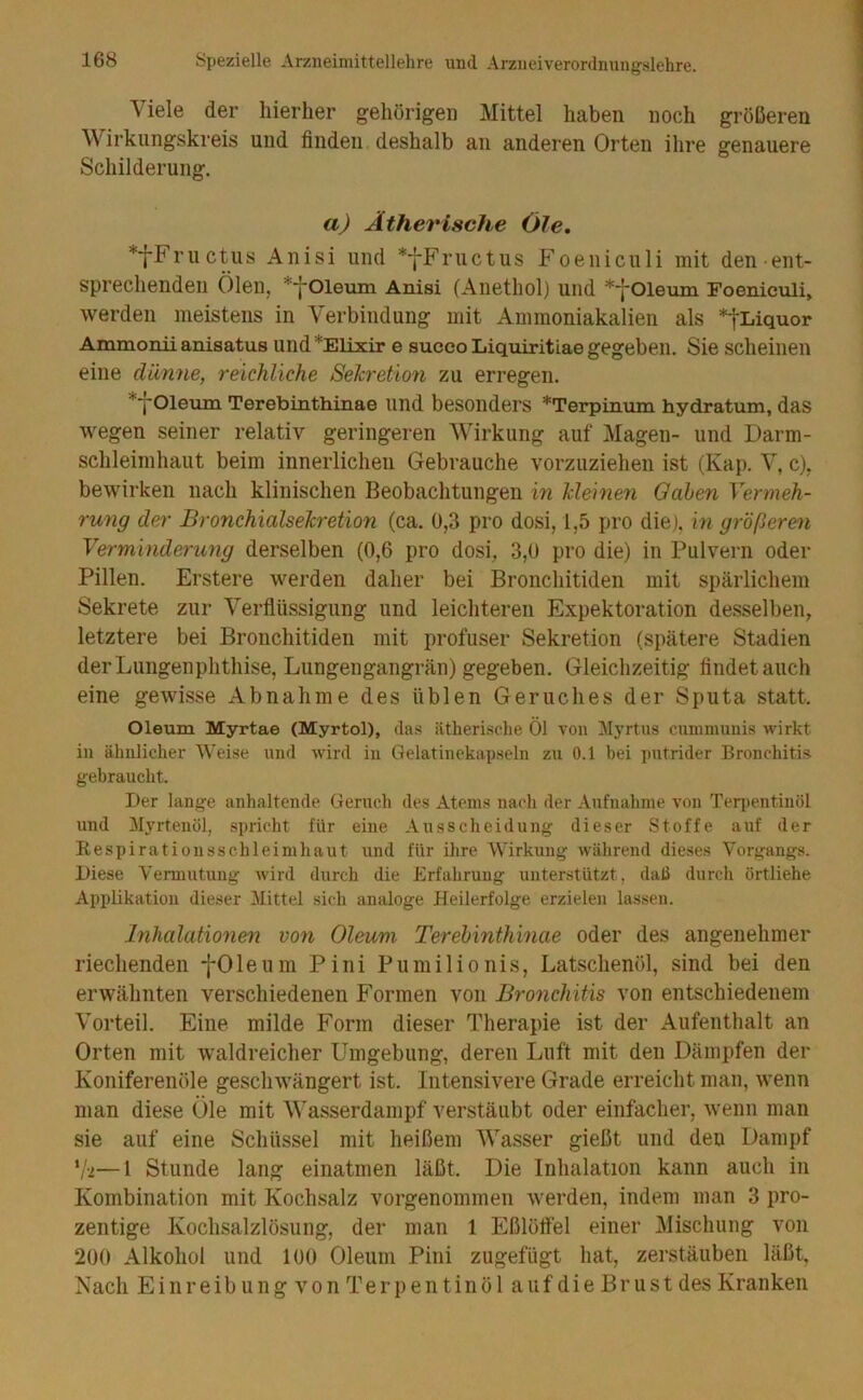 Viele der hierher gehörigen Mittel haben noch größeren Wirkungskreis und finden deshalb an anderen Orten ihre genauere Schilderung. a) Ätherische Öle. *fFructus Anisi und *fFructus Foeniculi mit den ent- sprechenden Ölen, ^yOleum Anisi (Aiiethol) und *j*01eum Foeniculi, werden meistens in Verbindung mit Ammoniakalien als *tLiquor Ammonii anisatus und^Elixir e succo Liquiritiae gegeben. Sie scheinen eine dünne, reichliche Seh'etion zu erregen. *-j-01eum Terebinthinae und besonders *Terpinum hydratum, das wegen seiner relativ geringeren Wirkung auf Magen- und Darm- schleimhaut beim innerlichen Gebrauche vorzuziehen ist (Kap. V, c), bewirken nach klinischen Beobachtungen in Meinen Gaben Vermeh- rung der BronchialseTcreüon (ca. 0,3 pro dosi, 1,5 pro die), in größeren Verminderung derselben (0,6 pro dosi, 3,0 pro die) in Pulvern oder Pillen. Erstere werden daher bei Bronchitiden mit spärlichem Sekrete zur Verflüssigung und leichteren Expektoration de.sselben, letztere bei Bronchitiden mit profuser Sekretion (spätere Stadien der Lungenphthise, Lungengangrän) gegeben. Gleiclizeitig findet auch eine gewisse Abnahme des üblen Geruches der Sputa statt. Oleum Myrtae (Myrtol), da.s ätheri.sche Öl von llyrtus cummunis wirkt in ähnlicher Weise und wird in Gelatinekapseln zu 0.1 bei putrider Bronchitis gebraucht. Der lange anhaltende Geruch des Atems nach der Aufnahme von Teqientinöl und Myrtenöl, spricht für eine Ausscheidung dieser Stoffe auf der Respiratioiisschleimhaut und für ihre Wirkung während dieses Vorgangs. Diese Vermutung wird durch die Erfahrung unterstützt, daü durch örtliehe Applikation dieser Mittel sich analoge Heilerfolge erzielen lassen. Inhalationen von Oleum Terebinthinae oder des angenehmer riechenden -j-Oleum Pini Pumilionis, Latschenöl, sind bei den erwähnten verschiedenen Formen von Bronchitis von entschiedenem Vorteil. Eine milde Form dieser Therapie ist der Aufenthalt an Orten mit waldreicher Umgebung, deren Luft mit den Dämpfen der Koniferenöle geschwängert ist. Intensivere Grade erreicht man, wenn man diese Öle mit Wasserdampf verstäubt oder einfacher, wenn man sie auf eine Schüssel mit heißem Wasser gießt und den Dampf ‘/•2—1 Stunde lang einatmen läßt. Die Inhalation kann auch in Kombination mit Kochsalz vorgenommen werden, indem man 3 pro- zentige Kochsalzlösung, der man 1 Eßlöffel einer Mischung von 200 Alkohol und 100 Oleum Pini zugefügt hat, zerstäuben läßt. Nach Einreibung von Terpentinöl auf die Brust des Kranken
