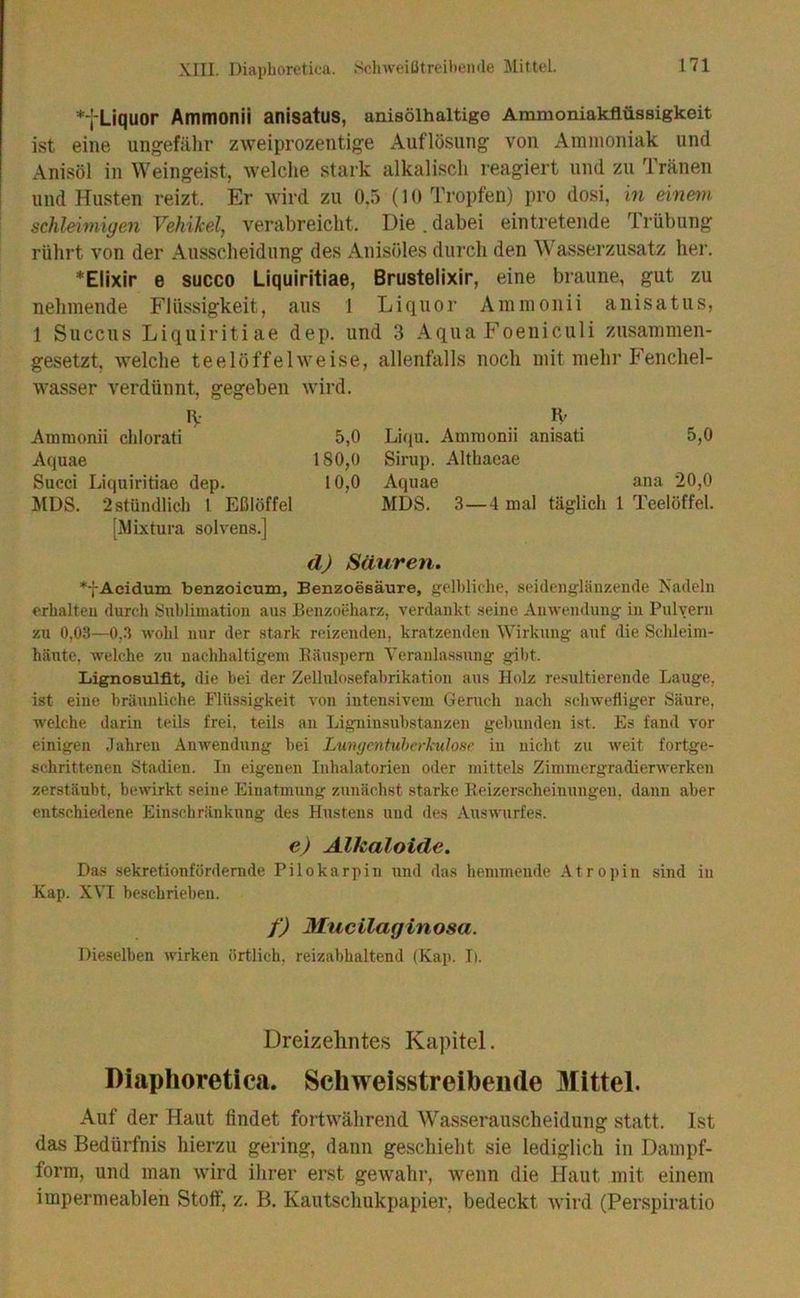 *füquor Ammonii anisatus, aniaölhaltige Ammoniakflüssigkeit ist eine ungefähr zweiprozentige Auflösung von Ammoniak und Anisöl in Weingeist, welche stark alkalisch reagiert und zu Tränen und Husten reizt. Er wird zu 0,5 (10 Tropfen) pro dosi, m einem schl-einiigen Vehikel, verabreicht. Die. dabei ein tretende Irübung rührt von der Ausscheidung des Anisöles durch den Wasserzusatz her. *Ellxir e succo Liquiritiae, Brustelixir, eine braune, gut zu nehmende Flüssigkeit, aus 1 Liquor Ammonii anisatus, 1 Succus Liquiritiae dep. und 3 Aqua Foeniculi zusammen- gesetzt, welche teelöffelweise, allenfalls noch mit mehr Fenchel- wasser verdünnt, gegeben wird. n-- Ammonii chlorati Aquae Succi Liquiritiae dep. MDS. 2 stündlich 1 Eßlöffel [Mixtura solvens.] 5,0 180,0 10,0 H- Liqu. Ammonii anisati 5,0 Sirup. Althaeae Aquae ana 20,0 MDS. 3—4 mal täglich 1 Teelöffel. d) Säuren, *-}-Acidum benzoicum, Benzoesäure, gelbliche, seidengläuzende Nadeln erhalten durch Sublimation aus Benzoeharz, verdankt seine Anwendung in Pulvern zu 0,03—0,.3 wohl nur der stark reizenden, kratzenden Wirkung auf die Schleim- häute, welche zu nachhaltigem Eänspem Veranlassung gibt. Lignosulfit, die bei der ZeUnlosefabrikation aus Holz resultierende Lauge, ist eine bräunliche Flüssigkeit von intensivem Geruch nach schwefliger Säure, welche darin teils frei, teils an Ligninsubstanzen gebunden ist. Es fand vor einigen Jahren Anwendung bei Lungentuhcrkulose in nicht zu weit fortge- schrittenen Stadien. In eigenen Inhalatorien oder mittels Zimmergradierwerken zerstäubt, bewirkt seine Einatmung zunächst starke Reizerscheinnngen, dann aber entschiedene Einschränkung des Hustens und des Auswurfes. e) Alkaloide. Das sekretionfördernde Pilokarpin und das hemmende Atropin sind in Kap. XVI beschrieben. f) Mucilaginosa. Dieselben wirken örtlich, reizabhaltend (Kap. Ii. Dreizehntes Kapitel. Diaphoretica. Schweisstreibeiide Mittel. Auf der Haut findet fortwährend Wasserauscheiduiig statt. Ist das Bedürfnis hierzu gering, dann geschieht sie lediglich in Dampf- form, und man wird ihrer erst gewahr, wenn die Haut mit einem impermeablen Stoff, z. B. Kautschukpapier, bedeckt wird (Perspiratio