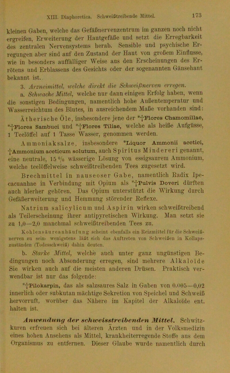 kleinen Gaben, welche das GefälJnervenzentrnm iin ganzen noch niclit ergreifen, Erweiterung der Hautgefäße und setzt die Erregbarkeit des zentralen Nervensystems herab. Sensible und psychisclie Er- regungen aber sind auf den Zustand der Haut von großem Einflüsse, wie in besonders auffälliger Weise aus den Erscheinungen des Er- rötens und Erblassens des Gesichts oder der sogenannten Gänsehaut bekannt ist.. 3. Ärzyieimittel, welche direJct die Schweißnerven erregen. a. Schwache Mittel., welche nur dann einigen Erfolg haben, wenn die sonstigen Bedingungen, namentlich hohe Außentemperatur und Wasserreichtum des Blutes, in ausreichendem Maße vorhanden sind: Ätherische Öle, insbesondere jene der *fFlores Chamomillae, *fFIores Sambuei und ^jFlores Tüiae, welche als heiße Aufgüsse, 1 Teelöffel auf 1 Tasse Wasser, genommen werden. Ammoniak salze, insbesondere *Liquor Ammonii acetici, *j*Ammoniumaceticum solutum, auch Spiritus Mindereri genannt, eine neutrale, 15 o/o wässerige Lösung von essigsaurem Ammonium, welche teelöffelweise schweißtreibenden Tees zugesetzt wird. Brechmittel in iiauseoser Gabe, namentlich Kadix Ipe- cacuanhae in Verbindung mit Opium als *fPuIvis Doveri dürften auch hierher gehören. Das Opium unterstützt die Wirkung durch Gefäßerweiterung und Hemmung störender Reflexe. Natrium salicylicum und Aspirin wirken schweißtreibend als Teilerscheinung ihrer antipyretischen Wirkung. Man setzt sie zu 1,0—2,0 manchmal schweißtreibenden Tees zu. Kohlensäureaiihäufvuig .scheint ebenfalls ein Iteizinittel für die Schweiß- uerven zu sein> wenigstens läßt sich das Auftreten von Schweißen in Kollaps- zuständen (Tüdesschweiß) dahin deuten. b. Starke Mittel, welche auch unter ganz ungünstigen Be- dingungen noch Absonderung erregen, sind mehrere Alkaloide Sie wirken auch auf die meisten anderen Drüsen. Praktisch ver- wendbar ist nur das folgende: *-j-Pilokarpin, das als salzsaures Salz in Gaben von 0.005—0,02 innerlich oder subkutan mächtige Sekretion von Speichel und Schweiß hervorruft, worüber das Nähere im Kapitel der Alkaloide ent- halten ist. Anwendung der achweisHtreihenden Mittel. Schwitz- kuren erfreuen sich bei älteren Ärzten und in der Volksmedizin eines hohen Ansehens als Mittel, krankheiterregende Stoffe aus dem Organismus zu entfernen. Dieser Glaube wurde namentlich durch