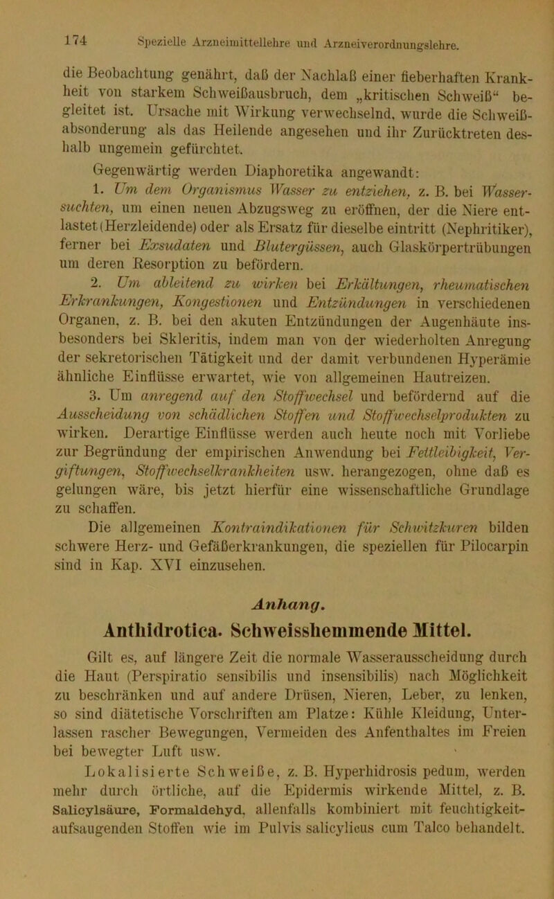 die Beobachtung genährt, daß der Nachlaß einer fieberhaften Krank- heit von starkem Schweißausbruch, dem „kritischen Schweiß“ be- gleitet ist. Ursache mit Wirkung verwechselnd, wurde die Schweiß- absonderung als das Heilende angesehen und ihr Zurücktreten des- halb ungemein gefürchtet. Gegenwärtig werden Diaphoretika angewandt: 1. Um dem Organismus Wasser za entziehen, z. B. bei W'asser- suchten, um einen neuen Abzugsweg zu eröffnen, der die Niere ent- lastet (Herzleidende) oder als Ersatz für dieselbe eintritt (Nephritiker), ferner bei Exsudaten und Blutergüssen, auch Glaskörpertrübungen um deren Besorption zu befördern. 2. Um ahleitend zu wirken bei Erkältungen, rheumatischen Erkrankungen, Kongestionen und Entzündungen in verschiedenen Organen, z. B. bei den akuten Entzündungen der Augenhäute ins- besonders bei Skleritis, indem man von der wiederholten Anregung der sekretoi’ischen Tätigkeit und der damit verbundenen Hyperämie ähnliche Einflüsse erwartet, wie von allgemeinen Hautreizen. 3. Um anregend auf den Stoffwechsel und befördernd auf die Ausscheidung von schädlichen Stoff'en und Stoffwechselprodukten zu wirken. Derartige Einflüsse werden auch heute noch mit Vorliebe zur Begründung der empirischen Anwendung bei Fettleibigkeit, Ver- giftungen, Stoffwechselkrankheiten usw. herangezogen, ohne daß es gelungen wäre, bis jetzt hierfür eine wissenschaftliche Grundlage zu schaffen. Die allgemeinen Kontraindxkationen für ScJuvitzkuren bilden schwere Herz- und Gefäßerkrankungen, die speziellen für Pilocarpin sind in Kap. XVI einzusehen. Anhang, Antliidrotica. Schweisslieminende Mittel. Gilt es, auf längere Zeit die normale Wasserausscheidung durch die Haut (Perspiratio sensibilis und insensibilis) nach Möglichkeit zu beschränken und auf andere Drüsen, Nieren, Leber, zu lenken, so sind diätetische Vorschriften am Platze: Kühle Kleidung, Unter- lassen rascher Bewegungen, Vermeiden des Aufenthaltes im Freien bei bewegter Luft usw. Lokalisierte Schweiße, z. B. Hyperhidrosis pedum, werden mehr durch örtliche, auf die Epidermis wirkende Mittel, z. B. Salicylsäure, Formaldehyd, allenfalls kombiniert mit feuchtigkeit- aufsaugenden Stoffen wie im Pulvis salicylicus cum Talco behandelt.