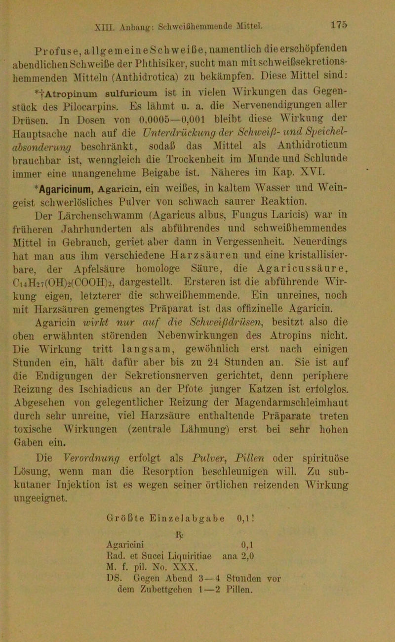 Xlll. Anhang: Schwcißhemniendn Mittel. P r 0 fu s e, a 11 g e m e i 11 e S c li w e i ß e, naiiientlicli die erschöyfenden abendlichen Sclnveiße der Phthisiker, suclit man mit sch\veiß.sekretions- hemnienden ^Mitteln (Anthidrotica) zu bekämpfen. Diese Mittel sind: ♦fAtropmum sulfuricum ist in vielen Wirkungen das Gegen- stück des Pilocarpins. Es lähmt u. a. die Nervenendigungen aller Drüsen. In Dosen von 0,0005—0,001 bleibt diese Wirkung der Hauptsache nach auf die Unterdrückung der Schweiß- und Speichel- absondei'ung beschränkt, sodaß das Alittel als Anthidroticum brauchbar ist, wenngleich die Trockenheit im Munde und Schlunde immer eine unangenehme Beigabe ist. Näheres im Kap. XVI. *Agaricinum, Agaricin, ein weißes, in kaltem Wasser und Wein- geist schwerlösliches Pulver von schwach saurer Eeaktion. o Der Lärchenschwamm (Agaricus albus, Fungus Laricis) war in früheren Jahrhunderten als abführendes und schw^eißheinmendes Mittel in Gebrauch, geriet aber dann in Vergessenheit. Neuerdings hat man aus ihm verschiedene Harzsäuren und eine kristallisier- bare, der Apfelsäure homologe Säure, die Agaricussäure, CuH27(OH)2(COOH)2, dargestellt. Ersteren ist die abführende Wir- kung eigen, letzterer die schweißhemmende. Ein unreines, noch mit Harzsäuren gemengtes Präparat ist das offizineile Agaricin. Agaricin wirkt nur auf die Schweißdrüsen, besitzt also die oben erw'ähnten störenden Nebenwirkungen des Atropins nicht. Die Wirkung tritt langsam, gewöhnlich erst nach einigen Stunden ein, hält dafür aber bis zu 24 Stunden an. Sie ist auf die Endigungen der Sekretionsnerven gerichtet, denn periphere Reizung des Ischiadicus an der Pfote junger Katzen ist erfolglos. Abgesehen von gelegentlicher Reizung der Magendarmschleimhaut durch sehr unreine, viel Harzsäure enthaltende Präparate treten toxische Wirkungen (zentrale Lähmung) erst bei sehr hohen Gaben ein. Die Verordnung erfolgt als Pulver, Pillen oder spirituöse Lösung, w'enn man die Resorption beschleunigen will. Zu sub- kutaner Injektion ist es wegen seiner örtlichen reizenden Wirkung ungeeignet. Größte Einzelabgabe 0,1! IV Agaricin! 0, l Kad. et Succi Licjuiritiae ana 2,0 M. f. pil. No. XXX. DS. Gegen Abend 3—4 Stunden vor dem Zubettgehen 1—2 Pillen.