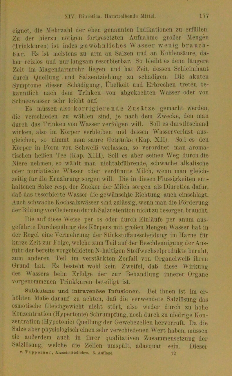 eignet, die .Mehrzahl der eben genannten Indikationen zu erfüllen. Zu der hierzu nötigen fortgesetzten Aufnahme grober Mengen (Trinkkuren) ist indes gewöhnliches Wasser wenig brauch- bar. Es ist meistens zu arm an Salzen und an Kolilensäure, da- her reizlos und nur langsam resorbierbar. So bleibt es ilenu längere Zeit im iMagendarmrohr liegen und hat Zeit, dessen Schleimhaut durch Quellung und Salzentziehung zu schädigen. Die akuten Symptome dieser Schädigung, Übelkeit und Erbrechen treten be- kannilich nach dem Trinken von abgekochten Wasser oder von Schneewasser sehr leicht auf. Es müssen also korrigierende Zusätze gemacht werden, die verschieden zu wählen sind, je nach dem Zwecke, den man durch das Trinken von Wasser verfolgen will. Soll es durstlöschend wirken, also im Körper verbleiben und dessen Wasserverlust aus- gleichen, so nimmt man saure Getränke (Kap. XII). Soll es den Körper in Form von Schweiß verlassen, so verordnet mau aroma- tischen heißen Tee (Kap. XIII). Soll es aber seinen Weg durch die Niere nehmen, so wählt man nichtabführende, schwache alkalische oder muriatische Wässer oder verdünnte i\Iilch, w’eiiii man gleich- zeitig für die Ernährung sorgen will. Die in diesen Flüssigkeiten ent- haltenen Salze resp. der Zucker der i\Iilcli sorgen als Diuretica dafür, daß das resorbierte Wassei’ die gewünscKte Richtung auch einschlägt. Auch schwache Kochsalz Wässer sind zulässig, wenn man die Förderung der Bildung von Oedemen durch Salzretentioii nicht zu besorgen braucht. Die auf diese Weise per os oder durch Einläufe per anum aus- geführte Durchspülung des Körpers mit großen iMengen Wasser hat in <ler Regel eine Vermehrung der Stickstotfaus-scheidung im Harne für kui-ze Zeit zur Folge, welche zum Teil auf der Beschleunigung der Aus- fuhr der bereits vorgebildeten N-haltigen Stotfwechselprodukte beruht, zum anderen Teil im verstärkten Zerfall von Organeiweiß ihren Grund hat. Es besteht wohl kein Zweifel, daß diese Wirkung des Wassei's beim Erfolge der zur Behandlung innerer Organe vorgenommenen Trinkkuren beteiligt ist. Subkutane und intravenöse Infusionen. Bei ihnen ist im er- höhten Maße darauf zu achten, daß die verwendete Salzlösung das osmotische Gleichgewicht nicht stört, also weder durch zu hohe Konzentration (Hypertonie) Schrunnifung, noch durch zu niedrige Kon- zentration (Hypotonie) Quellung der Gewebezelleu hervorruft. Da die Salze aber physiologisch einen sehr verschiedenen Wert haben, müssen sie außerdem auch in ihrer qualitativen Zusammensetzung der Salzlösung, welche die Zellen umspült, adaequat sein. Dieser V. Tappoinor, Atzneimittollohro. 6. Auflago. ]2