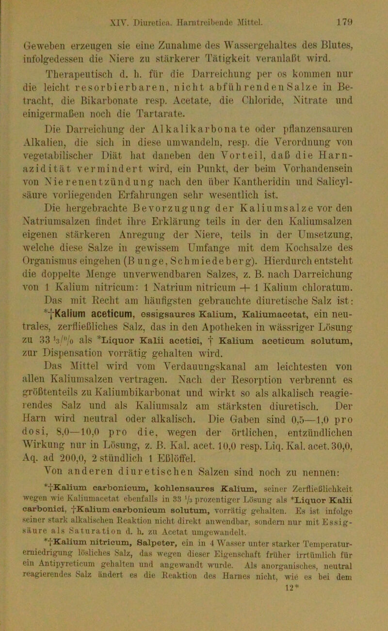 (.xeweben erzeugen sie eine Zunalinie des Wassergehaltes des Blutes, infolgedessen die Niere zu stärkerer Tätigkeit veranlalH wird. Therapeutisch d. h. für die Darreichung per os kommen nur die leiclit resorbierbaren, nicht abfiili renden Salze in Be- tracht, die Bikarbonate resp. Acetate, die Chloride, Nitrate und einigermaßen noch die Tartarate. Die Darreichung der Alkalikarbonate oder pflanzensauren Alkalien, die sich in diese umwandeln, resj). die Verordnung von vegetabilischer Diät hat daneben den Vorteil, daß die Harn- azidität vermindert wird, ein Punkt, der beim Vorhandensein von Nierenentzündung nach den über Kantlieridin und Salicyl- säure vorliegenden Erfahrungen sehr wesentlicli ist. Die hergebrachte Bevorzugung der Kaliumsalze vor den Natriumsalzen findet ihre Erklärung teils in der den Kaliumsalzen eigenen stärkeren Anregung der Niere, teils in der Umsetzung, welche diese Salze in gewissem Umfiinge mit dem Kochsalze des Organismus eingehen (B unge, Sch miede b erg). Hierdurch entsteht die doppelte ileiige unverwendbai'en Salzes, z. B. nach Darreichung von 1 Kalium nitricum: 1 Natrium nitricum 4- 1 Kalium chloratum. Das mit Recht am häufigsten gebrauchte diuretische Salz ist: *‘l'Kalium aceticum, essigsaures Kalium, Kaliumacetat, ein neu- trales, zerfließliches Salz, das in den Apotheken in wässriger Lösung zu 33 hljo als 'Liquor Kalii acetici, ^ Kalium aceticum solutum, zur Dispensation vorrätig gehalten wird. Das l\Iittel wird vom Verdauungskanal am leichtesten von allen Kaliumsalzen vertragen. Nach der Resorption verbrennt es größtenteils zu Kaliumbikarbonat und Avirkt so als alkalisch reagie- rendes Salz und als Kaliumsalz am stärksten diuretisch. Der Harn wird neutral oder alkalisch. Die Gaben sind 0,5—1.0 pro dosi, 8,0—10,0 pro die, wegen der örtlichen, entzündlichen Wirkung nur in Lösung, z. B. Kal. acet. 10,0 resp. Liq. Kal. acet. 30,0, Aq. ad 200,0, 2 stündlich 1 Eßlöffel. \on anderen diuretischen Salzen sind noch zu nennen: ^fKalitun carbonicum, kohlensaures Kalium, seiner Zerfließlichkeit wegen wie Xaliuniacetat ebenfalls in 3.S '/a prozentiger Lösung als ^Liquor Kalii carboniei, fKalium carbonicum solutum, vorrätig gehalten. Es ist infolge seiner stark alkalischen Reaktion nicht direkt anwendbar, sondern nur mit Essig- säure als Haluration d. h. zu Acetat uingewandelt. *tKalium nitricum, Salpeter, ein in 4 Wasser unter starker Teniperatur- emiedrigung lösliches Salz, das wegen dieser Eigenschaft früher irrtümlicli für ein Antipyreticum gehalten und angewandt wurde. Als anorganisches, neutral reagierendes Salz ändert es <lie Reaktion des Harnes nicht, wie es bei dem 12*