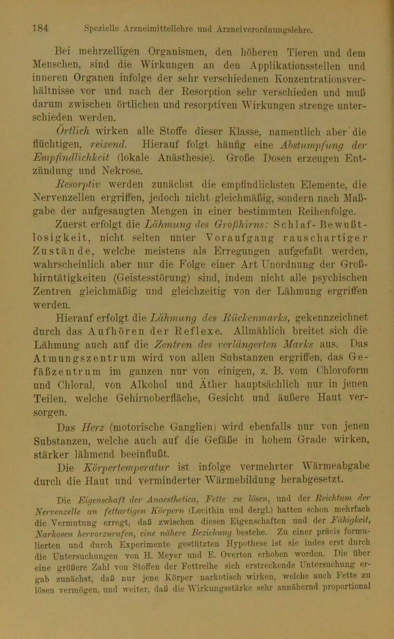 Bei mehrzelligen Organismen, den höheren Tieren und dem IMenschen, sind die Wirkungen an den Applikationsstellen und inneren Organen infolge der sehr verschiedenen Konzentrationsver- hältnisse vor und nach der Resorption sehr verschieden und muß darum zwischen örtlichen und resorptiven Wirkungen strenge unter- schieden werden. Örtlich wirken alle Stoife dieser Klasse, namentlich aber die flüchtigen, reizend. Hierauf folgt häufig eine Ahstumpfung der Empfifidlichkeit (lokale Anästhesie). Große Dosen erzeugen Ent- zündung und Nekrose. liesorpüv Averden zunächst die empfindlichsten Elemente, die Nervenzellen ergriffen, jedoch nicht gleichmäßig, sondern nach Maß- gabe der aufgesaugten Alengen in einer bestimmten Reihenfolge. Zuerst erfolgt die Lähmung des Großhirns: Schlaf- Bewußt- losigkeit, nicht selten unter Voraufgang rauschartiger Zustände, Avelche meistens als Erregungen aufgefaßt werden, wahrscheinlich aber nur die Folge einer Art Unordnung der Groß- hirntätigkeiten (Geistesstörung) sind, indem nicht alle ps3'chischen Zentren gleichmäßig und gleichzeitig von der Lähmung ergriffen werden. Hiei’auf erfolgt die Lähmung des Bückenmarks, gekennzeichnet durch das Aufhören der Reflexe. Allmählich breitet sich die Lähmung auch auf die Zentren des verlängerten Marks aus. Das Atmungszentrum wird von allen Substanzen ergrifien, das Ge- fäßzentrum im ganzen nur von einigen, z. B. vom Chloroform und Chloral, von Alkohol und Äther hauptsächlich nur in jenen Teilen, welche Gehirnoberfläche, Gesicht und äußere Haut ver- sorgen. Das Merz (motorische Ganglien) wird ebenfalls nur von jenen Substanzen, welche auch auf die Gefäße in hohem Grade Avirken, stärker lähmend beeinflußt. Die Körpertemperatur ist infolge veimiehrter Wärmeabgabe durch die Haut und verminderter AVärmebildung herabgesetzt. Die Eigenschaft der Anneslhetka, Fette zu lösen, und der Reichtum da- Nervenzelle an fettartigen Körpern (Lecitliin und dergl.) hatten sclion mehrfach die Vermutung erregt, daß zwischen diesen Eigenschaften und der Fähigkeit, Narkosen hcrvorzunifai, eine nähere Beziehung bestehe. Zu einer priteis formu- lierten und durch Experimente gestutzten Hypothese ist sie indes erst durch die Untersuchungen von H. Meyer und E. Overton erhoben worden. Die über eine größere Zalil von Stoffen der Fettreihe sich erstreckende Untersuchung er- gab zunächst, daß nur jene Körper narkotisch wirken, welche auch Fette zu lösen vermögen, und weiter, daß die AVirkungsstiirke sehr annäliemd proportional