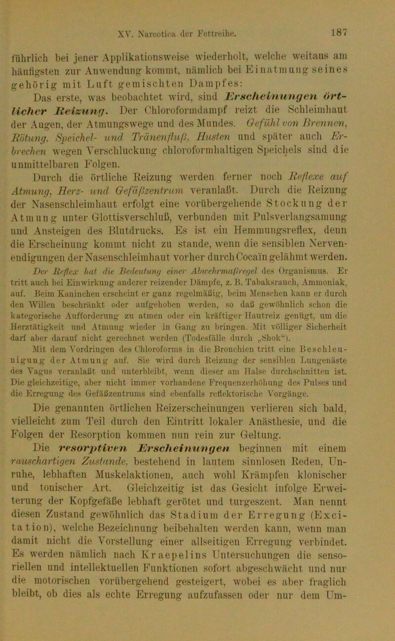 fiihrlich bei jener Applikationsweise wiederholt, welche weitaus am häuligsten zur Anwendung kommt, nämlich bei Einatmung seines gehörig mit Luft gemischten Dampfes: Das erste, wa.s beobachtet wird, sind JUrscheinuntjen ört- licher lieizumj. Der Chloroformdampf reizt die Schleimhaut der Augen, der Atmungswege und des Mundes. Gefühl von Breimen, Rötung, Speichel- und Tränenfluß, Husten und später auch Er- hrechen wegen Yerschluckung chloroformhaltigen Speichels sind die unmittelbaren Folgen. Durch die örtliche Reizung werden ferner noch Reflexe auf Atmung, Herz- und Gefäßzentrum veranlaßt. Durch die Reizung der Nasenschleimhaut erfolgt eine vorübergehende Stockung der Atmung unter Glottis Verschluß, verbunden mit Pulsverlangsamuiig und Ansteigen des Blutdrucks. Es ist ein Henimungsreflex, denn die Erscheinung kommt nicht zu stände, wenn die sensiblen Nerven- endigungen der Nasenschleimhaut vorher durch Cocain gelähmt werden. Der Reflex hat die Bedeutunfj eine)- Ahwehrmalb-eyel des Orgaiiisimis. Er tritt auch bei Einwirkung anderer reizender I)äni])fe, z. B. Tabaksrauch, Ammoniak, auf. Beim Kaninchen erscheint er ganz regelmäßig, beim Menschen kann er durch den Willen beschränkt oder aufgehoben werden, so daß gewöhnlich schon die kategorische Aufforderung zu atmen oder ein kräftiger Hautreiz genügt, um die Herztätigkeit und Atmung Avieder in Gang zu bringen. Mit völliger Sicherheit darf aber darauf nicht gerechnet Averden ('rodesfälle durch „Sliok“). Mit dem Vordringen des Chloroforms in die Bronchien tritt eine Beschleu- nigung der Atmung auf. Sie wird durch Reizung der sensiblen Tnuigenäste des Vagus veranlaßt und unterbleibt, Avenn dieser am Halse durchschnitten ist. Die gleichzeitige, aber nicht immer vorhandene Frequenzerhöhung des Pulses und die Erregung des Gefäßzentrums sind ebenfalls reflektorische Vorgänge. Die genannten örtlichen Reizerscheinungen verlieren sich bald, vielleicht zum Teil durch den Einti'itt lokaler Anästhesie, und die Folgen der Resorption kommen nun rein zur Geltung. Die resorptiven JErscheinungen beginnen mit einem rauschartigen Zustande, bestehend in lautem sinnlosen Reden, Un- ruhe, lebhaften Muskelaktionen, auch wohl Krämpfen klonischer und tonischer Art. Gleichzeitig ist das Gesicht infolge Erwei- terung der Kopfgefäße lebhaft gerötet und turgeszent. Man nennt diesen Zustand gewöhnlich das Stadium der Erregung (Exci- tation), welche Bezeichnung beibehalten werden kann, wenn man damit nicht die Vorstellung einer allseitigen Erregung verbindet. Es werden nämlich nach Kraepelins Untersuchungen die senso- riellen und intellektuellen Funktionen sofort abgeschwächt und nur die motorischen vorübergehend gesteigert, wobei es aber fraglich bleibt, ob dies als echte Erregung aufzufassen oder nur dem Um-