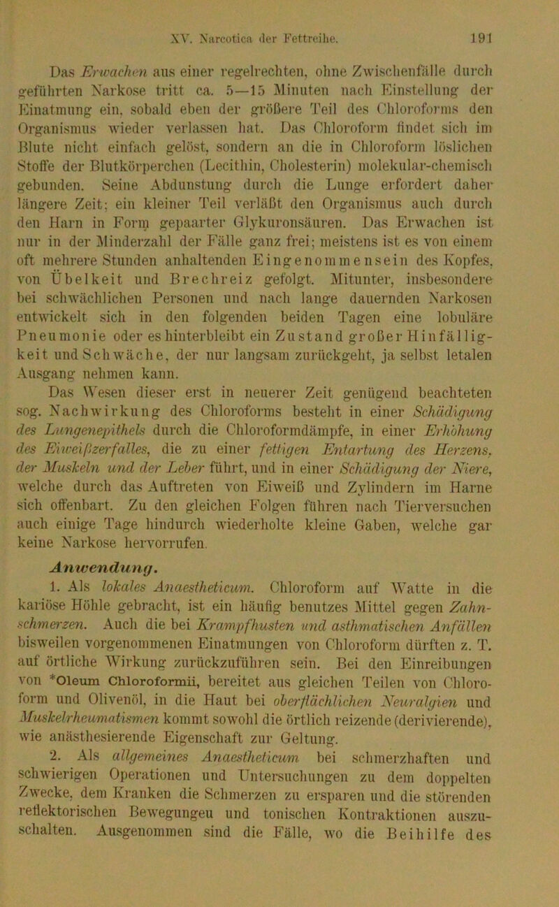 Das Erwachm aus einer regelrechten, oline Zwischenlälle diii-cli geführten Narkose tritt ca. 5—15 Jlinnten nacli Einstellung der Einatmnng ein. sobald eben der größere Teil des Ohlorofoi'ins den Organismus -wieder verlassen hat. Das Chloroform lindet sich im Blute nicht einfach gelöst, sondern an die in Chloroform löslichen Stoffe der Blutkörperchen (Lecithin, Cholesterin) molekular-chemisch gebunden. Seine Abdunstung durch die Lunge ei'fordert daher längere Zeit; ein kleiner Teil verläßt den Organismus auch durch den Harn in Form gepaarter Glyknronsänren. Das Erwachen ist mir in der ^Minderzahl der Fälle ganz frei; meistens ist es von einem oft mehrere Stunden anhaltenden E i n g e n o m in e n s e i n des Koiifes, von Übelkeit und Brechreiz gefolgt. Mituntei-, insbesondere bei schwächlichen Personen und nach lange dauernden Narkosen ent-\\ickelt sich in den folgenden beiden Tagen eine lobuläre Pneumonie oder es hinterbleibt ein Zustand großer H iufällig- keit und Schwäche, der nur langsam zurückgeht, ja selbst letalen Ausgang nehmen kann. Das M'esen dieser erst in neuerer Zeit genügend beachteten sog. Nachwirkung des Chloroforms besteht in einer Schädi<jung des Lungenepitheh durch die Chloroformdämiife, in einer Erhöhung des Eiweißz&rfalles, die zu einer fettigen Entartung des Herzens, der Muskeln und der Leber führt, und in einer Schädigung der Mere, Avelche durch das Auftreten von Eiweiß und Zylindern im Harne sich offenbart. Zu den gleichen Folgen fuhren nach Tierversuchen auch einige Tage hindurch wiederholte kleine Gaben, welche gar keine Narkose hervorrufen. Anwendung. 1. Als lokales Anaestheticum. Chloroform auf AVatte in die kariöse Hohle gebracht, ist ein häufig benutzes Alittel gegen Zahn- schmerzen. Auch die bei Krampfhusten und asthmatischen Anfällen bisweilen vorgenommenen Einatmungen von Chloroform dürften z. T. auf örtliche Wirkung zurückzuführen sein. Bei den Einreibungen von *01eum Chlorofornaii, bereitet aus gleichen Teilen von Chloro- form und Olivenöl, in die Haut bei oberflächlichen Neuralgien und Muskelrheumatismen kommt sowohl die örtlich reizende (derivierende), wie anästhesierende Eigenschaft zur Geltung. 2. Als allgemeines Anaestheticum bei schmerzhaften und schwierigen Operationen und Untersuchungen zu dem doppelten Zwecke, dem Kranken die Schmei-zen zu ersparen und die störenden 1 effektorischen Bewegungen und tonischen Kontraktionen auszu- schalten. Ausgenommen sind die Fälle, wo die Beihilfe des