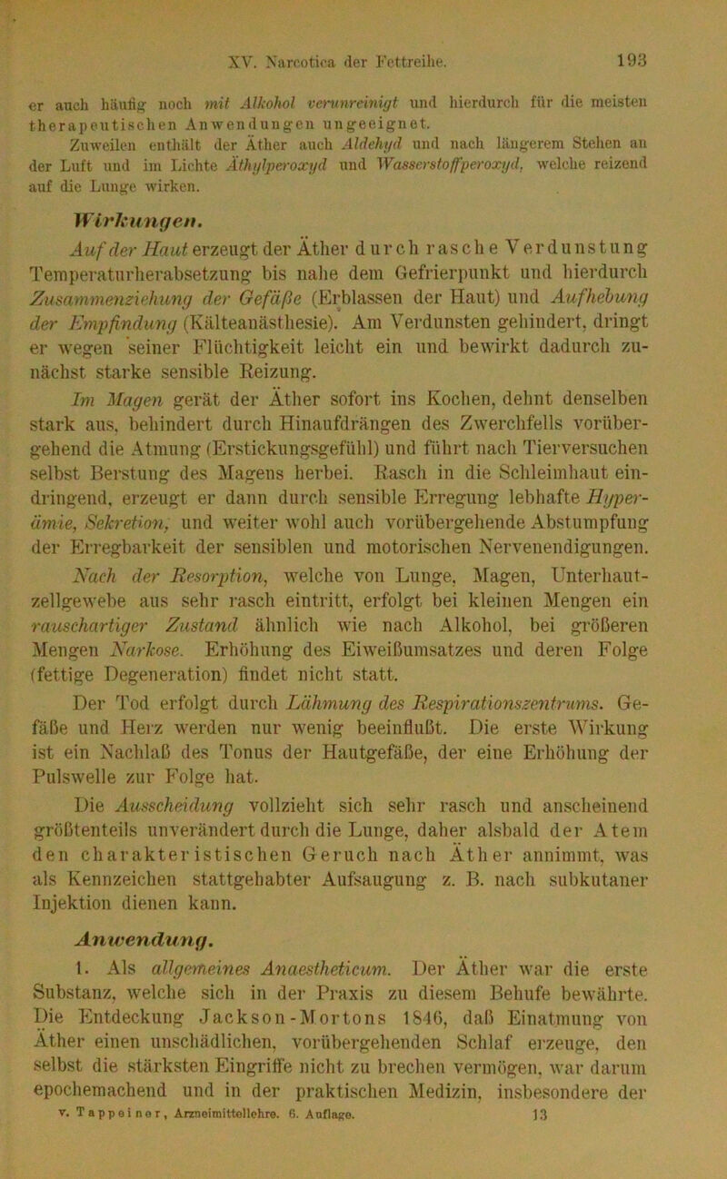 er auch häutig noch mit Alkohol veninreinigt uml hierdurch für die meisten therapeutischen Anwendungen ungeeignet. Zuweilen entliält der Äther auch Aldehyd und nach längerem Stellen an der Luft und im Lichte Äthylperoxyd und Wasserstoffperoxyd, welche reizend auf die Lunge wirken. WlrL'ungen. A uf der Ha ut erzeugt der Ätlier d ii r c li r a s c h e V e r d u n s t u n g Ternperaturlierabsetzuno; bis luilie dein Gefrierpunkt und liierdurcb Zusammenzkhimfj der Gefäße (Erblassen der Haut) und Aufhebung der Empfindung (Kälteaikästliesie). Am Verdunsten geliindert, dringt er wegen seiner Flüchtigkeit leicht ein und bewirkt dadurch zu- nächst starke sensible Keizung. Im Magen gerät der Äther sofort ins Kochen, dehnt denselben stark aus. behindert durch Hinaufdrängen des Zwerchfells vorüber- gehend die Atmung (Ersticknngsgefühl) und führt nach Tierversuchen selbst Berstung des Magens herbei. Rasch in die Schleimhaut ein- dringend, erzeugt er dann durch sensible Erregung lebhafte Hyper- ämie, Sekretion, und weiter wohl auch vorübergehende Abstumpfung der p]rregbarkeit der sensiblen und motorischen Nervenendigungen. Nach der Resorption, welche von Lunge, Ziagen, Unterhaut- zellgewebe aus sehr rasch eintritt, erfolgt bei kleinen Mengen ein rauschartiger Zustand ähnlich wie nach Alkohol, bei größeren Mengen Narkose. Erhöhung des Eiweißumsatzes und deren Folge (fettige Degeneration) findet nicht statt. Der Tod erfolgt durch Lähmung des Respirationszentrums. Ge- fäße und Herz werden nur wenig beeinflußt. Die erste Wirkung ist ein Naclilaß des Tonus der Hautgefäße, der eine Erhöhung der Pulswelle zur Folge hat. Die Ausscheidung vollzieht sich sehr rasch und anscheinend größtenteils unverändert durch die Lunge, daher alsbald der Atem den charakteristischen Geruch nach Äther annimmt, was als Kennzeichen stattgehabter Aufsaugung z. B. nach subkutaner Injektion dienen kann. Amvenduyig. l. Als allgemeines Anaestheticum. Der Äther war die erste Substanz, welche sich in der Praxis zu diesem Behufe bewährte. Die Entdeckung Jackson-Mortons 181G, daß Einatmung von Äther einen unschädlichen, vorübergehenden Schlaf erzeuge, den selbst die stärksten Eingriffe nicht zu brechen vermögen, war darum epochemachend und in der praktischen Medizin, insbesondere der V. T a p p e i n 0 r, Arzneimittollehre. 6. Anflago. 13