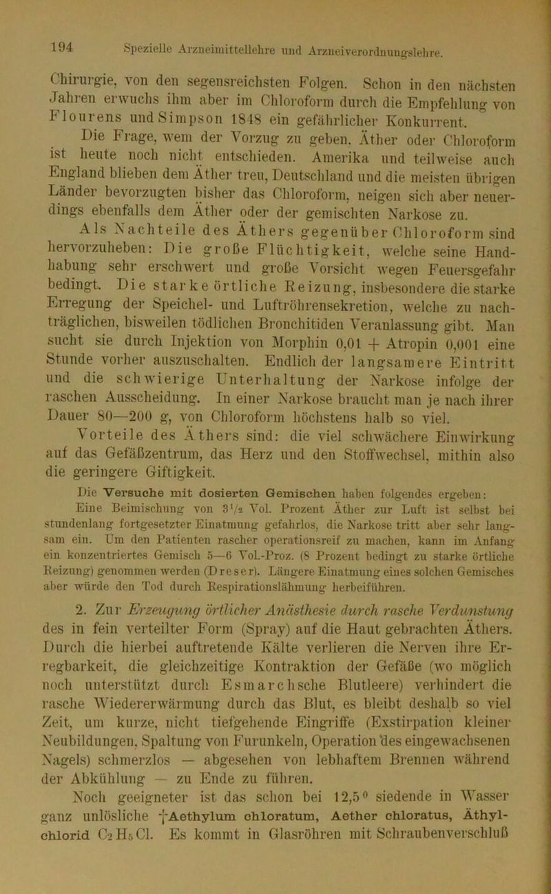 C/hil Ul gie, von den seg'ensreiclisten Folgen. Sclion in den nächsten Jaliren envuclis ihm aber im Chloroform durch die Empfehlung von Flourens und Simpson 1848 ein gefährlicher Konkurrent. Die Frage, wem der Voi-zug zu geben. Äther oder Chloroform ist heute noch nicht entschieden. Amerika und teilwei.se auch England blieben dem Äther treu, Deutschland und die meisten übrigen Dänder bevorzugten bisher das Chloroform, neigen sich aber neuer- dings ebenfalls dem Äther oder der gemischten Narkose zu. Als Nachteile des Äthers gegenüber Chloroform sind hervorzuheben: Die große Flüchtigkeit, welche seine Hand- habung sehr erschwert und große Vorsicht wegen Feuersgefahr bedingt. Die star ke örtliche Reizung, insbesondei’e die starke Erregung der Speichel- und Luttröhrensekretion, welche zu nach- träglichen, bisweilen tödlichen Bi’onchitiden Veranlassung gibt. Man sucht sie durch Injektion von Morphin 0,01 -f Atropin 0,001 eine Stunde vorher auszuschalten. Endlich der langsamere Eintritt und die schwierige Unterhaltung der Narkose infolge der raschen Ausscheidung. In einer Narkose braucht man je nach ihrer Dauer 80—200 g, von Chloroform höchstens halb so viel. Vorteile des Äthers sind: die viel schwächere Einwirkung auf das Gefäßzentrum, das Herz und den Stoffwechsel, mithin also die geringere Giftigkeit. Die Versuche mit dosierten Gemischen haben folgendes ergeben: Eine Beimischung von S'/a Yol. Prozent Äther zur Luft ist selbst bei stundenlang fortgesetzter Einatmung gefahrlos, die Narkose tritt aber sehr lang- sam ein. Um den Patienten rascher operationsreif zu maclien, kann im Anfang ein konzentriertes Gemisch 5—0 Yol.-l’roz. (8 Prozent bedingt zu starke örtliche Beizung) genommen werden (Dreser). Längere Einatmung eines solchen Gemisches aber würde den Tod durch Respirationslähmung herbeiführen. 2. Zur Erzeugung örtlicher Anästhesie durch rasche Terdunstung des in fein verteilter Form (Spray) auf die Haut gebi'achten Äthers. Durch die hierbei auftretende Kälte verlieren die Nerven ihre Er- regbarkeit, die gleichzeitige Kontraktion der Gefäße (wo möglich noch unterstützt durch Esmarchsche Blutleere) verhindert die rasche Wiedererwärmung durch das Blut, es bleibt deshalb so viel Zeit, um kurze, nicht tiefgehende Eingriffe (Exstirpation kleiner Neubildungen, Spaltung von Furunkeln, Operation'des eingewachsenen Nagels) schmerzlos — abgesehen von lebhaftem Brennen während der Abkühlung — zn Ende zu führen. Noch geeigneter ist das schon bei 12,5^ siedende in Wasser ganz unlösliche j'Aethylum chloratum, Aether chloratus, Äthyl- chlorid C2H5CI. Es kommt in Glasröhren mit Schraubenverschluß