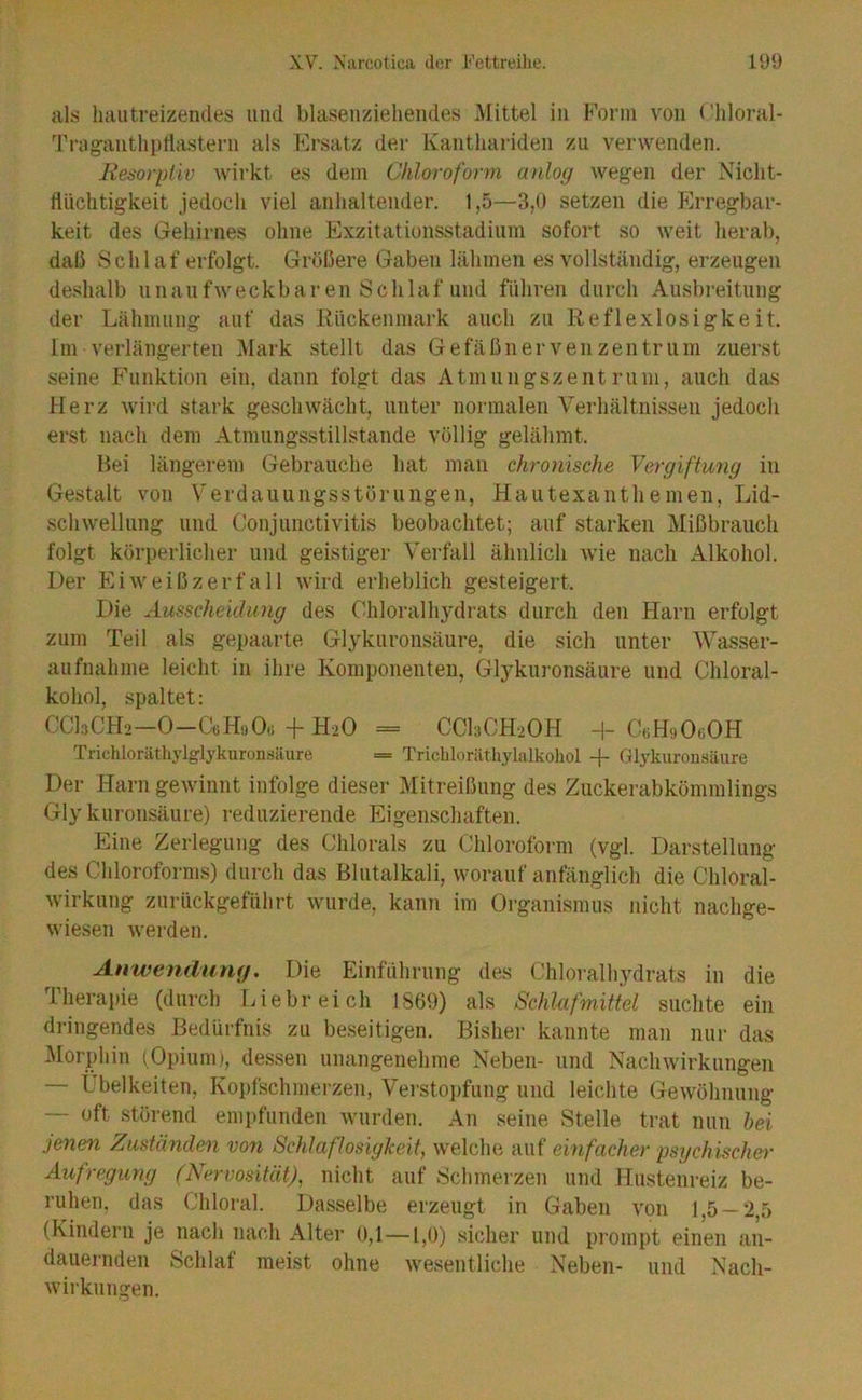 als haiitreizendes und blaseu/dehendes Mittel in Form von (’liloral- Triigautliptiastern als Ersatz der Kantliariden zu verwenden. Resorpiiv wirkt es dem Chloroform anlog wegen der Niclit- llüchtigkeit jedoch viel anhaltender. 1,5—3,0 setzen die Erregbar- keit des Gehirnes ohne Exzitationsstadinm sofort so weit herab, dali Schlaf erfolgt. Größere Gaben lähmen es vollständig, erzeugen deshalb unaiifweckbaren Schlaf und führen durch Ausbreitung der Lähmung auf das Kiickenmark auch zu Reflexlosigkeit. Im verlängerten Mark stellt das Gefäßnerven Zentrum zuerst seine Phinktion ein, dann folgt das Atmungszentrum, auch das Herz wird stark geschwächt, unter normalen Verhältnissen jedoch erst nach dem Atmungsstillstande völlig gelähmt. Hei längerem Gebrauche hat man chronische Vergiftung in Gestalt von Verdauungsstörungen, Hautexanthemen, Lid- schwellung und Conjunctivitis beobachtet; auf starken Mißbrauch folgt körperlicher und geistiger Verfall ähnlich wie nach Alkohol. Der Ei weiß zerfall wird erheblich gesteigert. Die Ausscheklimg des Chloralhydrats durch den Harn erfolgt zum Teil als gepaarte Gl^^kuronsäure, die sich unter Wasser- aufnahme leicht in ihre Komponenten, Glykuronsäure und Chloral- kohol, spaltet: CCLCH2—0—CtiHijOü-(-H2O = CCI3CH2OH H- CtiHi)0«0H Trichlorätlu'lglykuronsäure = Trichloriithylalkohol Glykuron.säure Der Harn gewinnt infolge dieser Mitreißung des Zuckerabkömmlings Gly kuronsäure) reduzierende l^igenschaften. Eine Zerlegung des Chlorals zu Chloroform (vgl. Darstellung des Chloroforms) durch das Blutalkali, worauf anfänglich die Chloral- wirkung zurückgeführt wurde, kann im Organismus nicht nachge- wiesen Averden. Anwendung, Die Einführung des Chloralhydrats in die Therapie (durch Liebreich 1869) als Schlafmittel suchte ein dringendes Bedürfnis zu beseitigen. Bisher kannte man nur das Morphin (Opiumi, dessen unangenehme Neben- und Nachwirkungen — Übelkeiten, Kopfschmerzen, Versto])fung und leichte (jrewöhnung — oft störend empfunden wuivlen. An seine Stelle trat nun hei jenen Zuständen von Schlaflosigkeit, welche auf einfächer psychischer Aufregung (Nervosität), nicht auf Schmerzen und Hustenreiz be- ruhen, das Chloral. Dasselbe erzeugt in Gaben A’on 1,5 —2,5 (Kindern je nach nach Alter o,l—1,0) sicher und prompt einen an- dauei-nden Schlaf meist ohne wesentliche Neben- und Nach- wiikuugen.