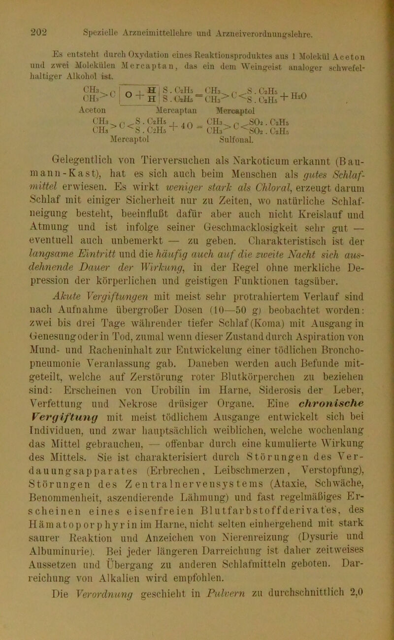 Es entsteht durch Oxydation eines Keaktionsproduktes aus 1 Molekül Aceton und zwei Molekülen Mercaptan, das ein dem Weinjjeist analoger schwefel- haltiger Alkohol ist. CH3. p i ( '11,>‘- - I .\cetou OH,-) O + HiS.Oalh H; s. (JjHü ' Mercaptan S. O2II5 ('•»Hs i\Iercai)tol . I 1 . (./^hls I I r ^ Mercaptol ( ’H.t ^ +40-<•:»> c< Sulfonal. ,S02 . C2H5 -SO2. OiH.-, Gelegentlich von Tierversuchen als Narkoticiim erkannt (Bau- inann-Kast), hat es sich auch beim Menschen als gutes Schlaf- mittel erwiesen. Es Avirkt weniger stark als Chloral, erzeugt darum Schlaf mit einiger Sicherheit nur zu Zeiten, tvo natürliche Schlaf- neigung besteht, beeinflußt dafür aber auch nicht Kreislauf und Atmung und ist infolge seiner Geschmacklosigkeit sehr gut — eventuell auch unbemerkt — zu geben. Charakteristisch ist der langsame Eintritt und die häufig auch auf die ztveite Nacht sich aus- dehnende Dauer der Wirkung, in der Kegel ohne merkliche De- pression der körperlichen und geistigen Funktionen tagsüber. Akute Vergiftungen mit meist sehr protrahiertem Verlauf sind nach Aufnahme übergroßer Dosen (10^—50 gi beobachtet worden: zwei bis drei Tage währender tiefer Schlaf (Koma) mit Ausgang in Genesung oder in Tod, zumal wenn dieser Zustand durch Aspiration von Mund- und Racheninhalt zur Entwickelung einer tödlichen Broncho- pneumonie Veranlassung gab. Daneben werden auch Befunde mit- geteilt, welche auf Zerstörung roter Blutkörperchen zu beziehen sind; Erscheinen von Urobilin im Harne, Siderosis der Leber, Verfettung und Nekrose drüsiger Organe. Eine chronische Vercjiftumj mit meist tödlichem Ansgange entwickelt sich bei Individuen, und zwar hauptsächlich weiblichen, welche wochenlang das Mittel gebrauchen, — ottenbar durch eine kumulierte Wirkung des Mittels. Sie ist charakterisiert durch Störungen des Ver- dauungsapparates (Erbrechen, Leibschmerzen, Verstopfung), Störungen des Zentralnervensystems (Ataxie, Schwäche, Benommenheit, aszendierende Lähmung) und fast regelmäßiges Er- scheinen eines eisenfreien Blntfarbstoffderivafes, des Häm atop orp hyr in im Harne, nicht selten einhergehend mit stark saurer Reaktion und Anzeichen von .Nierenreizung (Dysurie und Albuminurie). Bei jeder längeren Darreichung ist daher zeitweises .A.ussetzen und Übergang zu anderen Schlafmitteln geboten. Dar- reichung von Alkalien wird empfohlen. Die Verordnung geschieht in Pulvern zu durchschnittlich 2,0