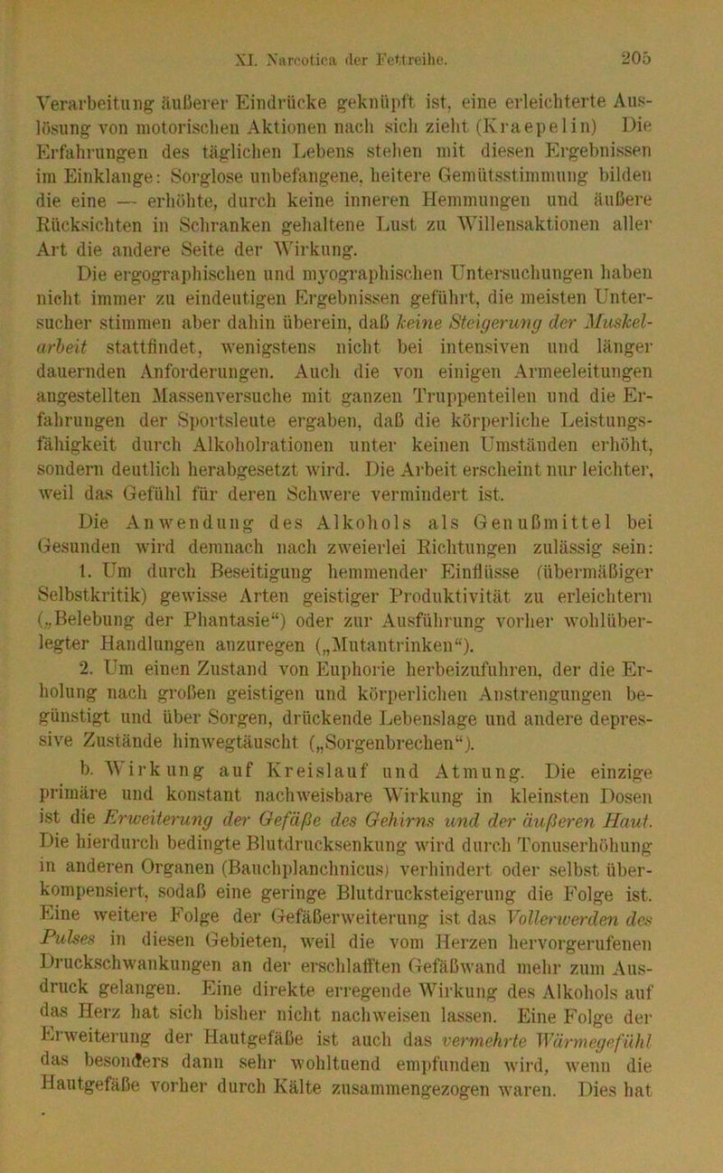Verarbeitung äußerer Eindrücke geknüpft ist, eine erleichterte Aus- lösung von motorischen Aktionen nach sich zieht (Kraepelin) Die Erfahrungen des täglichen Lebens stehen mit diesen Ergebnissen im Einklänge: Sorglose unbefangene, heitere Gemütsstimmung bilden die eine — erhöhte, durch keine inneren Hemmungen und äußere Rücksichten in Schranken gehaltene Lust zu Willensaktionen aller Art die andere Seite der AWrkung. Die ergographischeii und myographischen üntersuchungen haben nicht immer zu eindeutigen Flrgebnissen geführt, die meisten Unter- sucher stimmen aber dahin überein, daß keine Steigerung der Muskel- arbeit stattfindet, wenigstens nicht bei intensiven und länger dauernden Anforderungen. Auch die von einigen Armeeleitungen augestellten Massenversuche mit ganzen Truppenteilen und die Er- fahrungen der Sportsleute ergaben, daß die körperliche Leistungs- tahigkeit durch Alkoholrationen unter keinen Umständen eidiöht, sondern deutlich herabgesetzt wird. Die Arbeit erscheint nur leichter, weil das Gefühl für deren Scliwei’e vermindert ist. Die Anwendung des Alkohols als Genußmittel bei Gesunden wird demnach nach zweierlei Richtungen zulässig sein: 1. Um durch Beseitigung hemmender Einflüsse fübermäßiger Selbstkritik) gewisse Arten geistiger Produktivität zu erleichtern („Belebung der Phantasie“) oder zur Ausführung vorher wohlüber- legter Handlungen anzuregen („]\Iutantrinken“). 2. Um einen Zustand von Euphorie herbeizufuhren, der die Er- holung nach großen geistigen und körperlichen Anstrengungen be- günstigt und über Sorgen, drückende Lebenslage und andere depres- sive Zustände hinwegtäuscht („Sorgenbrechen“). b. Wirkung auf Kreislauf und Atmung. Die einzige primäre und konstant nachweisbare Wirkung in kleinsten Dosen ist die Erweiteru7ig der Oefäße des Gehirns und de>' äußeren Haut. Die hierdurch bedingte Blutdrucksenkung wird durch Tonuserhöhung in anderen Organen (Bauchplanchnicus) verhindert oder selbst über- kompensiert, sodaß eine geringe Blutdrucksteigerung die Folge ist. Eine weitere Folge der (Tefäßerweiterung ist das Vollerwerden des Pulses in diesen Gebieten, weil die vom Herzen hervorgerufenen Druckschwankungen an der erschlafften (Tefäßwand mehr zum Aus- druck gelangen. Eine direkte erregende Wirkung des Alkohols auf das Herz hat sich bisher nicht nachweisen lassen. Eine Folge der El Weiterung der Hautgetäße ist auch das vei'niehrte Wäi'rnegefiihl das besonders dann sehr wohltuend empfunden wird, wenn die Hautgefäße vorher durch Kälte zusammengezogen waren. Dies hat