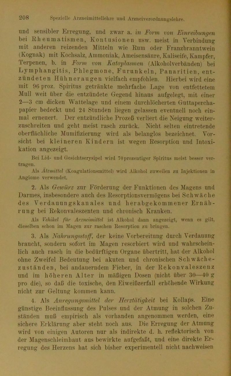 und sensibler Erregung', und zwar a. in Form von Einreihungen, bei Rli euniatismen, Kontusionen usw. meist in Verbindung mit anderen reizenden Mitteln wie Rum oder Franzbr«anntwein (Kognak) mit Kochsalz, Ammoniak, Ameisensäure, Kaliseife, Kampfer, Terpenen, b. in Form von Kataplasme>i (Alkoholverbänden) bei L5^mphangitis, Phlegmone, Furunkeln, Panaritien, ent- zündeten Hühneraugen vielfach empfohlen. Hierbei wird eine mit 96 proz. Spiritus getränkte mehrfache Lage von entfettetem Mull weit über die entzündete Gegend hinaus aufgelegt, mit einer 2—3 cm dicken Wattelage und einem durchlöcherten Guttapercha- papier bedeckt und 24 Stunden liegen gelassen eventuell noch ein- mal erneuert. Der entzündliche Prozeß verliert die Neigung weiter- zuschreiten und geht meist rasch zurück. Nicht selten eintretende oberflächliche Afumifizierung wird als belanglos bezeichnet. Voi-- sicht bei kleineren Kindern ist wegen Resorption und Intoxi- kation angezeigt. Bei Lid- und Ge.sichtserysii)el wird TOprozeutiger Spiritus meist besser ver- tragen. Als Ätzmittel (Koagulationsmittel) wird Alkohol zuweilen zu Injektionen in Angiome verwendet. 2. Als Gewürz zur Förderung der Funktionen des Magens und Darmes, insbesondere auch des Resorptionsvermögens bei Schwäche des Verdauungskanales und herabgekommener Ernäh- rung bei Rekonvaleszenten und chronisch Kranken. Als Vehikel für Arzneimittel ist Alkoliol dann angezeigt, wenn es gilt, dieselben schon im Jtagen zur raschen Resorption zu bringen. 3. Als Nahrungsstoff, der keine Vorbereitung durch Verdauung braucht, sondern sofoi't im Magen i'esorbiert wird und wahrschein- lich auch rasch in die bedürftigen Organe Übertritt, hat der Alkohol ohne Zweifel Bedeutung bei akuten und chronischen Schwäche- zuständen, bei andauerndem Fieber, in der Rekonvaleszenz und im höheren Alter in mäßigen Dosen (nicht über 30—40 g pro die), so daß die toxische, den Eiweißzerfall erhöhende Wirkung nicht zur Geltung kommen kann. 4. Als Anregungsmittel der Herztätigheit bei Kollajls. Eine günstige Beeinflussung des Pulses und der Atmung in solchen Zu- ständen muß empirisch als vorhanden angenommen werden, eine sichere Erklärung aber steht noch aus. Die Erregung der Atmung wird von einigen Autoren nur als indirekte d. h. reflektorisch von der Magenschleimhaut aus bewirkte aufgefaßt, und eine direkte Er- regung des Herzens hat sich bisher experimentell nicht nachweisen