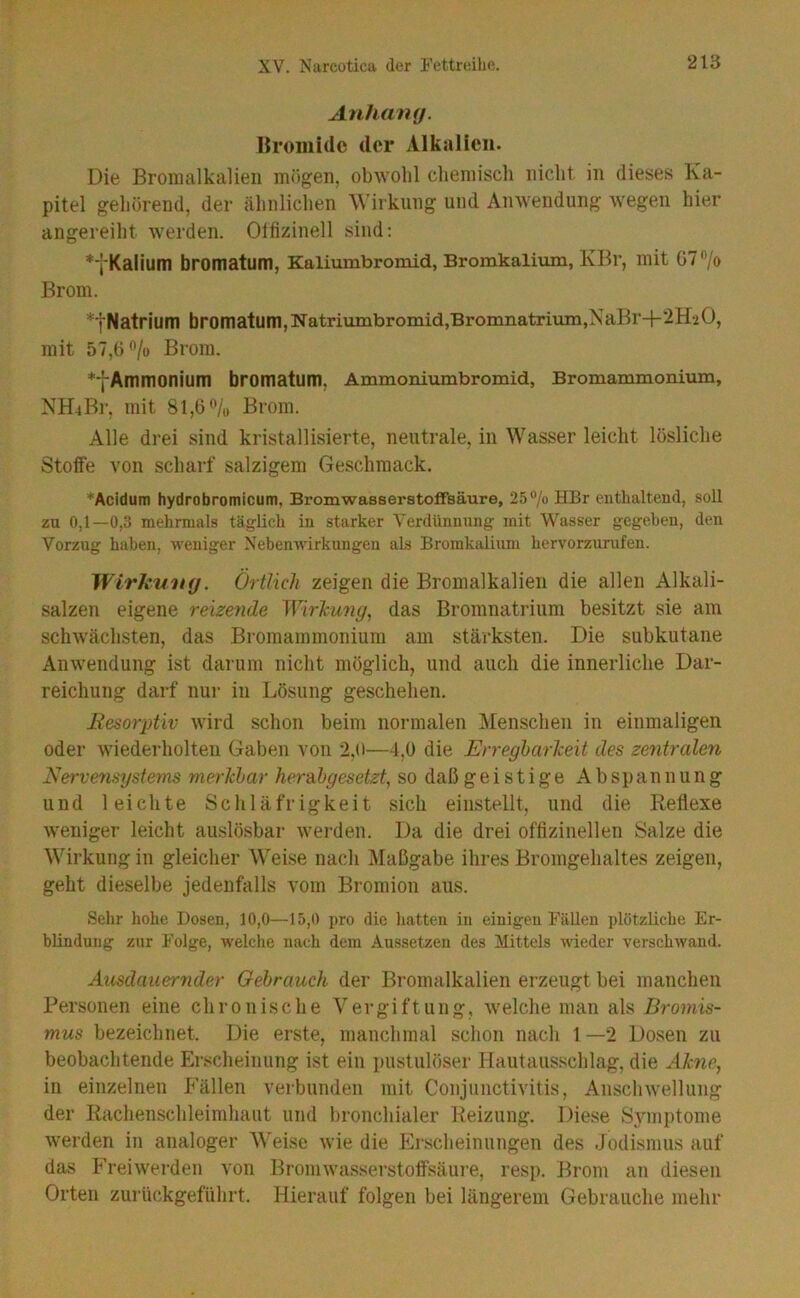 Anhantj. Bromide der Alkalien. Die Broiiialkalieii mögen, obwohl chemisch nicht in dieses Ka- pitel gehörend, der ähnlichen Wirkung und Anwendung wegen hier angereiht werden. Olfizinell sind; Kalium bromatum, Kaliumbromid, Bromkalium, KBr, mit G7'Vo Brom. *tNatrium bromatum,Natriumbromid,Bromnatrium,NaBr-k^HaO, mit 57,6*^/0 Brom. *fAmmonium bromatum, Ammoniumbromid, Bromammonium, NH4Br, mit 81,6**/,, Brom. Alle drei sind kristallisierte, neutrale, in Wasser leicht lösliche Stoffe von scharf salzigem Geschmack. ♦Acidum hydrobromicum, Bromwasserstofifsäure, 25 “/o HBr enthaltend, soll zu 0,1—0,3 mehrmals täglich in starker Yerdünnnng mit Wasser gegeben, den Vorzug haben, weniger XebenWirkungen als Bromkalium hervorzurufen. Wirku'ltg. Örtlich zeigen die Bromalkalien die allen Alkali- salzen eigene reize^ide Wirlcuny, das Bromnatrium besitzt sie am schwächsten, das Bromammonium am stärksten. Die subkutane Anwendung ist darum nicht möglich, und auch die innerliche Dar- reichung darf nui- in Lösung geschehen. Eesorptiv wird schon beim normalen Menschen in einmaligen oder wiederholten Gaben von 2,(>—4,0 die ErregharJeeit des zentralen Nervensystems merklar herahgesetzt, so daß geistige Abspannung und leichte Schläfrigkeit sich eiiistellt, und die Reflexe weniger leicht amslösbar werden. Da die drei offizineilen Salze die Wirkung in gleicher Weise nach i\Iaßgabe ihres Bromgehaltes zeigen, geht dieselbe jedenfalls vom Bromion aus. Sehr hohe Dosen, 10,0—15,0 pro die hatten in einigen Fällen plötzliche Er- blindung zur Folge, welche nach dem Aussetzen des Mittels wieder verschwand. Ausdauernder Gebrauch der Bromalkalien erzeugt bei manchen Personen eine chronische Vergiftung, welche man als Bromis- mus bezeichnet. Die erste, manchmal schon nach 1 —2 Dosen zu beobachtende Erscheinung ist ein pustulöser Hautausschlag, die Akne^ in einzelnen Fällen verbunden mit Conjunctivitis, Anschwellung der Rachenschleimhaut und bronchialer Reizung. Diese vSymptome werden in analoger Weise wie die p]rscheinungen des Jodismus auf das F’rei werden von Brom wasserstoffsäure, resp. Brom an diesen Orten zurückgeführt. Hierauf folgen bei längerem Gebrauche mehr