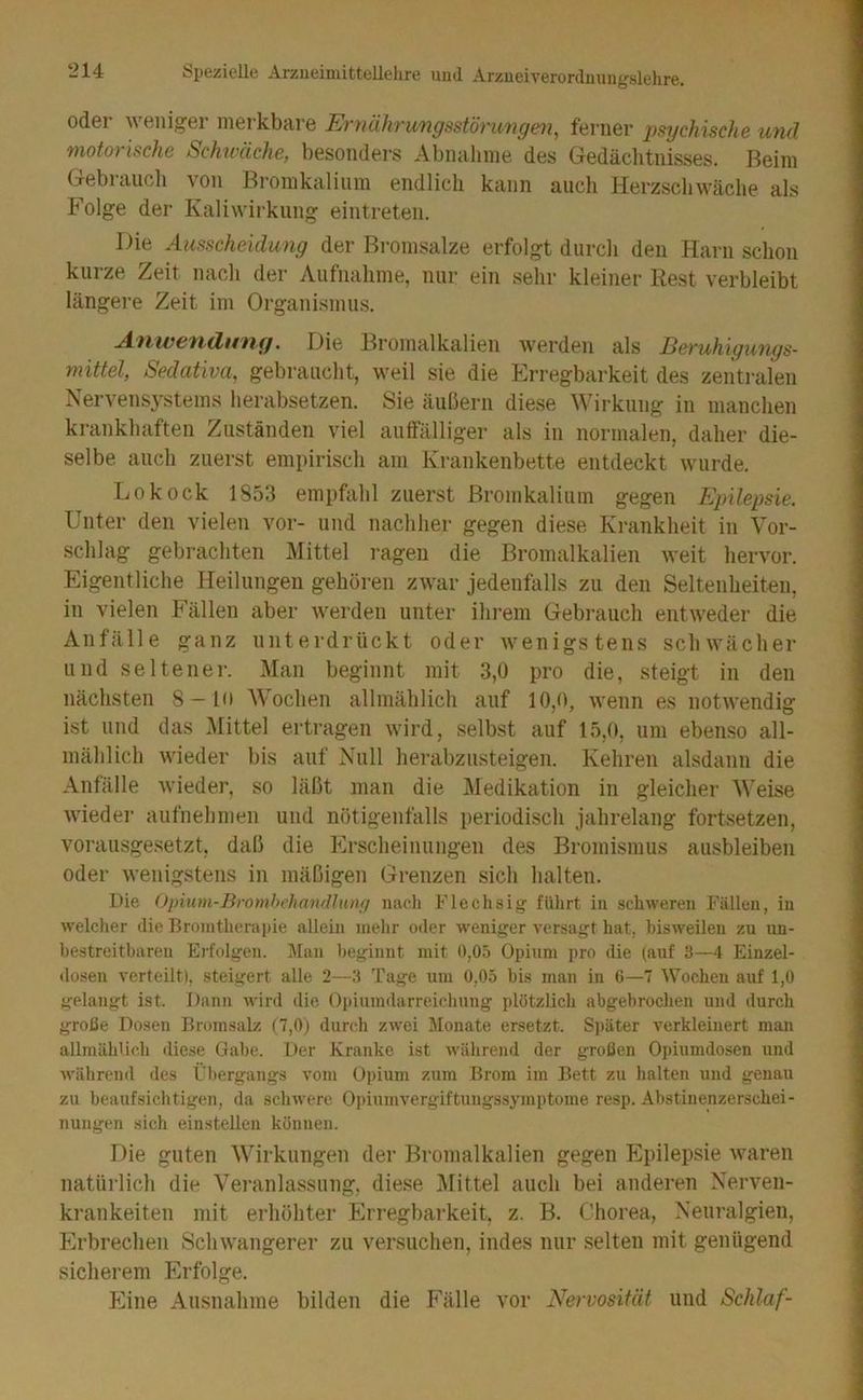 oder weniger merkbare Eniähnmgsstörungen, ferner psychische mul motorische Schwäche, besonders Abnalime'des Gedächtnisses. Beim Gebraucli von Bromkaliiim endlich kann auch Herzschwäche als Folge der Kaliwirkung eintreten. Die Ausscheidung der Bromsalze erfolgt durch den Harn schon kurze Zeit nach der Aufnahme, nur ein sehr kleiner Rest verbleibt längere Zeit im Organismus. Anwefidu'ng, Die Bromalkalien werden als Beruhigmigs- mittel, Sedativa, gebraucht, weil sie die Erregbarkeit des zentralen Nervensystems herabsetzen. Sie äußern diese Wirkung in manchen krankhaften Zuständen viel auffälliger als in normalen, daher die- selbe auch zuerst empirisch am Krankenbette entdeckt wurde. Lokock 1853 empfahl zuerst Bromkalium gegen Epilepsie. Unter den vielen vor- und nachher gegen diese Krankheit in Vor- schlag gebrachten Mittel ragen die Bromalkalien M'eit hervor. Eigentliche Heilungen gehören zwar jedenfalls zu den Seltenheiten, in vielen Fällen aber werden unter ilu’em Gebrauch entweder die Anfälle ganz unterdrückt oder wenigstens schwächer und seltener. Man beginnt mit 3,0 pro die, steigt in den nächsten 8-in Wochen allmählich auf 10,0, wenn es notwendig ist und das Mittel ertragen wird, selbst auf 15,(», um ebenso all- mählich wieder bis auf Null hei-abzusteigen. Kehren alsdann die Anfälle wieder, so läßt man die Medikation in gleicher Weise Avieder aufnehmen und nötigenfalls periodisch jahrelang fortsetzen, vorausgesetzt, daß die Erscheinungen des Bromismus ausbleiben oder Avenigstens in mäßigen Grenzen sich halten. Die Opium-BrombehanrUunfi nacli Flechsig fülirt in schweren Fällen, in welcher die Bronitherapie allein inelir oder weniger versagt hat, bisweilen zu un- bestreitbaren Erfolgen. IMan beginnt mit 0,05 Opium pro die (auf 3—4 Einzel- dosen verteilt), steigert alle 2—3 Tage um 0,05 bis man in 6—7 Wochen auf 1,0 gelangt ist. Dann wird die Opiumdarreichung plötzlich abgebrochen und durch große Dosen Bromsalz (7,0) durch zwei Dlonate ersetzt. Sj)äter verkleinert man allmählich diese Gabe. Der Kranke ist während der großen Oi)iumdosen und währeml des Übergangs vom Opium zum Brom im Bett zu halten und genau zu beaufsichtigen, da schwere Opinmvergiftungssymptome resp. Abstiuenzerschei- nungen sich einstellen können. Die guten Wirkungen der Bromalkalien gegen Epilepsie Avaren natürlich die Veranlassung, diese Mittel auch bei anderen Neiwen- krankeiten mit erhöhter Erregbarkeit, z. B. Chorea, Neuralgien, Erbrechen ScliAvangerer zu versuchen, indes nur selten mit genügend sicherem Erfolge. Eine Ausnahme bilden die B'älle vor Nervosität und Schlaf-
