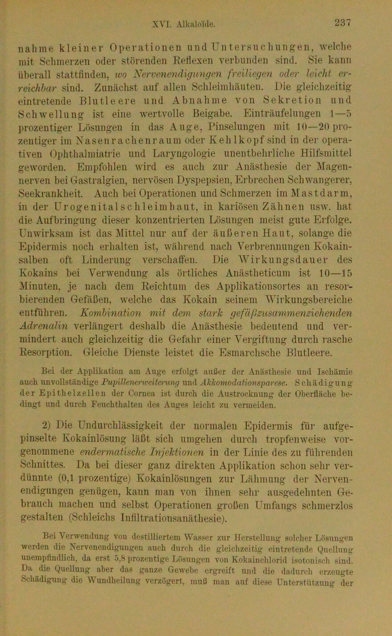 nähme kleiner Operationen und Untei-sncliungen, welche mit Schmerzen oder störenden Ketlexen verbunden sind. Sie kann überall stattfinden, wo Nervenendigungen freiliegen oder leicht er- reichbar sind. Zunächst auf allen Schleimhäuten. Die gleichzeitig eintretende Blutleere und Abnahme von Sekretion und Schwellung ist eine Avertvolle Beigabe. Einträufelungen 1—5 prozentiger Lösungen in das Auge, Pinselungen mit 10—20 pro- zentiger im Nasenrachenraum oder Kehlkopf sind in der opera- tiven Ophthalmiatrie und Laryngologie unentbehrliche Hilfsmittel geworden. Empfohlen wird es auch zur Anästhesie der Magen- nerven bei Gastralgien, nervösen Dyspepsien, Ei-brechen Schwangerer, Seekrankheit. x4uch bei Operationen und Schmerzen im Mastdarm, in der Urogenital sc hie im haut, in kariösen Zähnen usw. hat die Aufbringung dieser konzentrierten Lösungen meist gute Erfolge. Unwirksam ist das Mittel nur auf der äußeren Haut, solange die Epidermis noch erhalten ist, während nach Verbrennungen Kokain- salben oft Linderung verschatfen. Die Wirkungsdauer des Kokains bei Verwendung als örtliches Anästheticum ist 10—15 Minuten, je nach dem Reichtum des Applikationsortes au resor- bierenden Gefäßen, welche das Kokain seinem Wirkungsbereiche entführen. Kombination mit dem stark gefäßzusammenziehende^i Adrenalin verlängert deshalb die Anästhesie bedeutend und ver- mindert auch gleichzeitig die Gefahr einer Vergiftung durch rasche Resorption. Gleiche Dienste leistet die Esmarchsche Blutleere. Bei der Applikation am Auge erfolgt außer der Anästhesie und Ischämie auch unvollständige PiqnUenerrceitemng und Aklcomodationsparese, Schädigung der Epithelzellen der Coniea ist durch die Austrocknung der Oberfläche be- dingt und durch Peuchthalten des Auges leicht zu venneiden. 2) Die Undurchlässigkeit der normalen Epidermis für aufge- pinselte Kokainlösung läßt sich umgehen durch tropfenweise vor- genommene endermatische Injektionen in der Linie des zu führenden Schnittes. Da bei dieser ganz direkten Applikation schon sehr ver- dünnte (0,1 prozentige) Kokainlösnngen zur Lähmung der Nerven- endigungen genügen, kann man von ihnen sehr ausgedehnten Ge- brauch machen und selbst Operationen großen Umfangs schmerzlos gestalten (Schleichs Infiltrationsanäthesie). Bei Verwendung von destilliertem Wasser zur Herstellung solcher Lösungen werden die Nervenendigungen auch durch die gleichzeitig eintretende Quellung unempfindlich, da erst .ö,8 prozentige Lösungen von Kokainchlorid isotonisch sind. Da die Quellung aber das ganze Gewebe ergreift und die dadurch erzeugte Schädigung die Wundheüung verzögert, muß man auf diese Unterstützung der
