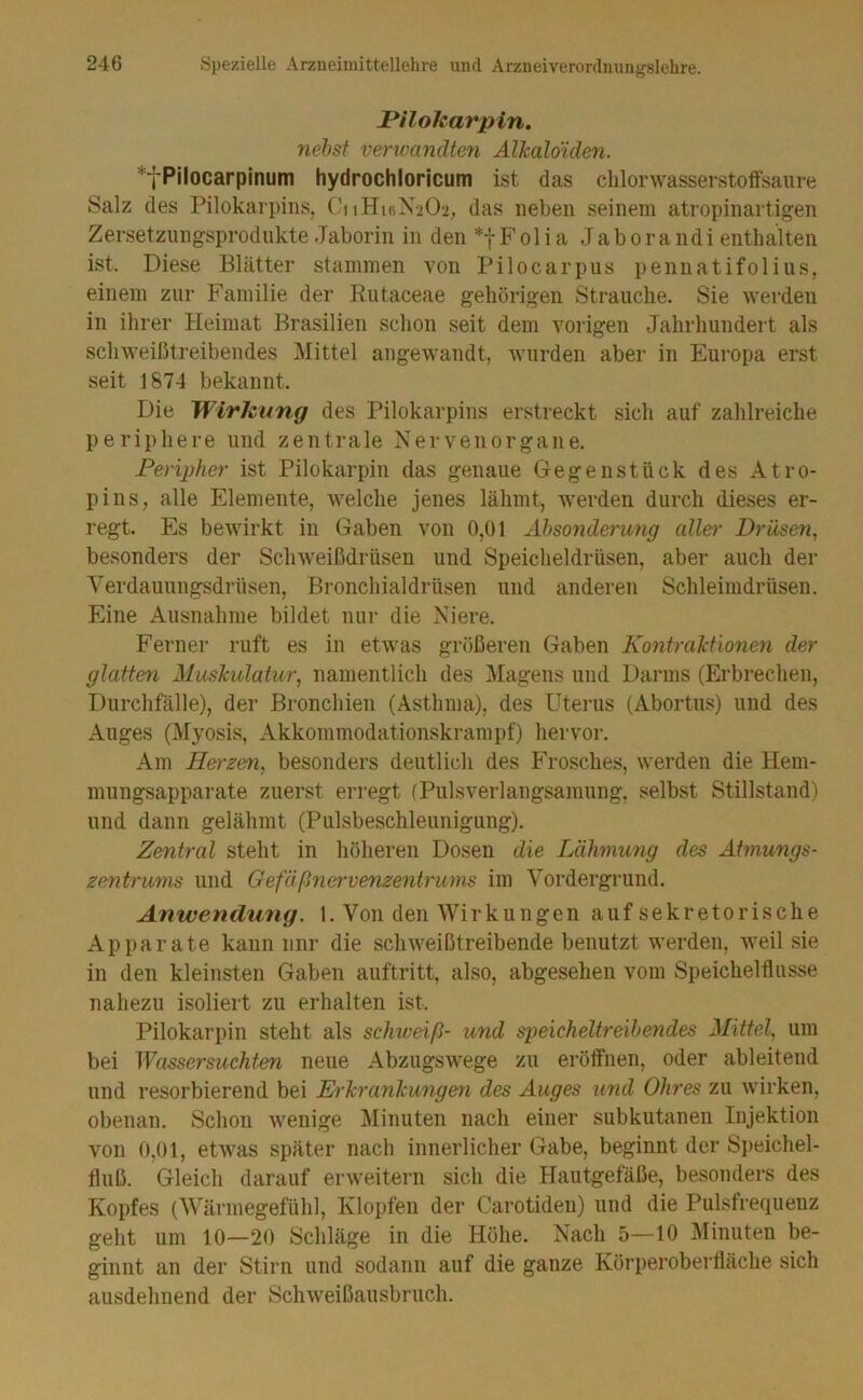 JPilokarpin. nehst venoandten Alhaldiden. *fPilocarpinum hydrochloricum ist das clilonvasserstoffsame Salz des Pilokarpins, C'i iHifiX-iO-i, das neben seinem atropinartigen Zersetzungsprodnkte Jaborin in den F ol i a Jab ora ndi enthalten ist. Diese Blätter stammen von Pilocarpus penuatifolins, einem zur Familie der Kutaceae gehörigen Strauche. Sie 'werden in ihrer Heimat Brasilien schon seit dem vorigen Jahrhundert als schweißtreibendes IMittel angewandt, Avurden aber in Eui'Opa erst seit 1874 bekannt. Die Wirkung des Pilokarpins erstreckt sich auf zahlreiche periphere und zentrale Xervenorgane. Peripher ist Pilokarpin das genaue Gegenstück des Atro- pins, alle Elemente, welche jenes lähmt, werden durch dieses er- regt. Es bewirkt in Gaben von 0,01 Ahsonderung aller Drüsen^ besonders der Schweißdrüsen und Speicheldrüsen, aber auch der Yerdauungsdrüsen, Bronchialdrüsen und anderen Schleimdrüsen. Eine Ausnahme bildet nur die Xiere. Ferner ruft es in etwas größeren Gaben Kontralilonen der glatten Ahiskulatur, namentlich des Magens und Darms (Erbrechen, Durchfälle), der Bronchien (Asthma), des Uterus (Abortus) und des Auges (Myosis, Akkommodationskrampf) hervor. Am Herzen, besonders deutlich des Frosches, werden die Hem- mungsapparate zuerst erregt (Pulsverlangsamung, selbst Stillstand) und dann gelähmt (Pulsbeschleunigung). Zentral steht in höheren Dosen die Lähmung des Attnungs- Zentrums und Gefäßnervenzentrums im Vordergrund. Anwendung. 1. Von den Wir kungen auf sekretorische Apparate kann nnr die sclnveißtreibende benutzt werden, Aveil sie in den kleinsten Gaben auftritt, also, abgesehen vom Speichelflüsse nahezu isoliert zu erhalten ist. Pilokarpin steht als schweiß- und speicheltreihendes Mittel, um bei Wassersüchten neue Abzugswege zu eröffnen, oder ableitend und resorbierend bei Erkrankungen des Auges und Ohres zu Avirken, obenan. Schon Avenige Minuten nach einer subkutanen Injektion Amn 0,01, etAvas später nach innerlicher Gabe, beginnt der Sj)eichel- fluß. Gleich darauf erAveitern sich die Hautgefäße, besonders des Kopfes (Wärmegefühl, Klopfen der Carotiden) und die Pulsfrequenz geht um 10—20 Schläge in die Höhe. Xach 5—10 Minuten be- ginnt an der Stirn und sodann auf die ganze Körperoberfläche sich ausdehnend der ScliAveißausbruch.